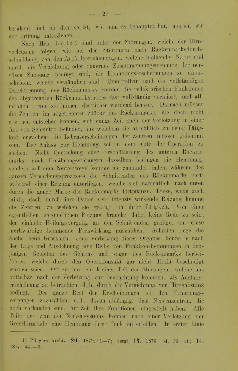 heriiluMi; iiiul ob (lem so ist, wie man es behauptet hat, miissen wir (lor Priil'Ling unterzielien. Nacli Hrn. Golt/^) sind untcr den Storiingon, weiclie dor W'mi- vorletziing folgen, wie bei don Sii'irungon nacli Riickeniuarksdiiroli- sohneidung, von den Ausfallsorsclicinungen, welchc bleibendoi- Natni- iind diirch die Verniehtung oder danerndc Zusaramenhangstrcnniing dor- mot'- voson Siibstanz bedingt sind, die Heinmungserscheiniingen zii unior- sclioiden, welclie vergangiicli sind. Unmittclbar nacli der voUstandigen Durehtrcnnung des Riickenmarks werden die reilektorisclien Fimktionen des abgetvonnton Riickenmarkstiickcs fast voUstandig vermisst, imd all- mahlieli trcten sio inimer deiitlichor werdend lun-vor. Darnacli niussen die Zontrcn im abgetrcnnten Stucke des Riickenmarks, die docli niclit erst neu entstehen konnen, sicli einige Zeit nach dor Yerletzting in einer Art von Sclieintod l)efinden, aiis welcbem sio allmahlicli zu neiior Tiitig- keit erwaclien: die Lebenserschoinimgen der Zontreu miissen gohemmt sein. Der Anlass zivr Hemmimg sei in dem Akte der Operation zu suchen. Niclit Qiietschimg oder Erschiitterung des nnteren Riiokon- inarks, noch Ernabrungsstorungen desselben bedingen die Hennnnng, sondern anf dem Nervenwege komme sie ziistande, indem walirend des ganzen Vornarbangsprozesses die Schnittenden des Riickenmarks fort- wiihrend einer Reizung imterliegen, welche sicli namentlich nacb unten (lurch die ganze Masse des Riickenmarks fortpflanze. Diese, wenn audi milde, doch durch ihre Dauer sehr intensiv wiikende Reizung liemme die Zentren, zu welchen sie gelangt, in ihrer Tiitigkeit. Von oinor eigentlichen entziindlichen Reizung brauclie dabei keine Rede zu sein: dpr einfache Heilungsvorgang an den Schnittenden geniige, urn diese inerkwiirdige hemmende Fernwirkung auszuiiben. Aehnlich liege die Sache beim Grosshirn. Jede Verletzung dieses Organes konne jc nach der Lage und Ausdehnung eine Reihe von Funktionsheminungen in den- jonigen Gebietcn des Gehirns und sogar des Riickenmarks herbei- fiihren, welche durch den Operationsakt gar nicht direkt beschiidigt worden seien. Oft sei nur ein kleiner Toil der StiVrungen, welche un- mittclbar nach der Verletzung zur Beobachtnng kommen, als Ausfalls- erscheinung zu betracliten, d. b. durch die Verniehtung von Hirnsubstanz bedingt. Der ganze Rest der Ersclieinungon sei den Hemmungs- vorgangen zuzuzahlen, d. h. davon abhtlngig, dass Nervenzentren, die noch vorhanden sind, liir Zeit ihi'c Funktionen eingest(jllt haben. Alio Telle des z(3ntralen Nervensystems k(3nnen nach einer Verletzung dei' Grosshirnrinde cine Heiiimung ihrer Funktion erleiden. In erster J/mie 1) Pfliigers Archiv. 20. 1879. * 1-7; vergl. 13. 1876. 34, 39-41; 14. 1877. 441-3.