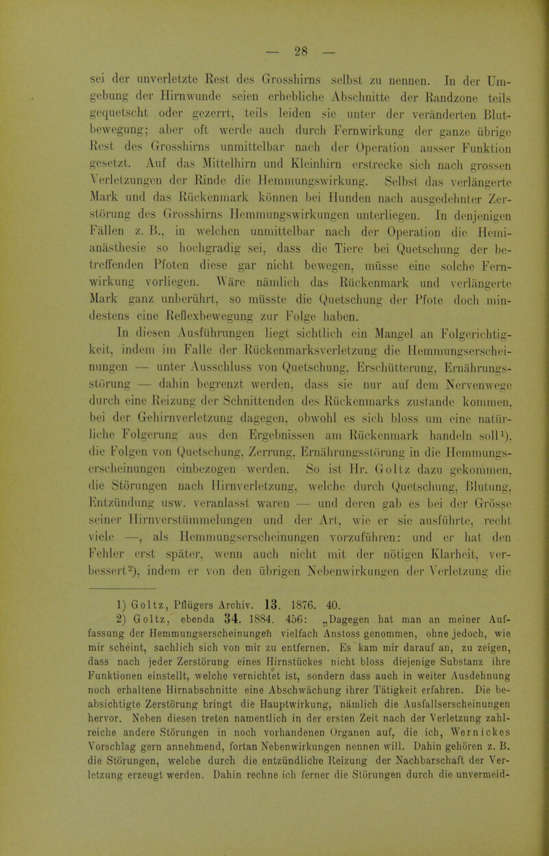 sei der imverletzte Rest dcs Grosshirns selbst zu nennen. In der Um- gebung der Hirnwunde seien erliebliclie Absclinittc der Randzone teils gequetscht oder gczerrt, toils leiden sic nnter der veriinderten Blut- bewcgung; abcr oft werde auch durch Fernwirkung der ganze iibrige Rest des Grossliirns iinmittelbar nacli der Operation aussor Funktion gesetzt. Aiif das Mittelhirn und Kleinhirn erstrecke sicb nacli grossen Verlelziingen der Rinde die Hemnmngswirkiing. Selbst das verliingerte Mark und das Ruckeninark konnen bei Iliindeu nacli ausgedolinter Zer- storung des Grosshirns Heramungswirkungen untcrliegen. In donjenigen Fallen z. B., in welchcn iinmittelbar nach der Operation die Hemi- anastliesie so liochgradig sei, dass die Tiere bei Quetschung der be- treffenden Pfotcn diese gar niclit bewegen, miisse eine solche Fern- wirkung vorliegen. AViire namlicli das Riickenmark und verliingerte Mark ganz unberiilirt, so miisste die Quetschung der Pfote docli inin- destens eine ReQexbewegung zur Folge liaben. In diesen Ausfiihrungen liegt sichtlich ein Mangel an Folgerichtig- keit, indeiii iiii Fa lie der Riickenmarksverletzung die Hemmungserschei- nungen — unter Ausschluss von Quetschung, Ersclmttcrung, Ernahrungs- storung — dahin begrenzt wcrden, dass sie nur auf dem Nervemvege durcli cine Reizung der Schnittenden des Riickcnmarks zustande kommen, bei der Gchirnverletzung dagegen, obwohl es sich bloss uni cine naliii- liclic Folgerung a us den Ergebnissen am R iickenmark liandeln solU), ilie b'olgeu von Quetschung, Zerrung, Ernahrungssturung in die Hemmungs- ersclieinungen einbezogcn werden. So ist Ilr. Goltz dazu gekommen, die Storungen nach Ilii-nverlctzung, welchc durch Quetscliung, Blutung, Entziindung usw. veranhisst waren — und deren gab es bei dor Grosse seinei- llirnverstiimmelungen und der Art, wic er sie ausfiilirte, recht viele —, als Hemmungserschcinungen voi'zufiiliren: und er hat den Fehlei' ei-st spiiter. Avenn audi nicht mit der notigen Klarhcit, ver- bessert^), indem er von den iibrigen Nebenwirkungen der \>rletzung die 1) Goltz, Pflugers Archiv. 13. 1876. 40. 2) Goltz, ebenda 34. 1884. 4o6: „Dagegen hat man an meiner Auf- fassung der Hemmungserscheinungefi vielfach Anstoss gcnomnien, ohne jedoch, wie mir scheint, sachlich sich von uiir zu entfernen. Es kam mir darauf an, zu zeigen, dass nach jeder Zerstorung eines Hirnstiickes nicht bloss diejenige Substanz ihre Funktionen einstellt, welcho vernichtet ist, sondern dass auch in weiter Ausdehnung noch erhaltene Hirnabschnitte eine Abschwachung ihrer Tatigkeit erfahren. Die be- absichtigte Zerstorung bringt die Hauptwirkung, namlich die Ausfallserscheinungen hervor. Neben diesen treten namentlich in der ersten Zeit nach der Verletzung zahl- reiche andere Storungen in noch vorhandenen Organen auf, die ich, Wernickes Vorschlag gern annehmend, fortan Nebenwirkungen nennen will. Dahin gehoren z. B. die Storungen, welche durcli die entziindliche Reizung der Nachbarschaft der Ver- letzung erzeugt werden. Dahin rechne ich ferner die Storungen durch die unvermcid-