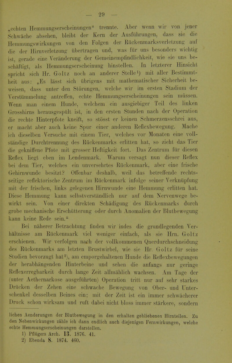 „echtcu Hemmungserscheinimgen trennte. Aber wonn wir von jencr Schwaclie absehen, bleibt der Kern der AusfUJirung(3n, dass sic die Heramungswirkimgen von den Folgen der Ruckenmarksveiietzung auf die der Hirnveiietzung ubertragen imd, was fiir ims besonders wichtig ist, gerade eine Veranderung der Gemeinenipfindlicbkeit, wie sie uns be- schiiftigt, aLs Hemmnngserscheinmig hinstellen. In letzterer Hinsicht spricht sich Hr. Goltz nocii an anderer Stellei) ^lit aller Bestimmt- heit aiis: „Es liisst sich iibrigens mit matliematisclier Siclierheit be- weisen, dass imter den Storungen, welclie wir im ersten Stadium der Verstiimmelung antreffen, echte Hemmungsersclieinungen sein niiissen. Wenn man eineni liunde, Avekihem ein ausgiebiger Toil des linken Grossliirns herausgespiilt ist, in den ersten Stimden nach der Operation die reclite Hinterpfote Imeift, so stosst er keinen Scliraerzensschrei aus, er maclit aber auch keine Spur einer anderen ReUexbewegung. Macho icli dieselben Versuche mit einem Tier, wehihes voi- Monaten eine voll- stiindige Durchtrennung des Riickenmarks erlitten hat, so zieht das Tier die gekniffene Pfote mit grosser Heftigkeit fort. Das Zentrum fiir diesen Reflex lieg-t eben im Lendenmark. Warum versagt nun dieser Reflex bei dem Tier, weiclies ein unversehrtes Riickenmark, aber eine frisclie Gehirnwunde besitzt? OlTenbar deshalb, weil das betrefi^ende reehts- seitige reflektorische Zentrum im Riickenmark infolge seiner Yerknlipfung mit der frisclicn, links gelegenen Hirnwunde eine llemmung erlitten hat. Diese Hemmung kann selbstverstandlich nur auf dem Nervenwege be- wirkt sein. Von einer direkten Schadigimg des Riickenmarks durch grobe mechanische Erschiitterung oder durcJi Anomalien der Blutbewegung kann keine Rede sein. Bei niiherer Betrachtung finden wir indes die grundlegenden Ver- haltnisse am Riickenmark viel weniger einfach, als sie Hrn. Goltz erschienen. Wir verfolgen vnKih der voUkommenen Qnerdurchsclmeidung des Riickenmarks am letzten Brustwirbel, wie sie Hr. Goltz fiir seine Studien bevorzugt hat2), am emporgehaltenen Hunde die Reflexbewegungen der herabhangenden Hinterbeine und sehen die anfangs nur geringe Reflexerregbarkeit durch lange Zeit allmahlich wachsen. Am Tage der (unter Aethernarkose ausgeflihrten) Operation tritt nur auf sehr starkes Driicken der Zehen eine schwache Bewegung von Obei- and Unter- schenkel desselben Beines ein; mit der Zeit ist ein immer schwacherer Druck schon wirksam und ruft dabei nicht bloss immer starkere, sondern lichen Aenderungen der Blutbewegung in den erhalten gebliebenen Hirnteilen. Zu den Nebenvviikungen zahle ich dann endlich auch diejenigen Fernwirkungen, welche echte Hemraungserscheinungen darstellen. 1) Pfliigers Arch. 13. 1876. 41. 2) Ebenda 8. 1874. 460.