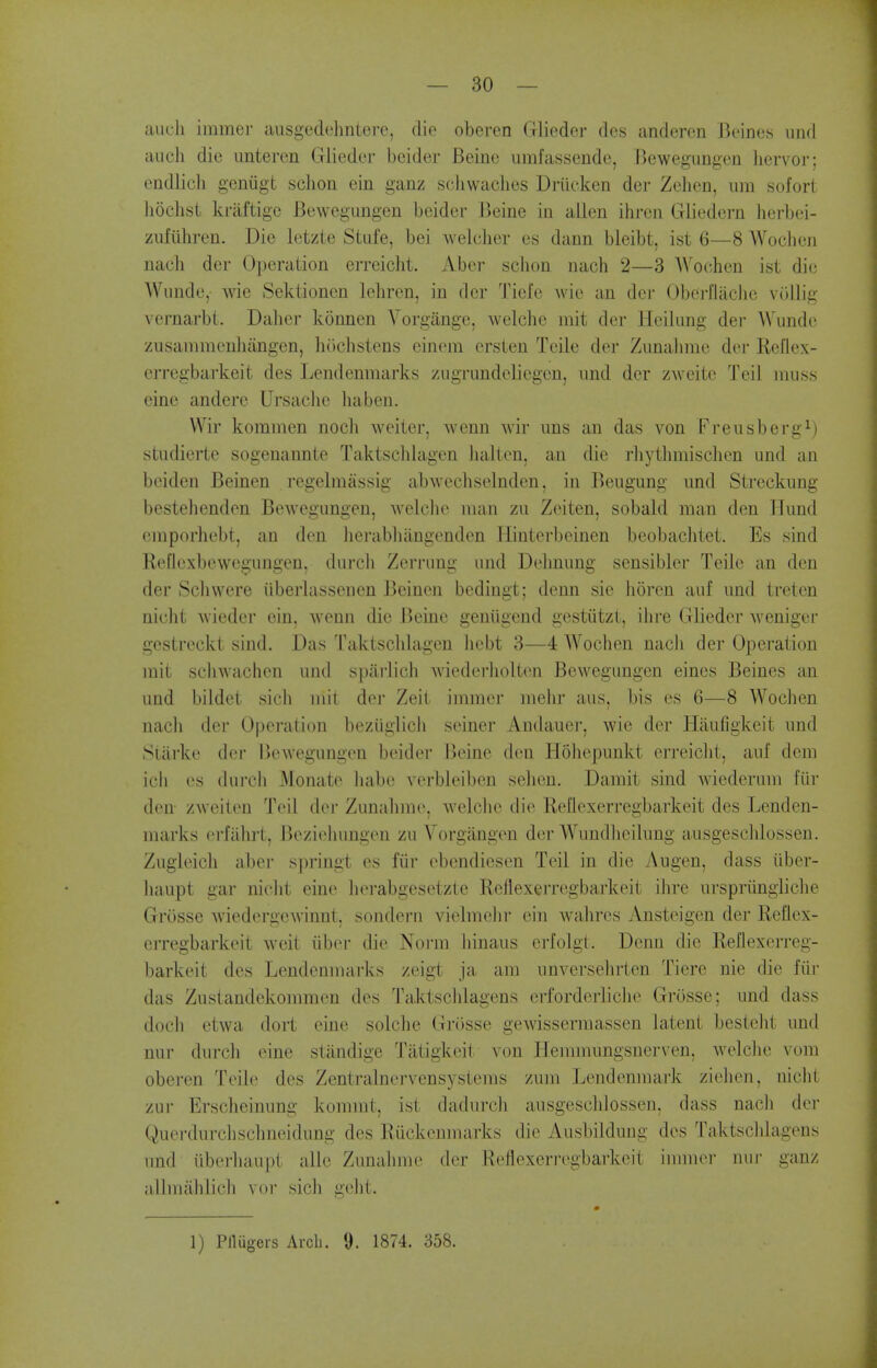 aucli immer ausgedehntere, die oberen Glieder des anderen Beine.s iind audi die iinteren Glieder beider Beinc umfassende, Bewegimgen hervor; endlicii gcniigt schon ein ganz sciiwaclies Driieken der Zehen, urn sofort liochst kraftige Bewegimgen beider Beine in alien ihren Gliedern herbei- zufiihreu. Die letzte Stufe, bei welclier es dann bleibt, ist 6—8 Wochen nach der Operation erreiclit. Aber schon nach 2—3 AVochen ist die Wiinde, wie Sektionen leliren, in der Tiefc Avie an der Obei-fiache vuUig vernarbt. Daher konnen Vorgange, welche mit der Hcilung der Wunde zusammenhiingen, hcichstens einem ersten Tcile der Ziinalnne der Rellex- erregbarkeit des Lendenmarks zugrimdeliegen, und der zweite Teil muss eine andere Ursachc liaben. VVir kommen nocli weiter, wenn wir uns an das von Freusberg^) studierte sogenannte Taktschlagen halten, an die rhythmisclien und an bciden Beinen regelmiissig abwecliselnden, in Beugung und Streckung bestehenden Bewegungen, Avelclie man zu Zeiten, sobald man den Tlund einporhebt, an den lierabluingenden Hinterbeinen beobachtet. Es sind Reflexbewegungen, durcli Zerrung und Delmung sensibler Telle an den der Schwere iiberlassenen Beinen bedingt; denn sie horen auf und treten nicht Avieder ein, wenn die Beine geniigend gestiitzt, ilire Glieder weniger gestrcckt sind. Das Taktschlagen liebt 3—4 AVochen nach der Operation mit schwachen und sparlich wiederliolton Bewegungen eines Beines an und bildet sieli mil der Zeit immer melir aus, bis es 6—8 Wochen nach der Operation beziiglich seiner Andauer, wie der Haufigkeit und Starke dvv liewegungen beider Beine den Hohepunkt erreicht, auf dem icii es durcli Monate luibi; verbleiben sehen. Damit sind wiederum fiir den- zweiten Teil der Zunalime, welclie die Reflexerregbarkeit des Lenden- marks erfiihrt, Beziehungen zu Vorgangen dei Wundlieilung ausgeschlossen. Zugieich aber springt es fiir ebcndiesen Teil in die Augen, dass iiber- haupt gar nicht eine herabgesetzte ReflexeiTegbarkeit ihrc urspriingliche Grosse wiedergewinnt, sondern vielmelir ein wahres Ansteigen der Reflex- erregbarkeit weit iiber die Norm hinaus erfolgt. Denn die Reflexerreg- barkeit des Lendenmarks zeigt ja am unversehrten Tiere nie die fiir das Zustandekommen des Taktschlagens erforderliclie Grosse; und dass doch etwa dort eine solche Griisse gewisserraassen latent besteht und nur durch eine stiindige Tiltigkeit von ITennnungsnerven, M^elcJie vom oberen Telle des Zentralnervensystems zum Lendenmark ziehen, nicht zur Erscheinung kommt, ist dadurch ausgesclilossen, dass nacli der Querdurchsclmeidung des Ruckcnmarks die Ausbildung des Taktschlagens und iiberhaupt alle Zunahme der Reflexeri-egbarkeit innner nur ganz allmahlich vor sich gelit. 1) Pflugers Arch. 9. 1874. 358.