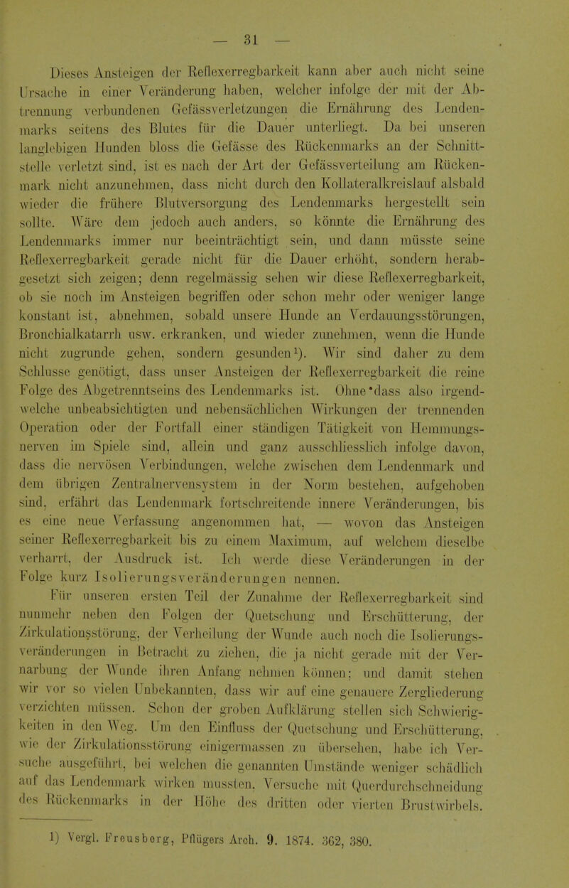 Dieses Anstoigen dor Reflexcrregbarkeit kann aber aiich niclit seine Ursaclie in ciner Verandcrimg haben, welchcr infolgc der mit der Ab- ti-ennimg vorbimdenen Gcfiissverletzungen die Ernalirung des Lenden- nuirks seitens des Blutes fur die Dauer unterliegt. Da bci unsercn kmiilebiacn Himden bloss die Gefasse des Riickeninarks an der Sclmitt- siolle vcrlotzt sind, ist es nach der Art der Gefassverteiiung am Eiicken- mark niclit anznnehmen, dass niclit durch den Kollateralkrcislaiif alsbald Avieder die frtihere Blutversorgung des Lendenmarks liergestellt sein sollte. Ware dem jedoch aiich anders, so konnte die Ernahrung des Lendenmarks immer nur beeintrachtigt sein, imd dann miisste seine Reflexerregbarkeit gerade nicht ftir die Dauer erJioht, sondern licrab- gesetzt sich zeigen; denn regelmassig selien wir diese Reflexerregbarkeit, ob sie noch im Ansteigen begriffen oder schon mehr oder Aveniger lange konstant ist, abnehraen, sobald unsere Hunde an Verdauungsstorungen, Bi'ouchialkatarrJi usw. erkranken, und wieder zanehmen, wenn die Hunde niclit zugrunde gehen, sondern gesunden^). Wir sind dalier zu dem Schkisse genotigt, dass unser Ansteigen der Reflexerregbarkeit die reine Folge des Abgetrenntseins des Lendenmarks ist. Ohne'dass also irgend- welche unbeabsichtigten und nebensiichlichen Wirkungen der trennenden Operation oder der Fortfall einer stiindigen Tiitigkeit von Hemmungs- nerven im Spiele sind, allein und ganz ausschliesslich infolge da\'on, dass die nervosen Verbindungen, Avelche zAvischen dem Jjcndenmark und dem iibrigen Zentralner\^ensvstem in der Norm bestehen, aufgeboben sind, erfabrt das Lendenmark fortsclireitende innere Veranderiingen, bis es eine neue \%'fassung angenommen hat, — wovon das Ansteigen seiner Reflexerregbarkeit bis zu einem IMaximum, auf welcliem dieselbe vcrliarrt, der Ausdruck ist. Icb werde diese Veranderungen in der Folge kurz Isolierungsveriinderungen nennen. Fiir iinseren ersten Teil der Zunalimo dor Reflexerregbarkeit sind uunmehr neben den Folgen der Qiietscbung und Erschutterung, der Zirkulationsstorung, der Verlioilung der Wunde audi noch die Isolierungs- veranderungen in Betraclit zu ziclien. die ja nicht gerade mit der \^er- narbung dor Wunde iliren Anfang nclimon konnen; und damit stehen Avir vor so A^ielen Unbekannten, dass Avir- auf eine genauere Zergliederung verzichten miissen. Schon der grobcn Aufklarung stellen sich SchA\'ierig- keitcn in den AVeg. Um den Einfluss der Quetschung und Erschutterung, WH' (k'l- Zirkulationsstorung einigermassen zu iibersehen, babe ich Ver- suchc ausgefiihrt, bei A\'elchen die genannten Umstande Aveniger schadlich auf das Lendenmark Avirkon mussten, Versucho mil fvHierdui'chschneidung des Riickenmarks in der Hobo dos dritteii odor vierten BrustAvirbels. 1) Vergl. Frousborg, Pnugers Aich. 9. 1874. 362, 380.