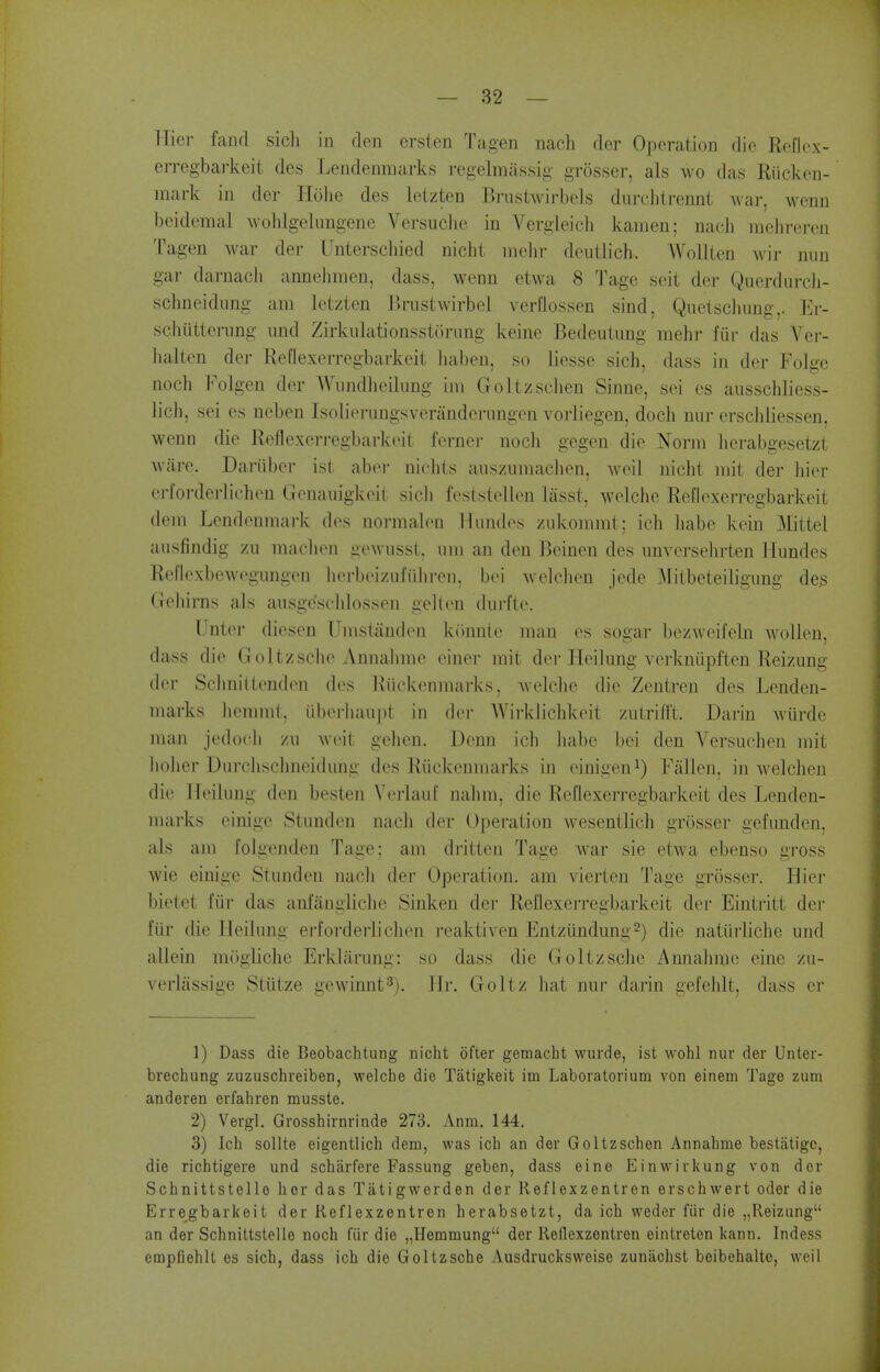 Hier fancl sich in den erslcn Tagen nach der Operation die Reflcx- erregbarkeit des Lendenraarks regelmassig grosser, als wo das Riicken- mark in der Holie des letzten Bnistwirbels durchircnnl war, wenn beidemal wohigelungene Versuclie in Vergleich kamen; nach melireren Tagen war der Unterschied nicht nielir deutlich. Wollten wir nun gar darnach annehmen, dass, wenn etwa 8 Tage scit der Querdurcli- scbneidung am letzten Bnistwirbel verllossen sind, Quctscliung,. Er- schiitterimg und Zirkiilationssttining keine Bedeutung mehr fiir das Vei- halten der ReQexerregbarkeit liaben, so liesse sich, dass in der Folgc noch Folgen der Wnndheilimg im Goltzsclien Sinne, sei cs ausschliess- lich, sei es neben Isolierungsverandcrungen vorliegen, doch nur erschiiessen. wenn die Reflexerregbarkeit fornei- nocli gegen die Norm lierabgesetzt ware. Dariiber ist aber nichts auszumaclien, weil nicht mit der hier erforderlichcn Genauigkeit sicli feststellen lasst, welche Reflexeri-egbarkeit dem Lendeumark des uormalen Hundes zukommt; ich habe kein Mittel ausfindig zii maclion gewnsst. nm an den Beinen des nnversehrten Hundes Rellexbewegungeu lierbeizufiiliren, boi welclien jede Mitbeteiligung de.s Gehirns als ausge'schlossen gellen dnrfte. Unter diesen Umstanden kiinnte man es sogar bezweil'elu wolleu, dass die Goltzsclie Annahme ciner mit der Heilung vcrkniipften Reizung der Schnilteuden des Riickenmarks, welclie die Zentren des Lenden- marks lieramt, ilberhaiipt in der AVirklichkeit ziitrifft. Darin Aviirde man jedocli zu weit gehen. Denn icli liabe bei den Yersuchen mit liolier Uurclisclineidung des Riickenmarks in einigen^) Fallen, in welchen die Heilung den besten Verlauf nahm, die Reflexerregbarkeit des Lenden- marks einige Stunden nach der Operation wesentlich grosser gefundcn, als am folgcnden Tage; am dritten Tage war sie etwa ebenso gross wie einige Stundeu nacli der Operation, am vierten Tage grosser. Hier bietet fiir das anfangliclie Sinken der Reflexerregbarkeit der Eintritt der fiir die Heilung ei'fordei'lichen reaktiven Entzundung-) die natiirliche und allein mOgliche Erkliirung: so dass die Goltzsche Annahme eine zu- verliissige Stiitze gewinnt^). Hr. Goltz hat nui- darin gefehlt, dass cr 1) Dass die Beobachtung nicht ofter gemacht wurde, ist wohl nur der Unter- brechung zuzuschreiben, welclie die Tatigkeit im Laboratorium von einem Tage zum anderen erfahren musste. 2) Vergl. Grosshirnrinde 273. Anm. 144. 3) Ich sollte eigentlich dem, was ich an der Goltzschen Annahme bestatigo, die richtigere und scharfere Fassung geben, dass eine Einwirkung von der Schnittstelle her das Tatigwerden der Reflexzentren erschwert oder die Erregbarkeit der Reflexzentren herabsetzt, da ich weder fiir die „Reizung'* an der Schnittstelle noch fiir die „Hemmung der Rellexzentron eintreten kann. Indess empfiehlt es sich, dass ich die Goltzsche Ausdrucksweise zunachst beibehalte, weil