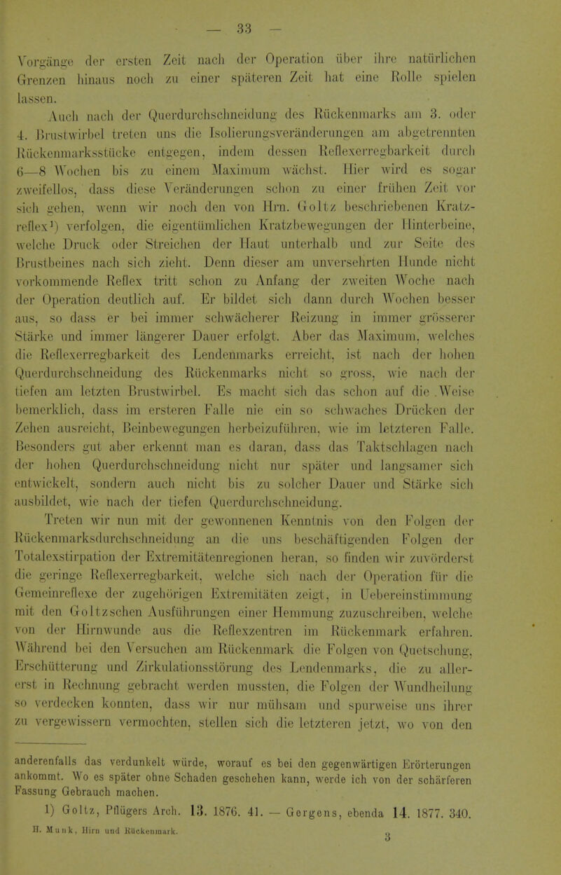 Voriiiiniio doi- ersten Zeit nacJi der Operation iiber ilirc natiirlichen Grenzen hiiiaus noch zii einer spateren Zeit hat eine RoUe spielcn lassen. Aiicii nacli cler Querdurclisclineidung des Riickeninarks am 3. odor 4. Driistwirbel treten uiis die Isolierungsveranderimgen am abgetrennten Kuckenmarksstiicke entgegen, indem dessen Rellexerregbarkeit durcJi (]—8 Woclicn bis zu eineiii MaxiiTiiim wiichst. Plier wird es sogar /weifellos, dass diese Veranderungen schon zu einer frulien Zeit vor sicli gelien, wenn wir noch den von Hrn. Goltz beschriebenen Kratz- reflex^) verfolgen, die eigentiimlichen Kratzbewegnngen der Tlinterbeine, welclie Driick oder StreicJien der Haut nnterhalb and zur Scite des Drustbeines nach sich zieht. Denn dieser am unversehrten Himde nicht vorkommende Reflex tritt schon zu Anfang der zweiten Woche nach der Operation deutlich auf. Er bildet sich dann durch Wochen besser a us, so dass er bei immer schwacherer Reiznng in immer grosserer ^tiirke imd immer langerer Dauer erfolgt. Aber das Maximum, welches die Reflexerregbarkeit des Lendenmarks erreicht, ist nach der liohen Qucrdurclisclmeidimg des Riickenmarks niclit so gross, wie nach der lief en am letzten Brustwirbel. Es macht sicli das schon auf die .Weise bemerklich, dass im ersteren Falle nie ein so schwaches Driicken der Zehen ausreicht, BeinbeAvegungen herbeizufidiren. wie im letzteren Faik\ Bcsonders gut aber erkennt man es daran, dass das Taktsclilagen nacb dor liolien Querdurchschncidung nicht nnr spiiter imd langsamer sich I'ntwickelt, sondern auch niclit bis zu soldier Dauer imd Starke sich aiisbildet, wie nach der tiefen Querdurchschneidimg. Treten wir nun mit der gewonnenen Kenntnis von den I^'oJgen der Uiickcnmarksdurclischneidimg an die uns beschaftigenden FoJgen der Totalexstirpation der Extremitatenregionen heran, so hnden wir zuvOrdcrst die geringc Reflexerregbarkeit, welclie sich nach der Operation fiir die Gemcinreflexe der zugehorigen Extremitaten zeigt, in Uebereinstimmung mit den Goltzschen Ausfuhrungen einer Hemmung zuzuschreiben, welche von der Hirnwimde aus die Reflexzentren im Ruckenmark erfahren. Wahrend bei den Versuchen am Ruckenmark die Folgen von Quetschung, l*>schutterimg und Zirkulationsstorung des Lendenmarks, die zu aller- i-rst in Rechmmg gebracht werden mussten, die Folgen der Wundheilung >o verdecken konnten, dass wir nur miihsam und spurweise uns ihrer /II vergewissern vermochten, stellen sich die letzteren jetzt, wo von den anderenfalls das verdunkelt wurde, worauf es bei den gegenwartigen Erorterungen ankommt. Wo es spater ohne Schaden geschehen kann, werde ich von der scharferen Fassung Gebrauch maohen. 1) Goltz, PnUgers Arch. 13. 1876. 41. — Gorgens, ebenda 14. 1877. 340. n. Mil Ilk, Hi rti und KUckeuiuark. o