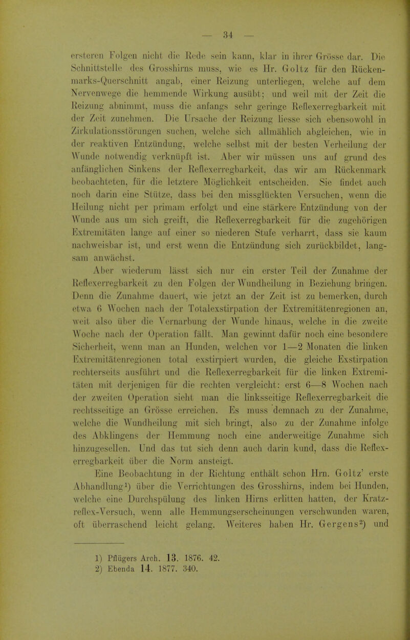 ersteren Folgcu nicJit die Kcdo sein kann, klar in ilircr Gnisso dar. Tin' Sciinittstcllc (les Grossliirns muss, wic cs Hr. Goltz fiir den Riicken- marks-Querschnitt angab, eincr Kcizung iinlerliegcn, welclie auf dem Nervenwege die hemmende Wirkung ausiibt ; imd weil mil der Zeit die Reizung abnimmt, muss die anfangs sehr germge Reflexcrregbarkeit mit der Zeit zunebmen. Die Ursache der Reizung liesse sich eben.sowolil in ZirkuLitionsstorungen suclien, welclie sich allmahlicli abgleichen, wie in der reaktiven Entziindung, welche selbst mit der besten Verheilung der Wundc notwendig verkniipft ist. Aber wir miissen uns auf grund des aiifiingliclicn Sinkens der Reflexcrregbarkeit, das wir am Riickenmark beobachteten, fiir die letztere Moglichkeit entsclieiden. Sic findet audi nocli darin eine Stiitze. dass bei den missgliickten Yersuchen, wcnn die Heilung nicht per primain erfolg-t und eine starkere Entziindung von der AVunde aus urn sich greift, die Reflexerregbarkeit fiir die zugeliorigen Extrcmitatcn laiige auf einer so niederen Stufe verharrt, dass sie kaum nachweisbar ist, und (M-st wonn die Entziindung sicli zuriickbildet, lang- sam anwiichst. Aber wicderum liisst sicli nur ein erster Teil der Zunahme der RellexeiTegbarkeit zu den Folgen der Wundlieilung in Beziehung bringen. Denn die Zunahme dauert, wie jetzt an der Zeit ist zu bemerken, durcli etwa 6 Wochcn nacli der Totalexstirpation der Extremitatenrcgionen an, weit also iiber die Vernarbung der AVundc liinaus, welche in die zweite Woclie nach der Operation fallt. Man gewiimt dafiir noch eine besondere Sicherlieit, wenn man an Hunden, welchen vor 1—2 Monaten die linken Extremitatenrcgionen total exstirpiert wurden, die gieiche Exstirpation rechterseits ausfiihrt und die Reflexerregbarkeit fiir die linken Extrcmi- tatcn mit derjenigen fiir die rechten vcrgleiclit: erst 6—8 Wochen nach der zweiten Operation sieht man die linksseitige Reflexerregbarkeit die rechtsscitige an Grosse erreichen. Es muss demnach zu der Zunahme, welche die Wundlieilung mit sich bringt, also zu der Zunahme infolge des Abklingens der Hemmung noch eine anderweitige Zunahme sich hinzugesellen. Und das tut sich denn auch darin kund, dass die Reflex- erregbarkeit iiber die Norm ansteigt. Eine Beobachtung in der Riclitung enthalt schon Hrn. Goltz' erste Abhandlungi) iiber die Verrichtungen des Grosshirns, indem bei Hunden, welche eine Durclispiilung des linken Hirns eiiitten liattcn, der Kratz- reflex-Versuch, wenn alle Hemmungserscheinungen verschwundeu waren, oft iiberrascliend leicht gelang, Weiteres haben Hr. Gergens^) und 1) Pflugers Arch. 13. 1876. 42. 2) Ebenda 14. 1877. 340.