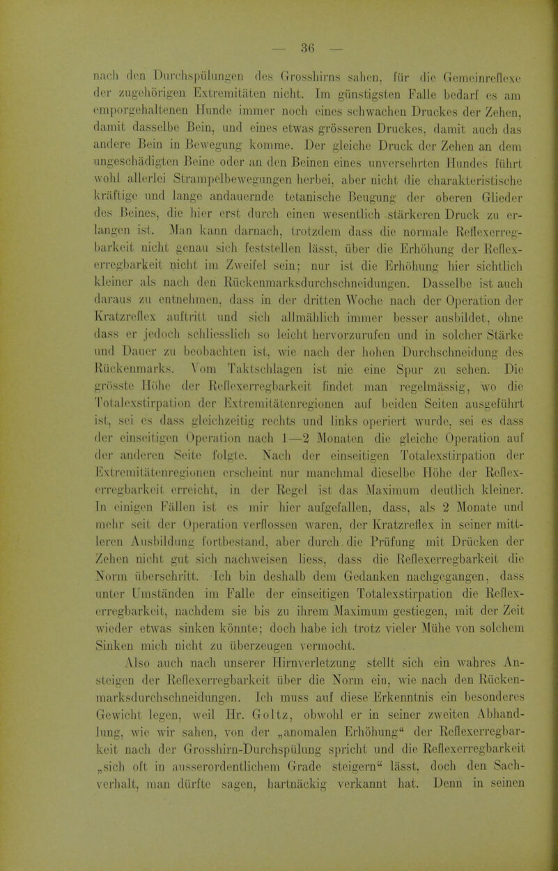 nacli den DiircJispiilungon des Grosshirns sahcn. fiir die Gemeinrcfloxe dor zageJiorigen Extremitaten nicliL Im giiastigsten Falle bcdarf es am omporgehaltenen Hunde imraer nocli oines scliwaclien Di'uckes der Zehen, damit dasselbe Bein, nnd eines etwas grosseren Driickes, damit auch das andere Bein in Bewegimg komme. Der gleiche Druck der Zehen an dom imgeschadigien Beine oder an den Beinen eines iinverselirlen Hiindes fiilirt wolil allerlei Strampclbewegiingen lierbei, aber nicht die cliarakteristische kraftigc imd langc andaucrnde tetanischc Beiigiing der oberen Glieder des Bcines, die liier orst durch cinen wesentlich stitrkcren Brack zii er- langen ist. Man kann darnach, trotzdem dass die norniale Reflexerreg- barkcit nicht genau sich feststelien lasst, iiber die Erholiung der Ecflex- erregbarkeit niclit im Zweifel sein; nur isi die Erliolmng hier sichtlicli kleiner als nacli den Riickenmarksdurchschneidimgen. Dasselbe ist auci] daraus zu entnehmen, dass in der dritten Woche nacii dor Ojieration der Kratzrel'lex aiiflrilt nnd sieli allmalilich immer besser ausbildet, ohne dass er jedoeh sciiliesslicli so leicht iiervorzurufen nnd in solcher Starke nnd Danor zu beobachten ist, wie nacii der liohen Durclisclmeidnng des Riickenmarks. \'om Taktscldagen ist nie eine Spur zu sehen. Die griisstc lltihe der Rel'lexerregbarkeit findet man regelmassig, WO die Totalexstirpation der Extremitatcnregionen auf beiden Seiten aiisgcfiihrt ist, sei es dass glciclizeitig reclits nnd links operiert wurde, sei es dass der einsoitigen Operation nach 1—2 Monaten die gleiche Operation anf dor andoron Soile i'olglo. Nach der einscitigen Totalexstirpation doj- l^xtromitatonregionen orsclieint nnr manchmal diesclbo Hohc der Reflex- orrogbarkoit erreicht, in der Kegel ist das ^laximnra dentlich kleiner. In oiniaon Fallon ist es mir hier aulgefallen, dass, als 2 Monate nnd mohr seit der Oj)eration vorflossen Avaren, der Kratzi-ellex in seiner raitt- leron Ansbildung fortbostand, aber durch . die Priifung mit Driicken der Zehen niciit gut sich naclnveisen liess, dass die Reflexerregbarkeit die Norm iiberschritt. Ich bin deshalb dem Gedanken nachgegangen, dass nnter Urastanden im Falle der einseitigen Totalexstirpation die Reflex- erregbarkeit, nachdem sie bis zn ihrem Maximum gestiegen, mit dor Zeit wicder etwas sinken konnte; docli habe ich trotz vieler Miihe von solchem Sinken mich nicht zu iiberzeugen vermocht. Also auch nach unserer Hirnverletzung stelit sich ein wahres An- steigen der Rel'lexerregbarkeit uber die Norm ein, wie nach den Riickon- marksdnrchschneidungen. Icli muss auf diese Erkenntnis ein besonderes Gewiclit legen, well Hr. Goltz, obwohl er in seiner zAveiten Abhand- lung, wie wir sahen, von der „anomalen Erhohung der Reflexerregbar- keit nach der Grosshirn-Durchsptilung spricht nnd die Reflexerregbarkeit „sich oft in ausserordentlichem Grade steigern lasst, docli den Sach- verhalt, man diirfte sagen, hartnackig verkannt hat. Dcnn in seinon