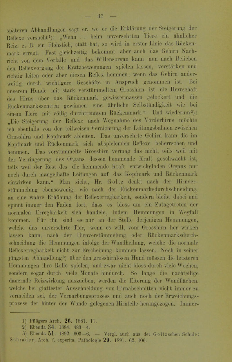 spiiteren Abhandliingen sagt er, wo or die Erklanmg dcr Steigerung der Ueflexe versiicliti): „Wenn . . beim iinverselirten Tiere ein alinlicher Reiz, z. B. cin Flolisticli, slatt liat, so wird in erster linie das Riicken- inark crregt. Fast gleiclizeitig bekommt aber audi das Gehirn Nacli- richt von dem Vorfalle und das Willcnsorgan kann mm nach Belieben den Eeflexvorgang der Kratzbewegnngen spielen Lassen, verstarken und riclitig leiten oder aber diesen Reflex liemmen, wenn das Gehirn ander- weitig durcli wiclitigere Gescbafte in Anspruch genomnien ist. Bei unsereni Hunde niit stark verstummeltem Grosshirn ist die Herrscliaft des Uirns iiber das Riickenmark gcwissermassen gelockert und die Rilckenmarkszentren gcwinnen eine abnliclie Selbstandigkeit wie bei einem Tiere mit voUig du relit renniem Riickenmark. Und wiederum^): „Die Steigeiiing der ReHexe nach Wegnahme des Vorderhirns mochte icl.i ebenfalls von der teilweisen Yernichtung der Leitungsbalinen zwischen Grosshirn und Kopfmark ableiten. Das unversehrte Gehirn kann die im Kopfmark und Riickenmark sich abspielenden Reflexe beherrschen und henimen. Das verstummelte Grosshirn vermag das nicht, leils well mit der Verringerung des Organs dessen hemmende Kraft geschwacht ist, teils weil der Rest des die hemmende Kraft entwickelnden Organs nur nocli durcli mangelhafte Leitungen auf das Kopfmark und Riickenmark einwirken kann. Man sieht, Hr. Goltz denkt nach der Hirnver- stiimmelung ebensowenig, wie nach der Riickenmarksdurchschneidung, an eine wahre Erhohung dcr Reflexerregbarkeit, sondern bleibt dabei und spinnt immer den Faden fort, dass es bloss um ein Zutagetretcn der normalen Erregbarkeit sich handele, indem Hemmungen in Wegfall koramen. Fiir ihn sind es nur an der Stelle derjenigen Hemmungen, welchc das unversehrte Tier, wenn es will, vom Grosshirn her wirken lassen kann, nach der Hirnverstiimmclung oder Riickenmarksdurch- schneidung die Hemmungen infolge der AVundheikmg, welche die normalo Reflexerregbarkeit nicht zur Erscheinung kommen lassen. Noch in seiner jiingsten Abhandlung^) iiber den grosshirnlosen Hund miissen die letztercn Hemmungen ihre RoUc spielen, und zAvar nicht bloss durch viele Wochen, sondern sogar durch viele Monate hindurch. So lange die nachteilige dauerndc Reizwirkung auszuiiben, werden die Eiterung der Wundflachen, welche bei giattester Ausschneidung von Hirnabsclmitten nicht immer zu vermeiden sei, der Vernarbungsprozess und auch noch der Erweichungs- prozess der hinter der Wunde gelegenen Hirnteile herangezogen. Immer- 1) Pfliigers Arch. 26. 1881. 11. 2) Ebenda 34. 1884. 483-4. 3) Ebenda 51. 1892. 603—6. — Vergl. audi aus der Goltzschen Schule: Schrader, Arch. f. experim. Pathologic 29. 1891. 62, lOG.