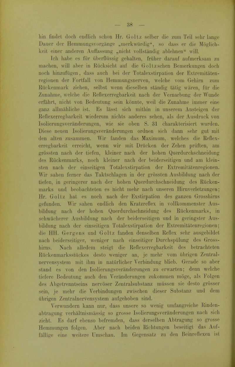 — 88 — hin lindet docli eiidlicli scJion Hr. Goltz selber die ziini Teil schr lange Daiier der Hemmungsv^orgiinge „inerk\vurdig, so class er die Moglicli- Ivoit einer anderen Auffassung „iiicht vollstaudig abl(3hnen Avill, Ich habe es fiir iiberfliissig gehalten, friiher darauf aufmerksam zu machen, will aber in Riicksicht auf die Goltzschen Bemerkungen docli noch hinzufiigen, dass auch bei der Totalexstirpation der Extremitaten- regionen der Fortfall von Hemmungsnerven, welche vom Gehirn zum Riickenmark zielien, selbst wenn dieselben standig tatig waren, fiir die Zunahme, welche die Reflexerregbarkeit nacli der Vernarbung der Wunde erfahrt, nicht von Bedeutiing sein konnte, weil die Zunahme immer eine ganz alhnahliche ist. Es lasst sich mithin in unserem Ansteigen der Reflexerregbarkeit wiederum nichts anderes sehen, als der Ausdruck von Isolierungsveriindcrungen, wie sie oben S. 31 charakterisiert wurden. Diese neuen Isolierungsveranderimgen ordnen sich dann schr gut mit den alten zusammen. Wir fandcn das Maximum, welches die Reflex- erregbarkeit erreicht, wenn wir mit Driicken der Zehen priiften, am grossten nach der tiefcn, kleiner nach der hohen Querdurchschneidung des Riickenmarks, noch kleiner nach der beiderseitigen imd am klein- sten nach der einseitigen Totalexstirpation der Extremitiitcnregionen. AVir sahen ferner das Taktschlagen in der grossten Aiisbildung nach der tiefen, in geringerer nach der liohen Querdm'clischneidimg des Riicken- marks und beobachteten es nicht mehr nach unseren ffirnverletzungen; Hr. Goltz liat es noch nach der Exstirpation des ganzen Grosshirns gefunden. W 'lr sahen endlich den Kratzreflex in vollkommenstcr Aus- bildimg nacli der liohen Querdurchschneidung des Riickenmarks, in schwacherer Ansbildung nach der beiderseitigen imd in geringster Aus- bildimg nach der einseitigen Totalexstirpation der Extremitatenregionen; die HIT. Gergens und Goltz fanden denselben Reflex sehr ausgebildet nach beiderseitigcr, weniger nach einseitiger Durclispiilung des Gross- hirns. Nach allcdem steigt die Reflexerregbarkeit des betracliteten Hiickenmarksstiickes desto Aveniger an, je mehr vom iibrigen Zentral- nervensystem mit ihm in natiirlicher Verbindung blieb. Geradc so aber stand es von den Isolierungsveranderungen zu crwarten; denn welche tiefere Bedeiitung auch den Veranderungcn zukommen moge, als Folgen des Abgetrermtseins nervoser Zentralsubstanz miissen sie desto grosser sein, je mehr die Verbindungcn zwischen dieser Substanz und dem iibrigen Zentralnervensystem aiifgehoben sind. Verwundern kann niir, dass unsere so wenig umfangreiche Rinden- abtragung verhaltnismassig so grosse Isolierungsveranderungen nach sich zieht. Es darf ebenso befremden, dass derselben Abtragung so grosse Hemmungen folgen. Aber nach beiden Riclitungen beseitigt das Auf- fiillige eine weitere Umschau. Im Gegensatz zu den Beinrc^flexeu ist