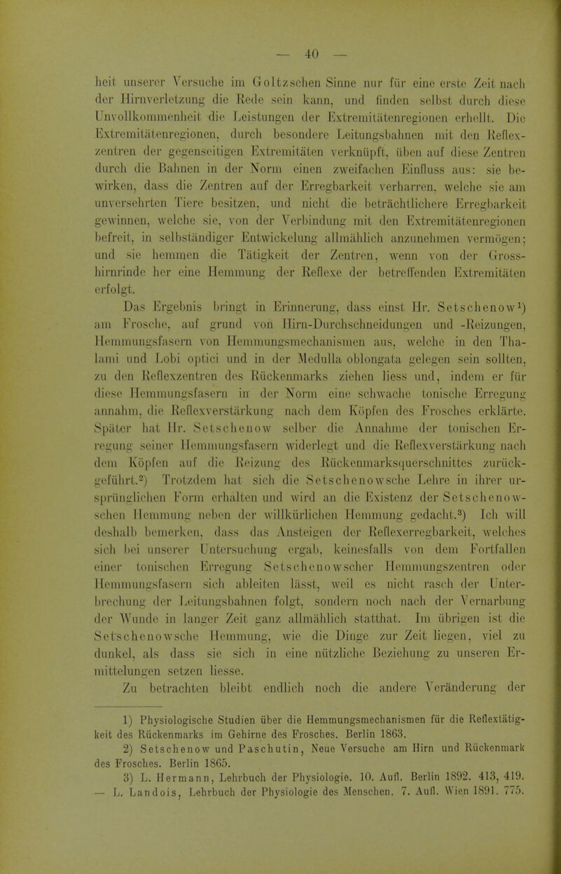 heit unserer Versiiclie im Goltzschen Sinne nur fiir einc crste Zeit nacli der Hirnverletzung die Rede sein kann, imd finden sclbst durch diesc UnvoUkoramenlieit die Leistungen der Extremitiitenregionen erhellt. Die Extreraitiitenregionen, durch besondere Leitungsbahnen mit den Jleflex- zentren der gegenseitigen Extremitaten verkniipft, iiben auf diese Zentrcu durch die Bahnen in der Norm cinen zweifaclien Einfluss aus: sie be- wirken, dass die Zentren auf der Erregbarkeit verharren, welclic sie am unversehrten Tiere besitzen, und niclit die betrachtlicliei-e Erregl)arkeit gewinnen, welche sie, von der Verbindung mit den Extremitiitenregionen befreit, in selbstandiger Entwickelung allmiihlicli anzunelimen verraogen; und sie hemmen die Tatigkeit der Zentren, wenn von der Gross- hirnrinde lier eine Hemmung der Reflexe der betreffenden Extremitaten erfolgt. Das Ergebnis bringt in Erinnerung, dass einst Hr. Setschenow^) am Frosche, auf grund von liirn-Durclischneidungen und -Reizungen, Hemmungsfasern von Hemmungsmechanismen aus, welche in den Tha- lami und Lobi optici und in der ]\lediilhi oblongata gelegen sein soUten, zu den Reflexzentren des Riickenmarks ziehen liess und, indcm er fiir diese Plemmungsfaserii in der Norm einc schwache tonisclie Erregung annalim, die Rcflexverstarkung nacli dem K()pfen des Frosches erklarte. Spiitci hat Mi'. Sctsclienow selber die Annahme der tonischen Er- I'egung seiner Hemmungsfasern widerlegt und die Reflexverstiirkung nach dem Kopfen auf die Reizung des Riickenmarks(|uerschuittes zuriick- gefiihrt.2) Trotzdem hat sicli die Setschenowsclie Lehre in ihrer ur- spriingliclien Form erhalten und wird an die Existenz der Setschenow- schen Hemmung ncben der willkiirlichen Hemmung gedacht.^) Ich will deshalb bemerken, dass das Ansteigen dei- Reflexerregbarkeit, welches sicli bei unserer Untersuchung ergab, keinesfalls von dem Fortfallcn einer tonischen Erregung Setschcnowscher Hemmungszentren oder Hemmungsfasei'ii sich ableitcn liisst, weil es niclit ivisch der Unter- brechung der Leitungsbahnen folgt, sondcrn noch nach der Yernarbung der AVundo in langer Zeit ganz allmiildich statthat. Im iibrii>en ist die Setschenowsche Hemmung, wie die Dinge zur Zeit liegen, viel zu dunkel, als dass sie sicli in eine niitzliclie Beziehung zu unseren Er- mittelungen setzen liesse. Zu betrachten bleibt endlich noch die andere Yeranderung der 1) Physiologiscbe Studien iiber die Hemmungsmechanismen fiir die Rcflexlatig- keit des Riickenmarks im Gehirne des Frosches. Berlin 1863. 2) Setschenow und Paschutin, Neue Versuche am Hirn und Kiickenmark des Frosches. Berlin 1865, 3) L. Hermann, Lehrbuch der Physiologie. 10. Aufl. Berlin 1892. 413, 419. — L. Landois, Lehrbuch der Physiologie des Menschen. 7. Auil. Wien 1891. 775.