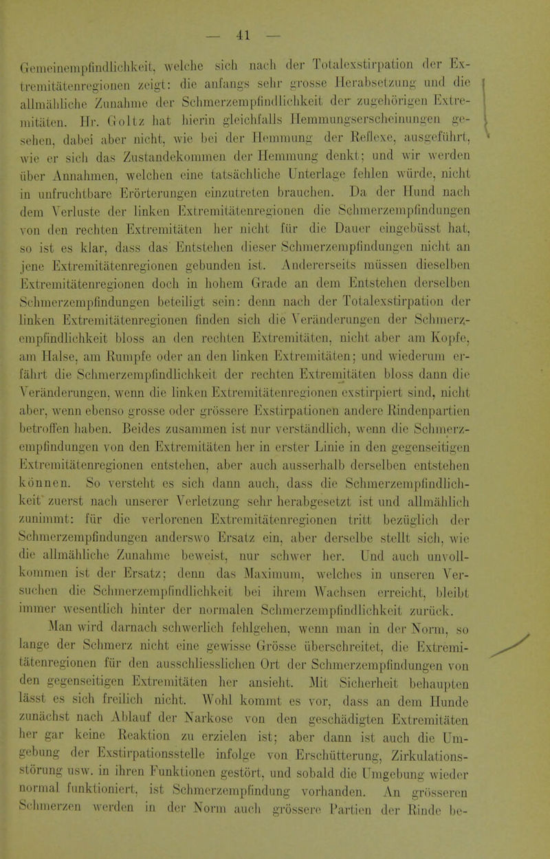 GeiiieinempliiKllichkeit, wclclie sich nacli tier Totalcxstirpation dcr Ex- tremitatenregioiicn zeigt: die aiilangs selir grosse Herabsetzung uiid die alimaliliclie Zunalinie der Sclimerzempfindlichkeit der zugeliorigen Extre- mitiiten. Hr. Goltz liat liieriii gleichlalls Ilemmungserscheinungen ge- sehen, dabei aber nicht, wie bei der Hemmung der Reflexe, ausgefiihrt, wie er sicli das Ziistandekommeii der liemmimg denkt; und wir werden iiber Amialimen, welchen cine tatsachliche Unterlage fehlen wiirde, nicht in iinfruchtbarc Erorterungen einzutreten brauclien. Da der Hund nach dem Yerluste der linken Extremitiitenregionen die Schmerzempfindungen von den rechten Extremitiiten lier niclit fur die Dauer eingebusst hat, so ist es klar, dass das' Entstehen dieser Schmerzempfindungen niclit an jcne Extremitiitenregionen gebunden ist. Andererseits miissen dieselben Extremitatenrei^ionen doch in hohem Grade an dem Entstehen derselben Schmerzempfindungen beteiligt sein: denn nach der Totalcxstirpation der linken Extremitatenregionen finden sich die Yeninderungen der Schmerz- empfindlichkeit bloss an den rechten Extremitiiten, nicht aber am Kopfe, am Halse, am Rumple oder an den linken Extremitiiten; und wiederum er- fiihrt die Schmerzempfindlichkeit der rechten Extremitiiten bloss dann die Veriinderungen, wenn die linken Extremitiitenregionen cxstirpiert sind, nicht aber, wenn ebenso grosse oder grossere Exstirpationen andere Rindenpartien betrofFen haben. Beides zusammen ist nur verstilndlich, wenn die Schmerz- empfindungen von den Extremitiiten her in erster Linie in den gegenseitigen Extremitatenregionen entstehen, aber auch ausserhalb derselben entstehen konnen. So verstelit es sich dann auch, dass die Schmerzempfindlich- keit zuerst nach unserer Verletzung sehr herabgesetzt ist und allmiildich zunimmt: liir die verlorenen Extremitatenregionen tritt beziigiich der Schmerzempfindungen anderswo Ersatz ein, aber derselbe stellt sicli, wie die allmilhlichc Zunahmc bewcist, nur schwcr her. Und auch unvoll- kommen ist der Ersatz; denn das Maximum, welches in unseren Ver- suchen die Schmerzempfindlichkeit bei ihrem AVachsen crreicht, bleibt immei- wesentlich hinter der normalen Schmerzempfindlichkeit zuruck. Man wird darnach scliwerlich fehlgclien, wenn man in der Norm, so lange der Schmerz nicht eine gewisse Grosse iiberschreitet, die Extremi- tiitenregionen fiir den aiisschliesslichen Ort der Schmerzempfindungen von den gegenseitigen Extremitiiten her ansielit. Mit Sicherheit behaupten liisst es sich freilich nicht. Wohl kommt es vor, dass an dem Hunde zuniichst nach Ablauf der Narkose von den geschiidigten Extremitiiten her gar keine Reaktion zu erzielen ist; aber dann ist auch die Um- gebung der Exstirpationsstclle infolge von Erschiitterung, Zirkulations- storung usw. in ihren Funktionen gestort, und sobald die Umgebung wieder normal funktioniert, ist Schmerzemplindung vorhanden. An grosseren Scbmerzon woi'dcn in der Norm auch grossere i^irticn dor Riiide l)c-