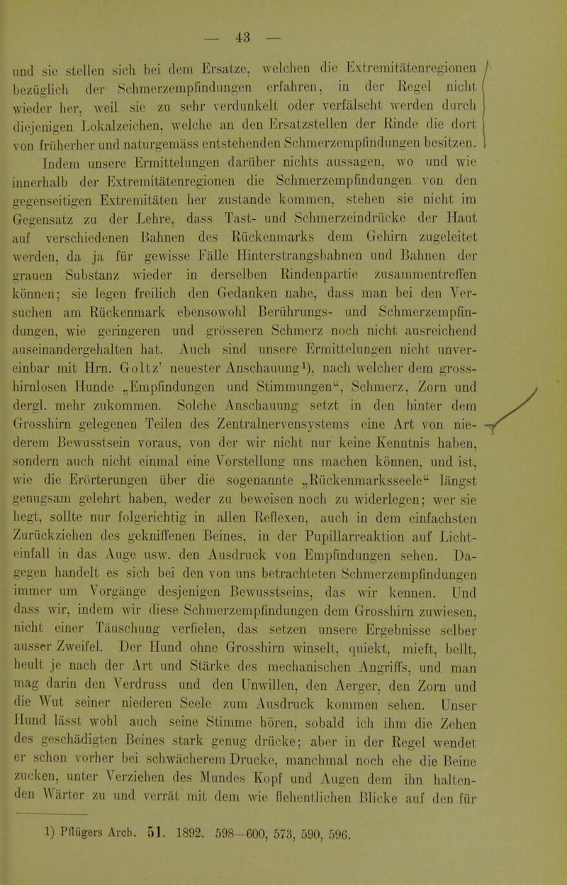 — 48 — iind sie steilen sicli bei doni Ersatze, welclien die l^xtremitatenregionen beziiglicli der Schmerzcmplindiingcn crfahren, in der Regel niclit wieder lier, weil sie zu sehr verdunkelt oder verfalscht werden durch diejenigen Lokalzeiciien, welche an den Ersatzstellen der Rinde die dort von fruherher und naturgemass entstehenden Schmerzempfindnngen besitzen. Indem unsere Ermittelimgen dariiber nichts aussagen, wo imd wie innerlialb der Extremitatenregionen die Schnierzempfindungen von den gegenseitigen Extremitaten her zustande kommen, stelien sie niclit im Gegensatz zu der Lehre, dass Tast- und Schmerzeindriicke der Haut auf verschiedenen Bahnen des Riickenmarks dem Gehirn zugeleitet werden, da ja fiir gewisse Fillle Hinterstrangsbahnen und Bahnen der grauen Substanz wieder in derselben Rindenpartie zusammentreffen konnen; sie legen freilich den Gedanken nahe, dass man bei den Ver- suchen am Riickenmark ebensowoJd Beriihrungs- und Schmerzempfin- dungen, wie geringeren und grosseren Schmerz noch nicht ausreichend auseinandergehalten hat. Audi sind unsere Ermittelungen nicht unver- einbar mit Hrn. Goltz' neuester Anschauung i), nach Avelcher dem gross- liirnlosen Hunde ^Empi'indungen und Stimmungen, Sclimerz, Zorn und dergi. mehr zukommen. Solclie Anschauung setzt in den iiinter dem Gi'osshirn gelegenen Teilen des Zentralnervensystems eine Art von nie- derem Bewusstsein voraus, von der wir nicht nur keine Kenntnis haben, sondern auch nicht einmal eine Vorstellung uns machen konnen, und ist, wie die Erorterungen liber die sogenannte „Ruckenmarksseele langst genugsam gelehrt haben, weder zu beweisen noch zu widerlegen; wer sie liegt, soUte nur folgerichtig in alien Reflexen, auch in dem einfachsten Zuriickziehen des gekniffenen Beines, in der Pupillari-eaktion auf Liclit- cinfall in das Auge usw. den Ausdruck von Empfindungen sehen. Da- gcgen handelt es sich bei den von uns betrachteten Schmerzempfindnngen iinmer um Vorgange desjenigen Bewusstseins, das wir kennen. Und dass wir, indem wir diese Schmerzempfindungen dem Grosshim zuwiesen, nicht einer Tauschung verfielen, das setzen unsere Ergebnisse selber ausser Zweifel. Der liund ohne Grosshirn winselt, (|uiekt, mieft, bellt, heult je nach der Art und Starke des mechanischen Angriffs, und man mag tlarin den A^erdruss und den Unwillen, den Aerger, den Zorn und die Wut seiner niederen Seele zum Ausdruck kommen sehen. Unser I [und lasst wohl audi seine Stimme horen, sobald idi ihm die Zehen des geschadigten Beines stark genug driicke; aber in der Regel wendet er schon vorher bei schwacherem Drucke, manchmal noch ehe die Beine zucken, imter Verziehen des Mundes Kopf und Augen dem ihn halten- den Warter zu und vcrrat mit dem wie llehentlichen Blicke auf den fur