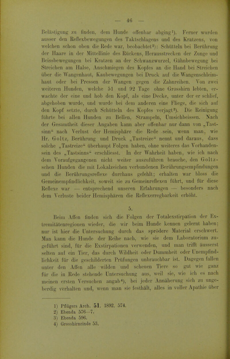 Bcliisiiguug /II fiiKloii. clora Hundc offenbar abging^). Fornor wurflcn ausser den Reilexbewcgungen des Taktschlagens and des Kratzens, von wclclien sclion oben die Rede war, beobachtet^): Schiitteln bei Beriilirung der Haare in dec Mittellinie des Riickens, Herausstreckcn der Zungc und Beissbewegungeu bei Kratzen an der Sclivvanzwurzei, Gahnbewegung bei Streiclien am liaise, Anschmiegcn des Kopfes an die Hand bei Streichen liber die AVangenliaiit, Kaubewegimgen bei Druck aiif die Wangensclileiin- haut oder bei Pressen der Wangen gegen die Zalmreilien. Von zwei weiteren Hunden, welclie 51 und 92 Tage oline Grosshirn lebten, ej- waclite der eine und hob den KopF, als eine Decke, unter der er sclilieJ', abgchoben wurde, und mirde bei dcivi anderen eine Fliege, die sich aul' den Kopf setzte, durch Schiitteln des Kopfes verjagt^). Die Reinigung fiihrte bei alien Hunden zu Bellen, Strampeln, Umsichbeissen. Nacli der Gesauitlieit dieser Angaben kann aber oiTenbar nur dann von „Tast- sinn nach Verlust der Hemispliare die Rede .sein, wenn man, wie Hr. Goltz, Beriihrung und Druck „Tastreize nennt und daraus, dass solche ,,Tastreize iiberhaupt Folgen haben, ohne weiteres das Vorhanden- sein des „Tastsinas erscliliesst. In der AValirlieit haben, wie ich nach dem Voraufgegangenen nicht Aveiter auszufiihren brauche, den Goltz- schen Hunden die mit Lokalzeiclien verbnndenen Beriilirungsempfindungen und die Beriilirangsreriexe durchaus gefehlt; erhaltcn war bloss die Gemeinempfindliclikeit, soweit sie zu Gemeinreflexen fiihrt, und fur diese Reflcxe wai* — entsprecliend unseren Erfahrungen — besonders nach dem A'(>rluste beider Hemispharen die Reflexerregbarkeit erholit. 5. Beini AfTen finden sich die Folgen der Totalcxstirpaiion der Ex- tremitiitenregiojien wieder, die wir bcim Hunde kennen gelernt haben; nur ist hier die Untersuclmng durch das sprodere Material erschwert. ^lan kann die Hunde der Reihe nach, wie sie dem Laboratorium zu- gefiilirt sind, fiir die Exstirpationen verwenden, und man trifft ausserst selten auf ein Tier, das durcii Wildheit oder Dummheit oder Unempfind- lichkeit fiir die gescliildcrten Priifungen unbrauchbar ist. Dagegen fallen unter den Affen alle wilden und scheuen Tiere so gut wie ganz fiir die in Rede stehende Untersuchung aus, weil sie, wie ich es nach meinen ersten Versuclicn angab*), bei jeder Annaherung sich zu unge- berdig verhalten und, wenn man sie festhalt, alles in voUer Apathie iiber 1) Ptlugers Arch. 51. 1892. 574. 2) Ebenda 576—7. 3) Ebenda 596. 4) Grossbirnrinde 53.