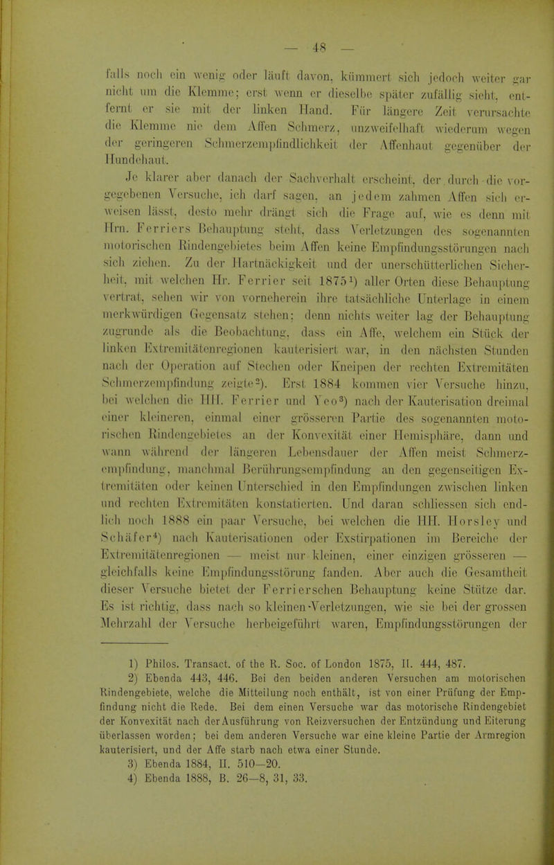 falls noc-h ein wcnig- orter laiift davon, kiiramcrt sicli jedoch Aveitor i^ar nicht iini die Klcmme; erst wenn cr dieseJbc spatcr zufallig sicht, onl- fernt er sie niit der linken Hand. Fiir langerc Zeit venirsachto die Klemme nio dem Affen Schmerz, unzweifolhaft wicdorimi Avegen der geringcren Schnierzcinplindlieldveit der Aflfenliaul gegeniiber dei- 1 [iindeliaut. Je klarer aber danach der Sachverhalt erscheint. der .dnrcli die vor- gegebenen Versuclie, ich darf sagen. an jedem zalimen Affen .sicli cr- Aveisen lasst, dcsto melir drangt sicli die Frage auf, Avie cs denn mil Hrn. Ferriers Behauptiing steiit, dass Verletzimgen des sagenannlen molorisclien Rindengebietes beim Affen keine Empfindungsstoriingcn nacli sicli ziclien. Zu dei- ITarlnackigkeit iiud der unerschiitterliclicn Sicher- lieit, mil; Avelchen Hr. Ferrier seit 18751) aller Orten diese Behauptung vertrat, sehen Avir von vorneberein ibre tatsacbliclie Unterlage in einem merkAvurdigen Gegensatz slehen; denn nichts Aveiter lag der Beliauptung ziigrnnde als die Beobaclitung. dass ein Affe, Avelchem ein Stuck der linken Extremitateni-egionen kaiiterisiert Avar, in den nacbsten Stunden nacii der Operation auf Slecben oder Kneipen der recliten Extremitaten Sebinerzempfindimg zeigle^). Erst 1884 komnien vier Versiicbe binzii, bei welclien die Tlli. Ferrier iind Yeo^) nacli der Kauterisation dreinial finer kb^ineren, einnial einer grosseren Partie des sogenannten moto- risclien llindengebietes an der Konvexitat einer Hemispbare, dann imd wann wilbrend der Ijingeren Lebensdauer der Affen meist Sclnnerz- einpfiiidung, mancbmal Beriiln-iingsempfindiing an den gcgenseitigen Ex- (remiliiten oder keinen Unterscbied in den Em]yfindiingen zAvischen linken iind recbten Extremitaten konstatierten. Und daran scbliessen sicb cnd- lii li nocb 1888 ein paar Versuclie, bei AA^elchen die HH. Horslcy und Scbiifcr*) nach Kautei'isationen oder Exstirpationen im Bereicbe der Extreiiiitatenregionen — meist nur kleinen, einer einzigen grosseren — gleiclifalls keine Emprindiingsstorung fanden. Aber aucb die Gesamtheit dieser Versucbe bietet der Ferrierschen Behauptung keine Stiitze dar. Es ist riclitig, dass nacb so kleinen-Verletzimgen, Avie sic bei der grossen Mebrzalil der Versucbe berbeigefiibrt Avaren, Empfindungsstorungen der 1) Philos. Transact, of the R. Soc. of London 1875, 11. 444, 487. 2) Ebenda 443, 446. Bei den beiden anderen Versuchen am molorischen Rindengebiete, welche die Mitteilung noch enthalt, ist von einer Priifung der Emp- findung nicht die Rede. Bei dem einen Versuche war das motorische Rindengebiet der Konvexitat nach der Ausfiihrung von Reizversuchen der Entziindung und Eiterung iiberlassen vvorden; bei dem anderen Versuche war eine kleine Partie der Armregion kauterisiert, und der AfTe starb nach etwa einer Stunde. 3) Ebenda 1884, 11. 510-20. 4) Ebenda 1888, B. 26-8, 31, 33.