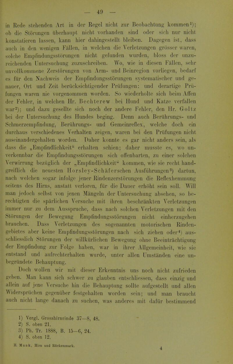 ill Rede stehcnden Art in der Regcl nicht zur Beobachtung kommen^); ob die Sioriingen iiberhaupt nicht vorJiandon sind odor sich ntir nicht konstatieren lassen, kann liier dahingestellt bleiben. Dagegen ist, dass audi in den wenigen Fallen, in welchen die Verlctziingen grOsscr waren, soU'he Emprindnngsstonmgen nicht gefundcn wurden, bloss der unzu- reichendcn Untersuchimg ziiziisclireiben. Wo, wie in diesen Fallen, sehr iiinollkonimene Zerstoriingen von Arm- iind Beinrcgion vorliegen, bedarf fiir den Nachweis der Empl'indiingsstorungen systematischer und ge- naiier, Ort und Zeit beriicksichtigender Prufungen: iind derartige Prii- fnngen waren nie vorgenommen worden. So wicderholte sich beim Affen der Fehler, in welchen Hr. Bechterew bei Hund und Katze verfallen war2); und dazu gesellte sich noch der andere Fehler, den Hr. Goltz bei der Untersuchung des Hundes beging. Denn auch Beriihrungs- und SchmerzempFindung, Beriihrungs- und Gemeinreflex, welche doch ein (lurchaus verschiedenes Verhalten zeigen, Avaren bei den Priifungen nicht auseinandergehalten worden. Daher konnte es gar nicht anders sein, als (lass die „Erapijndlichkeit erhalten schien; daher musste es, wo un- verkennbar die Empfindungsstcirungen sich ofl'enbarten, zu einer solchen Yerwirrung beziigiich der „Erapfindlichkeit kommen, wie sie recht hand- greiflich die neuesten Horsley-Schaferschen Ausfiihrungen^) dartun. nach welchen sogar infolge jener Rindenzerstorungen die Reflexheminung seitens des Hirns, anstatt verloren, fiir die Dauer erh()ht sein soil. Will man jedoch selbst von jenen Miingeln der Untersuchung absehen, so bc- rechtigten die spiirlichen Versiiche mit ihren beschrankten Verletzungen immer nur zu dem Ausspruche, dass nach solchen Verletzungen mit den St(3rungen der Bewegung Empfindungsstorungen nicht einherzugehen brauchen. Dass Verletzungen des sogenannten motorischen Rinden- aebietes aber keine Empfindungsstorungen nach sich ziehen oder*) aus- schliesslich Storungen der willkurlichen Bewegung ohne Beeintriichtigung der Empfindung zur Folge haben, war in ihrer Allgemeinheit, wie sie entstand und aufrechterhalten wurde, unter alien Umstanden eine un- begriindete Behauptung. Doch wollen wir mit dieser Erkenntnis uns noch nicht zufrieden acben. Man kann sich schwer zu glauben entschliessen, dass einzig und allein auf jene Versuche hin die Behauptung sollte aufgestellt und alien Widerspriichen gegeniiber festgehalten worden sein; und man braucht auch nicht lange danach zu suchen, was anderes mit dafiir bestimmend 1) Vcrgl. Grosshirnrinde 37—8, 48. 2) S. oben 21. 3) Ph. Tr. 1888, B. 15-6, 24. 4) S. oben 12. H. Munk, Hirn und Rllckenmark.