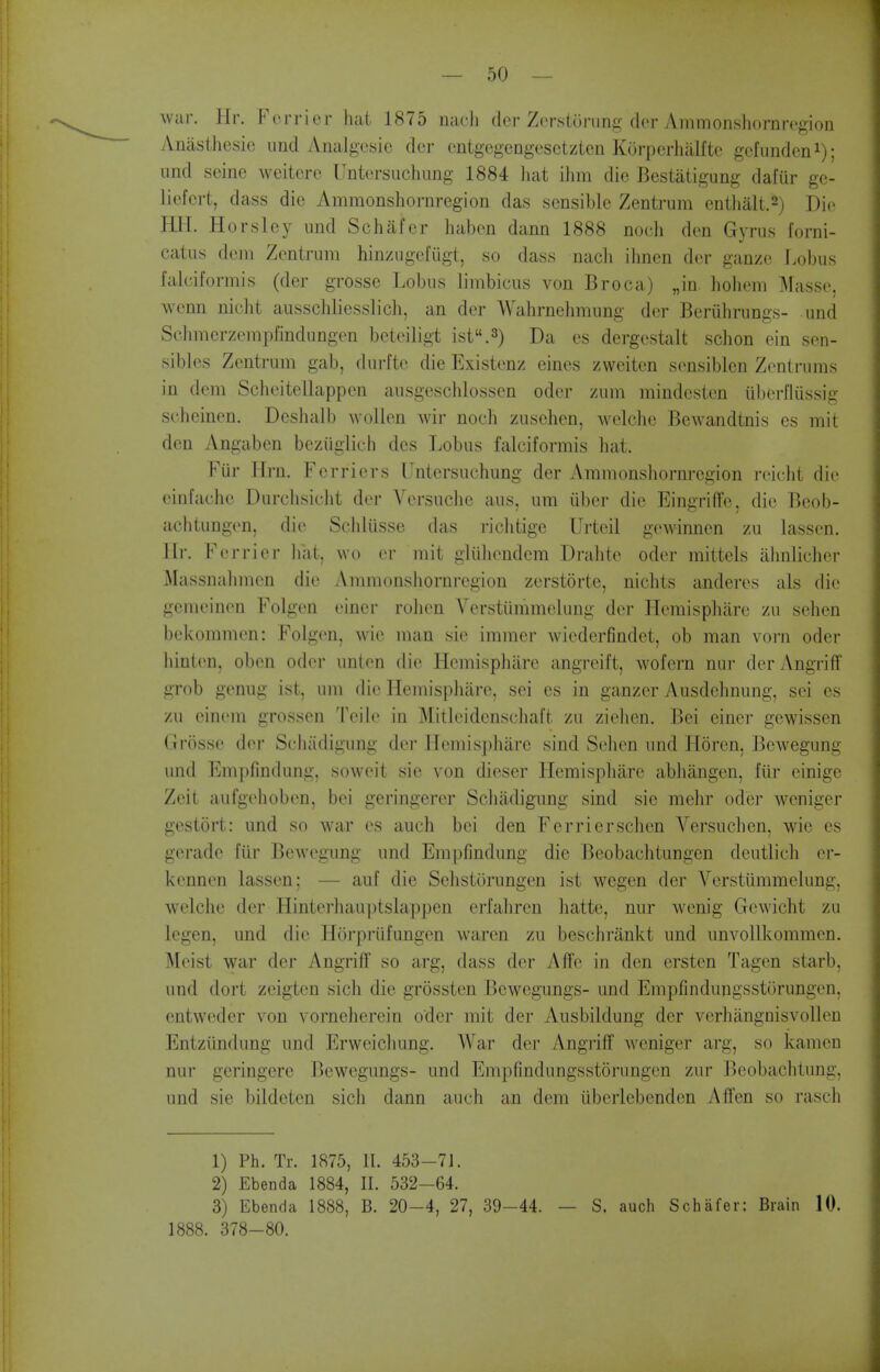 war. Hr. Forricr hat 1875 nacli cicr Zcrstuning der Ammonshornrcgion Aniisthesic unci Analgesic dcr cntgegengcsctztcn Kurperhalftc gcfundeni); und seine weitcre Untersiichimg 1884 liat ihm die Bestatigung dafiir ge- liefert, dass die Ammonshoi-nregion das sensible Zentriim enthalt.2) Die HH. Horsley iind Schafcr haben dann 1888 noeh den Gyrus forni- catns deni Zentrum hinzugefiigt, so dass nacli ihnen der ganzc Lobus faluiformis (der grosse Lobus limbicus von Broca) „in. hohem :>rasse, wenn niclit ausschliesslich, an der Wahrnehmung dcr Beruhrungs- und Schmerzempfindungen beteiligt isf'.s) Da es dergestalt schon ein sen- sibles Zentrum gab, durfte die Existenz eines zweiten sensiblen Zentrums in dem Scheitellappen ausgeschlossen oder zum mindcsten uberflussig schcinen. Dcshalb wollen wir noch zuschen, welclic Bewandtnis es mit den Angaben beziiglich des Lobus falciformis hat. Fur Hrn. Ferricrs Untersuchung der Ammonshornregion reicht die einfache Durchsicht der Versuche aus, urn iiber die Eingriffe, die Beob- achtungen, die Schlusse das riclitige Urteil gewinncn zu lasscn. llr. Ferrier iiat, wo er mit gliihendem Drahto oder mittels alinlicher Massnabmcn die Ammonshornregion zerstorte, nichts anderes als die gemeinen Folgen einer rohen Verstiimmelung der Hemisphare zu sehen bekommen: Folgen, wie man sie immer wiederfindet, ob man vorn oder hinten, oben oder unlen die Hemisphare angreift, wofern nur der Angriff grob genug ist, um die Hemisphare, sei es in ganzer Ausdehnung, sei es zu cinem grossen Teile in Mitleidenschaft zu ziehen. Bei einer gewissen Grosse der Sehadigung dcr Hemisphare sind Sehen und Horen, Bewegung und Empfindung, soweit sie von dieser Hemisphare abhangen, fur einige Zeit aufgehoben, bei geringerer Schiidigung sind sie mehr oder weniger gestort: und so war es auch bei den Ferrier sehen Versuchen, wie es gerade fiir Bewegung und Em])findung die Beobachtungen deutlich er- kennen lasscn; — auf die Schstorungcn ist wegen der Verstiimmelung, welchc dcr Hintcrhau]itslappen erfahren hatte, nur wenig Gcwicht zu legen, und die Hoi'priifungen warcn zu beschrankt und unvollkommen. lyicist war der Angrilf so arg, dass der Affe in den ersten Tagen starb, und dort zeigtcn sich die grossten Bewegungs- und Empfindungsstorungen, entwcder von vorneherein oder mit der Ausbildung der verhangnisvollcn Entziindung und Erweichung. War der Angriff weniger arg, so kamen nur geringere Bewegungs- und Empfindungsstorungen zur Beobachtung, und sie bildeten sich dann auch an dem iiberlcbcnden Affen so rasch 1) Ph. Tr. 1875, II. 453-71. 2) Ebenda 1884, II. 532-64. 3) Ebenda 1888, B. 20-4, 27, 39-44. — S. auch Schafer: Brain 10. 1888. 378-80.