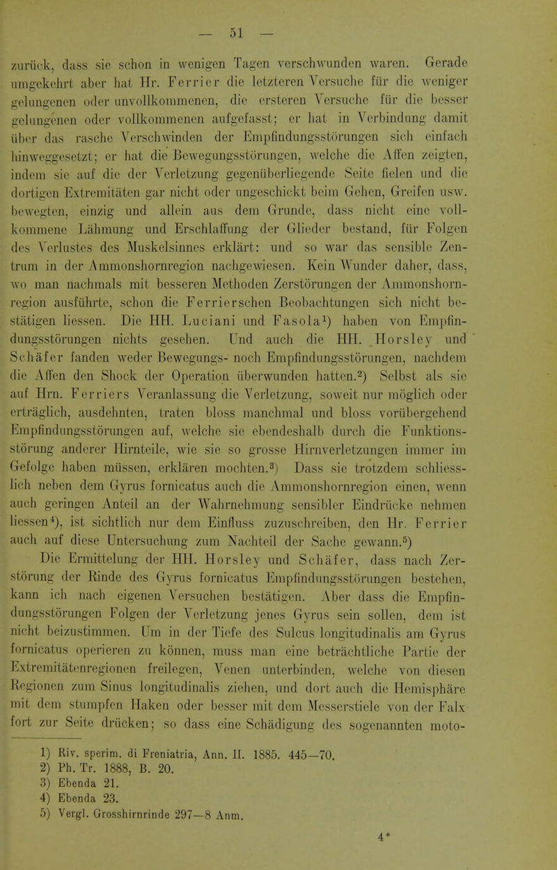 zuriick, dass sic schon in wenigcn Tagon vcrschwiinck'n waren. Gerade umgekelirl iihvv liat Ilr. Ferrier die Iciztcren Versachc fur die wenigcr gelungencn oder iinvollkommcnen, die crsteren Versuche fur die besser gclimgenen oder vollkommenen aufgefassl; or liat in Verbindung damit iiber das rasche Verschwinden der Empfindungsstorungen sicli einfach hinweggesetzt; er hat die Bewegungsstorungen, welche die Affen zeigten, indem sie auf die der Yerletzung gegeniiberliegende Seite fielen und die dortigen Extremitaten gar nicht oder ungeschickt beim Gehen, Greifen usw. bewegten, einzig und allein aus dem Grunde, dass nicht eine voil- kommene Laliraung und Erschlaffung der Glieder bestand, fiir Folgen des Vcrlustes des Muskelsinnes erklart: und so war das sensible Zen- trum in der Ammonshornregion nachgewiesen. Kein Wunder daher, dass, wo man nachmals mit besseren Methoden Zerstorungen der Ammonshorn- region ausfiihrte, schon die Ferrierschen Beobachtungen sich nicht be- statigen liessen. Die HH. Luciani und Fasola^) haben von Empfin- dungsstorungen nichts gesehen. Und auch die HIL Plorsley und Schafcr fanden weder Bewegungs- noch Empfindungsstorungen, nachdem die Affen den Shock der Operation iiberwunden liatten.^) Selbst als sie auf Hrn. Ferriers Veranlassung die Yerletzung, soweit nur moglich oder ertraglich, ausdehnten, traten bloss manchmal und bloss voriibergehend Empfindungsstorungen auf, welche sie ebendeshalb durch die Funktions- storung anderer Hirnteile, wic sie so grosse Hirnverletzungen immer im Gefolge haben miissen, erklaren mochten.^) Dass sie trotzdem schliess- lich neben dem Gyrus fornicatus auch die Ammonshornregion einen, wenn auch geringen Anteil an der Wahrnehmung sensibler Eindriicke nehmen liessen^), ist sichtlich nur dem Einfluss zuzuschreiben, den Hr. Ferrier auch auf diese Untersuchung zum Nachteil der Sache gewann.^) Die Ermittelung der HIL Horsley und Schafer, dass nach Zer- storung der Rinde des Gyrus fornicatus Empfindungsstorungen bestehen, kann ich nach eigenen Versuchen bestatigen. Aber dass die Empfin- dungsstorungen Folgen der Yerletzung jenes Gyrus sein soUen, dem ist nicht beizustimmen. Um in der Tiefe des Sulcus longitudinalis am Gyrus fornicatus operieren zu konnen, muss man eine betriichtliche Partie der Extremitatenregionen freilegen, Yenen unterbinden, welche von diesen Rcgioncn zum Sinus longitudinalis ziehen, und dort auch die Hemisphare mit dem sturapfcn Haken oder besser mit dem Messerstiele von der Falx fort zur Seite driicken; so dass eine Schadigung des sogenannten moto- 1) Riv. sperim. di Freniatria, Ann. II. 1885. 445—70. 2) Ph. Tr. 1888, B. 20. 3) Ebenda 21. 4) Ebenda 23. 5) Vergl. Grosshirnrinde 297—8 Anm. 4*