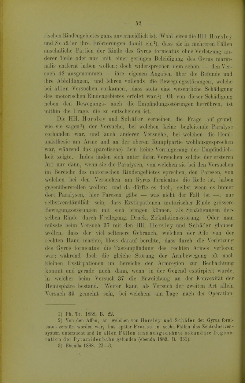 risclion Rindengebietcs ganz nnvcrmcidlicli isi. AVolil leitcn die HIT. Tlorslcy und Schafcr ihro Erorterungcn damit ein^), dass sic in mchrercn Fallen ansehnliche Paitien der Rindc des Gyrus fornicatus ohne Vcrlctzung an- derer Telle oder nur mit einer geringen Belcidigimg des Gyrus margi- nalis cntfernt haben wollen; doch widerspreclien dcm schon — den Ver- such 42 ausgcnommen — ihre eigenen Angaben tiber die Befunde und ihre Abbildungen, und lelircn vollcnds die Bewcgungsstorungen, welche bei alien Versuchen vorkaraen, dass stets eine wesentliche Schiidigung des motorischen Rindengcbietes erfolgt war.^) Ob von diescr Schiidigung neben den Bcwcgungs- anch die Empfindungssturungen herriihren, ist mitliin die Frage, die zu entscheiden ist. Die HH. Ilorsley und Schiifer verneinen die Frage auf grund, wie sie sagen^), der Versuche, bei welchen keine begleitcnde Paralyse vorlianden war, uud audi anderer Versuche, bei welchen die Hemi- anaslhesie a,m Arnie uud au der obercn Rumpfpartie wohlausges[)rochen war, wahrend das (paretische) Bein keine Verringerung der Enipfindlich- keit zeigte. ludes fiudeu sich unler ihrcn Versuchen solciie der ersteren Art nur dann, wenn sie die Paralysen, von welchen sie bei den Versuchen ini lU'reiche des motorischen Rindengebietes sprechen, den Paresen, von welclien b(M den Versuchen am Gwus fornicatus die Rede ist. haben gegeniiberstellen wollen: und da diirfte es doch, selbst wenn es immer doj-t Paralysen, hiej- Paresen gilbe — was nicht der Fall ist —, nur selbstvcrslandlich simh. dass Exstirpationen motorischer Rinde grossere Bewegungsstorungen mit sich bringen konnen, als Schadigungen der- selben Rinde durch Frcilegung, Druck, Zirkulationsstorung. Oder man miisste beira Versuch 37 mit den IJH. ITorsley und Schafer glauben wollen, dass der viel seltenere Gebrauch, welchen der Affe von der rechten Hand machte, bloss darauf bemhte, dass durch die Verletzung (k^s Gyrus fornicatus die Tastem])findung des rechten Armes verloren war: wahrend doch die gleiche Storung der Amibewegung oft nach kleinen Exstirjmtionen im Bereiche der Armregion zur Beobachtung kommt und gerade auch dann, wenn in der Gegend exstirpiert wurde, in welcher beim Versuch 37 die Erweichung an der Konvexitat der Hemisphare bestand. Wciter kann als Versuch der zweiten Art allein Versuch 39 gemeint sein, bei -welchem am Tage nach der Operation, 1) Ph. Tr. 1888, B. 22. 2) Von den Alien, an welchen von Horsley und Schafer der Gyrus forni- catus zerstorl worden war, hat spater Prance in sechs Fallen das Zontralnerven- system untersucht und in alien Fallen eino ausgedehnte sekundare Degene- ration der Pyramidenbahn gefunden (ebenda 1889, B. 331). 3) Ebenda 1888. 22-3.