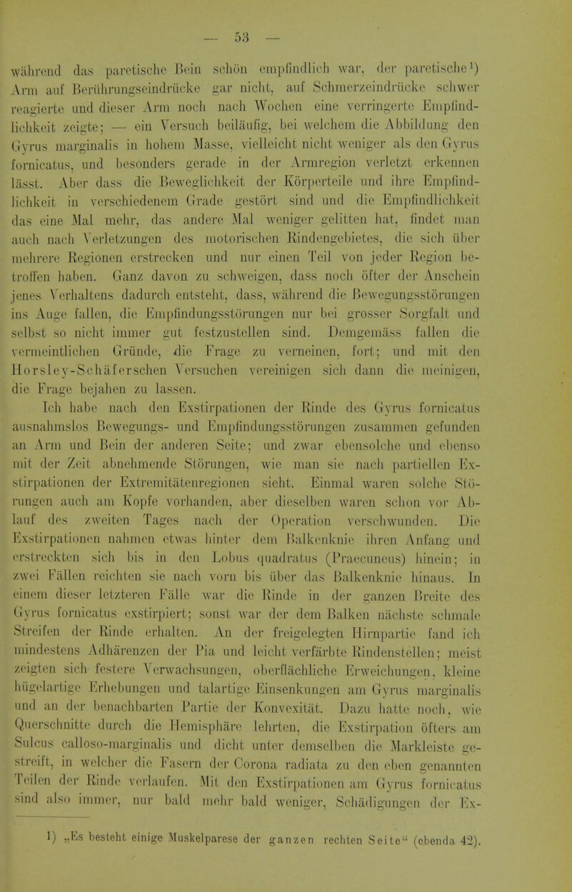 walirend das paretische Beiu schiju cmpfindlich war, doi- paretische^) xVrm auf Beriihriingseindriicke gar niclit, auf Schraerzeindrilcke scliwer reagierte und dieser Arm uocli nacli Woclien eine verringerte Empfind- lichkeit /eigte: — ein Versuch beiliiufig, bei welchem die Abbiidung den Ciyrus marginalis in liohem Masse, vielleicht nicht weniger als den Gyrus fornicatiis, und besonders gerade in dor Armregion verletzt erkennen liisst. Aber dass die Bewegiielikeit dor Korperteile und ihre Empfind- liclikcit in verschiedenem Grade gestort sind und die Empfindlichkeit das eine Mai melir, das andere ^hi\ weniger gelitten liat, findet man auch nacli Verletzungen des niotorischen Rindengebietes, die sicli iiber meln-ere Regionen erstrecken und nur einen Teil von jeder Region be- trolTen haben. Ganz davon zu schweigen, dass nocli of tor der iVnschein jcnes \'erlialtens dadurch entstelit, dass, wahrend die Bewegungsstorungen ins Auge fallen, die Enipfindungsstorungen nur boi grosser Sorgfalt und selbst so nicht immer gut festzustellen sind. Demgemass fallen die vermeintliclien Griinde, die Frage zu verneinen, fort; und mit den Horsley-Schaferschen Versuchon vereinigen sicli dann die meinigen, die Frage bejalien zu lassen. Ich habe nacli den Exstirpationen der Rindo des Gyrus fornicatus ausnahmslos Bewegungs- und Empfindungsstorungen zusammen gefunden an Arm und Bein der anderen Seite; und zwar ebensolclie und ebenso mit der Zeit abnehmende Storungen, wie man sio nach partiellen Ex- stirpationen der Extremitatenregionen sieht. Einmal waren solclie Sto- rungen auch am Kopfe vorhanden, aber dieselben waren sclion voi- Ab- lauf dos zweiten Tages nach der Operation verschwunden. Die Exstirpationen nahmen etwas liintei' dem Balkonknie ihrcn Anfang und orstreckten sich bis in dou Lobus ((uadratus (Praecuneus) In'nein; in zwei Fallon reichten sie nach vorn bis iiber das Balkenknie liinaus. In einem dieser ietzteren Falle war die Rinde in der ganzen Breitc des Gyrus fornicatus exstirpiert; sonst war der dem Balken nacliste sclimale Strcifen der Rinde orhalten. An der freigelegten Hirnpartie fand ich mindestens Adharenzen der Pia und leiclit verfarbte Rindenstellen; meist zeigten sich festere Verwachsungen, oberflachliche Erweichungen, kleine hugolartige Erhebungen und talartige Einsenkungen am Gyrus marginalis und an (h-r l)enaclibarten Partie der Konvexitat. Dazu liatte noch, wie Quersclmitte durch die Jlemispliare lelirten, die Exstirpation ofters am Sulcus calloso-marginalis und dicht unter demselben die Markleiste ge- strcift, in welcher die Fasern der Corona radiata zu den eben genannten Teiien der Rinde verlaufen. Mit don Exstirpationen am Gyrus fornicatus sind also immer, nur bald niehr bald weniger, Schadigungen der Ex- 1) „Es besteht einige Musl<elpareso der ganzen rechtcn Seite (cbenda 42).