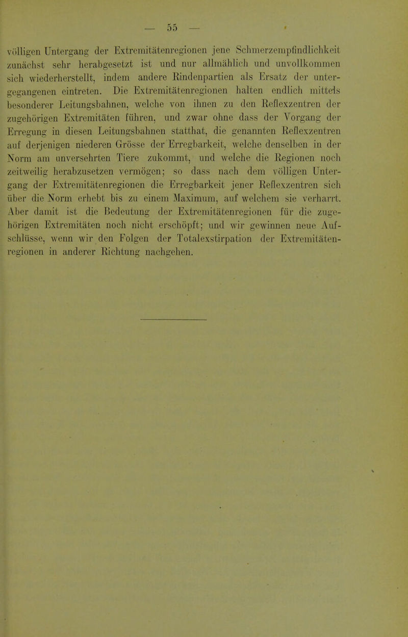 viilligen Untergang der Extremitatenregionen jene Schmerzempfindlichkeit /unachst sehr herabgesetzt ist und nnr allmahlieli imd unvollkommen sicli wiederherstellt, indem andere Rindenpartien als Ersatz der unter- gegangenon eintreten. Die Extremitatenregionen halten endlich mittels besonderer Leitnngsbalinen, welche von ilmen zu den Refiexzentren der ziigehorigen Extremitiiten fiihren, und zwar ohne dass der Vorgang der Erregung in diesen Leitungsbalmen statthat, die genannten Refiexzentren auf derjenigen niederen Grosse der Erregbarkeit, welche denselben in der Norm am unversehrten Tiere zLd^ommt, und welche die Regionen nocli zeitweilig herabzusetzen vermogen; so dass nach dem voUigen Unter- gang der Extremitatenregionen die Erregbarkeit jener Refiexzentren sich iiber die Norm crhebt bis zu einem Maximum, auf welchem sie verharrt. Aber damit ist die Bedentung der Extremitatenregionen fiir die zuge- horigen Extremitaten noch nicht erschopft; und wir gewinnen neue Aui- schliisse, wenn wir den Folgen der Totalexstirpation der Extremitaten- regionen in anderer Richtung nachgehen.