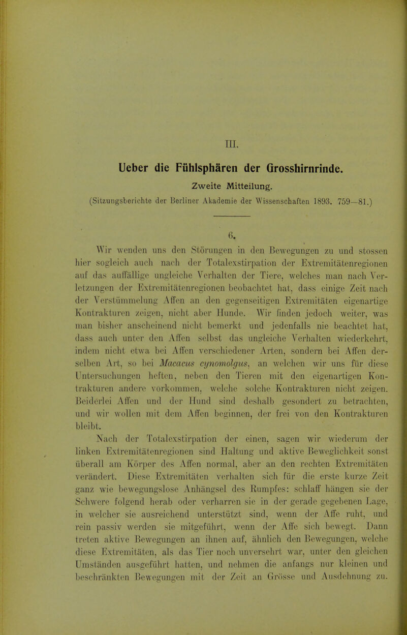 III. Leber die Fiihlspharen der Grosshirnrinde. Zweite Mitteilung. (Sitzungsberichte der Berliner Akademie der Wissenschaften 1893. 759—81.) 6. Wir Avenden uns den Storiingen in den Bewegungen zu und stosscn hier sogleicli audi nacli der Totalexstirpation der Extremiiatenregionen aiif (las audalligf iingleiche Verlialten der Tiere, welches man nach Vor- Ictzungen der Extromitatenregionen beobachtet liat, dass einige Zeit nacli der Vorsiiinniielung Affen an den gegonseitigen Extremitaten eigenartigc Konlraktiiren zeigen, nicht aber Ilunde. Wir linden jedoch weiter, was mail bislior ansclieinend niclit bemerkt und jedenfails nie beachtet liat, dass audi unter don Affen selbst das ungleichc Verlialten wicderkelirt, indem nidit etwa bei Affen versdiiedener Arten, sondern bei Affen der- selben Art, so bei Macacus cynomolgus, an welchen wir uns filr dicse Untersudiuugen lieften, neben den Tieren mit den eigenartigen Kon- traktui'eii andere vorkomraen, welclie soldie Kontrakturen nidit zeigen. Beiderlei Affen und der Miind sind deslialb gesondert zu betraditen, und wir woUen niit dom Affen beginnen, der frei von den Kontrakturen bleibt. Nadi der Totalexstirpation der einen, sagen wir wiederum der linken Extremitatenregionen sind Haltung und aktive Bewcgiidikeit sonst iiberall am Korper des Affen normal, aber an den I'editen Extremitaten veriindert. Diese Extremitaten verlialten sich fiir die erste kurze Zeit ganz wie bewegungslose Anhilngsel des Rumples: schlaff hiingen sie der Sdiwere folgend lierab oder verharren sie in der gerade gegebenen Lage, in weldier sie ausreidiend unterstiitzt sind, wenn der Affc ruht. und rein passiv werden sie raitgefiihrt, wenn der Affe sidi bewegt. Dann treten aktive Bewegungen an ihnen auf, almlidi den Bewegungen, weldie diese Extremitaten, als das Tier nodi unverselirt war, unter den gleichen Umstanden ausgefiilirt batten, und ndimen die anfangs niir kleinen und besohrankten Bewegungen mit der Zeit an Grr)sse und Aiisdelinuiig zu.