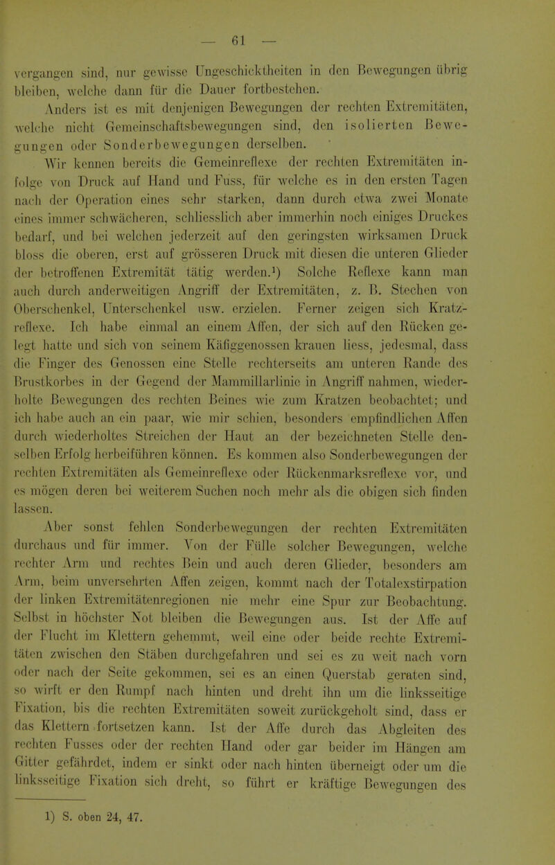 \ ergangcn sind, nur gewissc Ungeschicktheiten in den BcAvegungen iibrig bleibcn, wclche dann fiir die Daiier fortbestehen. Anders ist es mit denjenigcn Bewegungcn der rechien Exiremitaten, wck'he niclit Gemeinschaftsbewegungen sind, den isolierten Bewc- liungen oder Sonderbewegungen derselben. Wir kcnncn bereits die Gemeinreflexe der rechtcn Extremitaten in- fo Ige von Driick anf Hand iind Fuss, fiir welche es in den ersten Tagen naeli der Operation eines sehr starken, dann durch etwa zwei Monate (Mnes immer schwacheren, schliesslich aber imraerhin noch einiges Driickes bedarf, iind bei welchen jederzeit aul den geringsten wirksamen Druck bloss die oberen, erst aiif grosseren Druck mit diesen die unteren Glieder der betrofFenen Extremitat tatig werden.^) Solche Refiexe kann man aiich durch anderweitigen Angriff der Extremitaten, z. B. Stechen von Oberschcnkel, Untersclienkel usw. erzielen. Ferner zeigen sich Kratz- reilexe. Ich habe einmal an einem Affen, der sich auf den Riicken ge- legt hatte und sich von seinem Kafjggenossen krauen liess, jedesmal, dass die Finger des Genossen eine Stclle rechterseits am unteren Rande des Brustkorbes in der Gegend der Mammillarlinie in Angriff nahmen, wieder- liolte Bewegungen des rechten Beines wie zum Kratzen beobachtet; und ich habe auch an ein paar, wie mir schien, besonders empfindlichen Affen diirch wiederholtes Streichen der Haut an der bezeichneten Stelle dcn- selben Erfolg herbeifiihren konnen. Es kommen also Sonderbewegungen der rechten Extremitaten als Gemeinreflexe oder Riickenmarksreflexe vor, und es mogen deren bei weiterem Such en noch mehr als die obigcn sich finden lassen. Aber sonst fchlen Sonderbewegungen der rechten Extremitaten durcliaiis und fur immer. Von der Flille solcher Bewegungen, welche rechter Arm und rechtes Bein und auch deren Glieder, besonders am Arm, beim unversehrten iVffen zeigen, kommt nach der Totalexstirpation der linken Extremitatenregionen nie mehr eine Spur zur Beobaclitung. Sclbst in hochster Not bleiben die Bewegungen aus. Ist der Affe auf der Flucht im Klettern geiiemmt, well eine oder beide rechte Extremi- liiUm zwischen den Stiiben durchgefahren und sei es zu weit nach vorn '•der nach der Seite gekommen, sei es an einen Querstab geraten sind, so wir-ft er den Rumpf nach hinten und dreht ihn urn die linksseitige Fixation, bis die rechten Extremitaten soweit zuriickgeholt sind, dass er das Klettern fortsetzen kann. Ist der Affe durch das Abgleiten des rechten Fusses oder der rechten Hand oder gar beider im Hangen am Gitter gefiihrdet, indem er sinkt oder nach hinten uberneigt oder um die linksseitige Fixation sich dreht, so fiihrt er kriiftige Bewegungen des