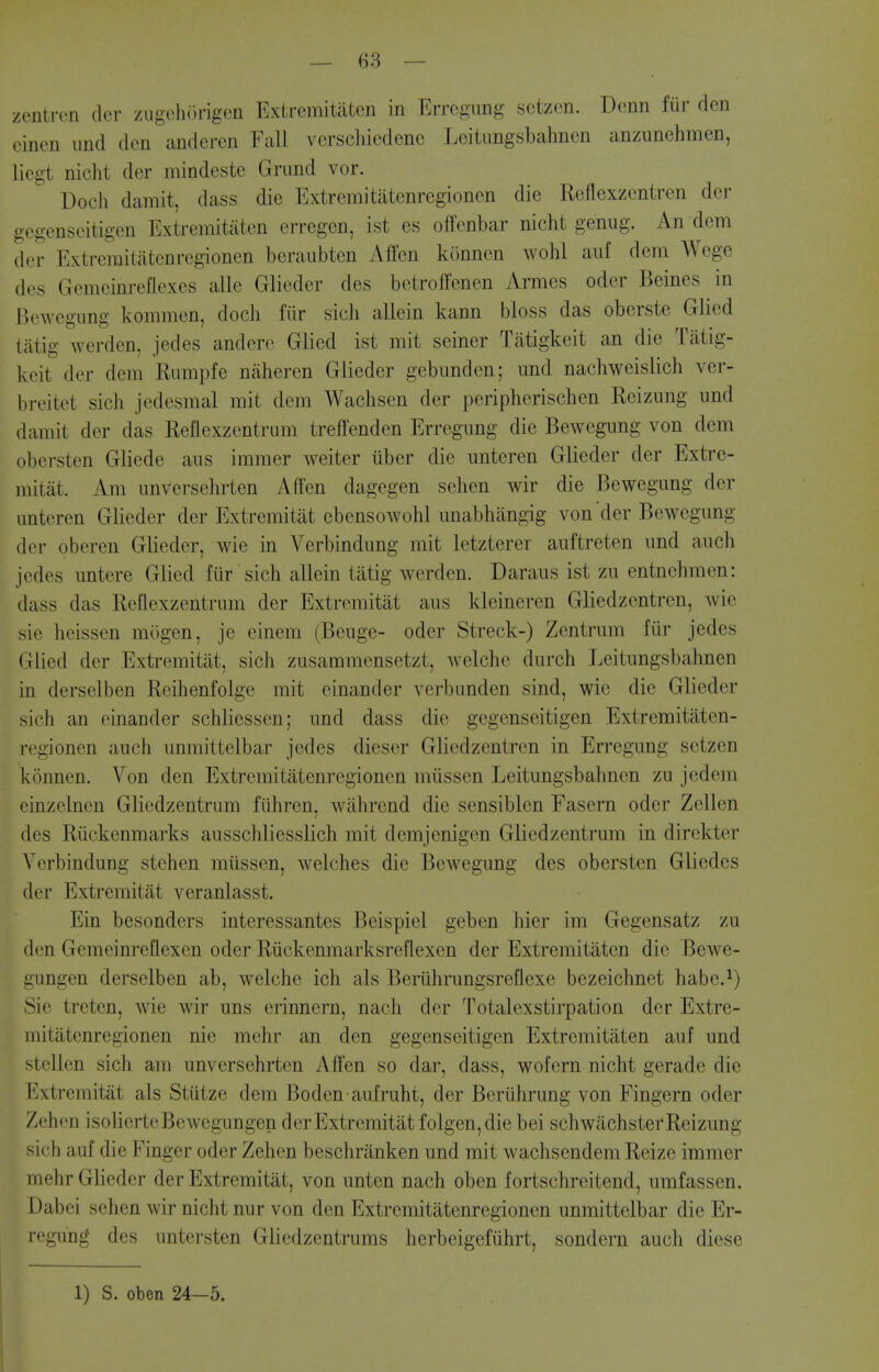 zentron dor zugchiU'igen Extremitatcn in Errcgung sctzcn. Denn fiir den eincn und den andcren Fall vcrschiedene Leitimgsbahnen anzunehmen, liegt nicht der mindeste Grimd vor. Doch damit, dass die Extremitatenrcgionen die Reflexzentren der gegenseitigen Extremitaten erregcn, ist es offenbar nicht genug. An dcm (let- Extreraitatenregionen beraubtcn Affcn kunnen wohl anf dem Wcge (los Gemeinreflexes alle Glieder des betroffenen Armes oder Beines in Bewegung komnien, doch fiir sich allein kann bloss das oberste Glied tatig werden, jedes andere Glied ist mit seiner Tiitigkeit an die Tatig- keit der dem Rumpfe nahercn Glieder gebnnden; und nachweislich ver- breitet sich jedesmal mit dcm Wachsen der peripherischen Reizung und damit der das Reflexzentrum treffenden Erregung die Bewegung von dem obersten Gliede aus immer weiter iiber die unteren Glieder der Extre- mitat. Am unversehrten Aflen dagegen sehen wir die Bewegung der imteren Glieder der Extremitat ebensowohl unabhiingig von'der Bewegung der oberen Glieder, wie in Verbindung mit letzterer auftreten und audi jedes untere Glied fur sich allein tatig werden. Daraus ist zu entnehmen: dass das Reflexzentrum der Extremitat aus kleineren Gliedzentren, wie sie heissen mogen, je einem (Beuge- oder Streck-) Zentrum fiir jedes Glied der Extremitat, sich zusammensetzt, welche durch Leitungsbahnen in derselben Reihenfolge mit einander verbunden sind, wie die Glieder sich an einander schliessen; und dass die gegenseitigen Extremitaten- rcgionen auch unmittelbar jedes dieser Gliedzentren in Erregung setzen konnen. Von den Extremitatenrcgionen miissen Leitungsbahnen zu jedem einzelnen Gliedzentrum fiihren, wahrcnd die sensiblen Fasern oder Zellcn des Riickenmarks ausschliesslich mit demjenigen Gliedzentrum in direkter Verbindung stchen mtissen, welches die Bewegung des obersten Gliedes der Extremitat veranlasst. Ein besonders interessantes Beispiel geben hier im Gegensatz zu den Gemeinreflexcn oder Ruckenmarksreflexen der Extremitaten die Bewe- gungen derselben ab, welche ich als Beriihrungsreflexe bezeichnet habe.^) Sie treten, wie wir uns erinnern, nach der Totalexstirpation der Extre- mitatenrcgionen nic mehr an den gegenseitigen Extremitaten auf und stellen sich am unversehrten Aden so dar, dass, wofern nicht gerade die FiXtremitat als Stutze dem Boden aufruht, der Beriihrung von Fingern oder Zehcn isolierteBewegungen der Extremitat folgen,die bei schwachsterReizung sich auf die Finger oder Zehen beschranken und mit wachsendem Reize immer mehr Glieder der Extremitat, von unten nach oben fortschreitend, umfassen. Dabei sehen wir nicht nur von den Extremitatenrcgionen unmittelbar die Er- regung des untersten Gliedzentrums lierbeigefuhrt, sondern auch diese