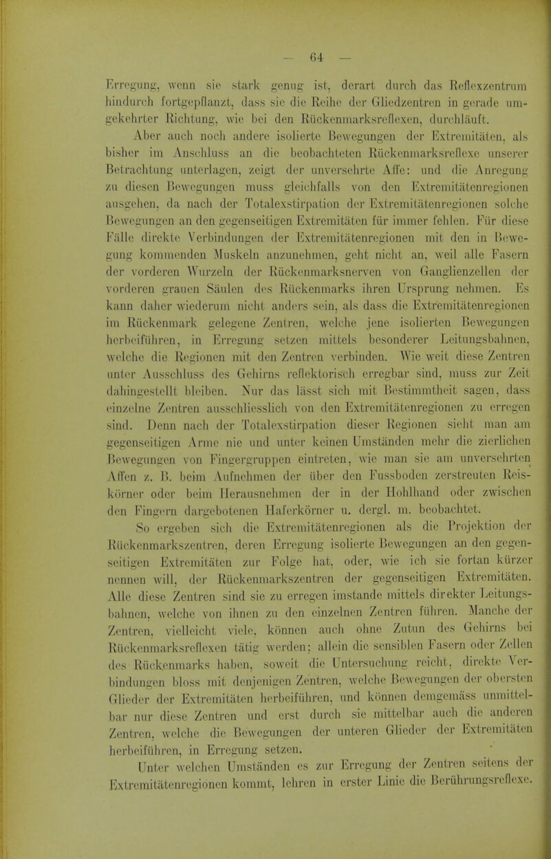 ErreiL!;ung, wcnn sie .stai-k geniig ist, dcrart (lurch das Reflcxzontriim hindurch fortgepflanzt, dass sie die Rcihe der Gliedzentrcn in gorade um- gekchrtcr Richtimg, wic bei den Ruckenmarksrcflexen, durchliiuft. Aber auch noch andcre isolierte Bcwegimgen der Extremitaten, als bisher im Anschluss an die beobacliteten Riickcninarksreflexe unserer Betrachtung unteiiagen, zeigt der unvcrsehrtc Afle: und die Anregung zu diescn Bowcgungen muss glciclifalls von den Extrcmitatcnregionen ausgehen, da nach der Totalexstirpation der Extremitatcnrcgionen solchc Bewegungen an den gegenseitigen Extremitaten fiir immer fehlen. Fiir dicse Fallc direkte Verbindungen der Extremitatenregionen mit den in Bewe- gung kommcnden ^luskeln anzunehmen, geht niclit an, weil alle Fascrn der vorderen AVurzeln der Riickcnraarksnerven von Ganglienzellen der vorderen graucn Siiulen d(^s Rilckenraarks ihren Ursprung nehmen. Ms kann daher wiederum nicht anders sein, als dass die Extremitatenregionen im Riickenmark gelegene Zentren, welche jene isolierten Bewegungen hcrbeifiihren, in Erregung setzen mittels bcsonderer Leitungsbahnen, welche die Recionen mit den Zentren verbindcn. Wie weit diese Zentren unter Ansschluss dcs Gehirns rellektorisch erregbar sind, muss zur Zeit dahingestcUt bleiben. Nur das liisst sich mit Bestimmtheit sagen, dass einzclnc Zentren ausschliesslich von den Extremitatenregionen zu erregen sind. Denn nach der Totalexstirpation dieser Regionen sielit man am gegenseitigen Anne nie und unter keinen Umstiinden mchr die zierliclien Bewegungen von Fingergruppen eintreten, wie man sie am unversehrten Affen z. B. beim Aufnehmen der iiber den Fussboden zerstreuten Reis- korner oder beim llerausnehmen der in der Hohlhand oder zwischen den Fingern dargebotcnen Haferkorner u. dergl. m. beobachtet. So ergeben sich die Extremitatenregionen als die Projektion d(>r Ruckenmai-kszentren, deren Erregung isolierte Bewegungen an den gegen- seitigen Extremitaten zur Folge hat, oder, wie ich sie fortan kiirzer nennen will, der Ruckenmarkszentrcn der gegenseitigen Extremitaten. Alle diese Zentren sind sie zu erregen imstande mittels direkter Leitungs- bahnen, welche von ihnen zu den einzelnen Zentren fiihren. Manche der Zentren, vielleicht viele, konnen audi ohnc Zutun des Geliirns bei Riickenmarksrel'lexen tiitig werden; allein die sensiblen Fasern oder Zellen des Riickenmarks habcn, soweit die Untersucliung reiclit, direkte Ver- bindungen bloss mit denjenigen Zentren, welche Bewegungen der oberstcn Glieder der Extremitaten herbeifiihren, und konnen demgemass unmittel- bar nur diese Zentren und erst durch sie mittelbar auch die anderen Zentren, welche die BeAvegungen der unteren Glieder der Extremitaten herbeifuhren, in Erregung setzen. Unter welchen Umstanden es zur Erregung der Zentren seitens der Extremitatenregionen kommt, lehren in erster Linie die Beruhrungsreflexe.