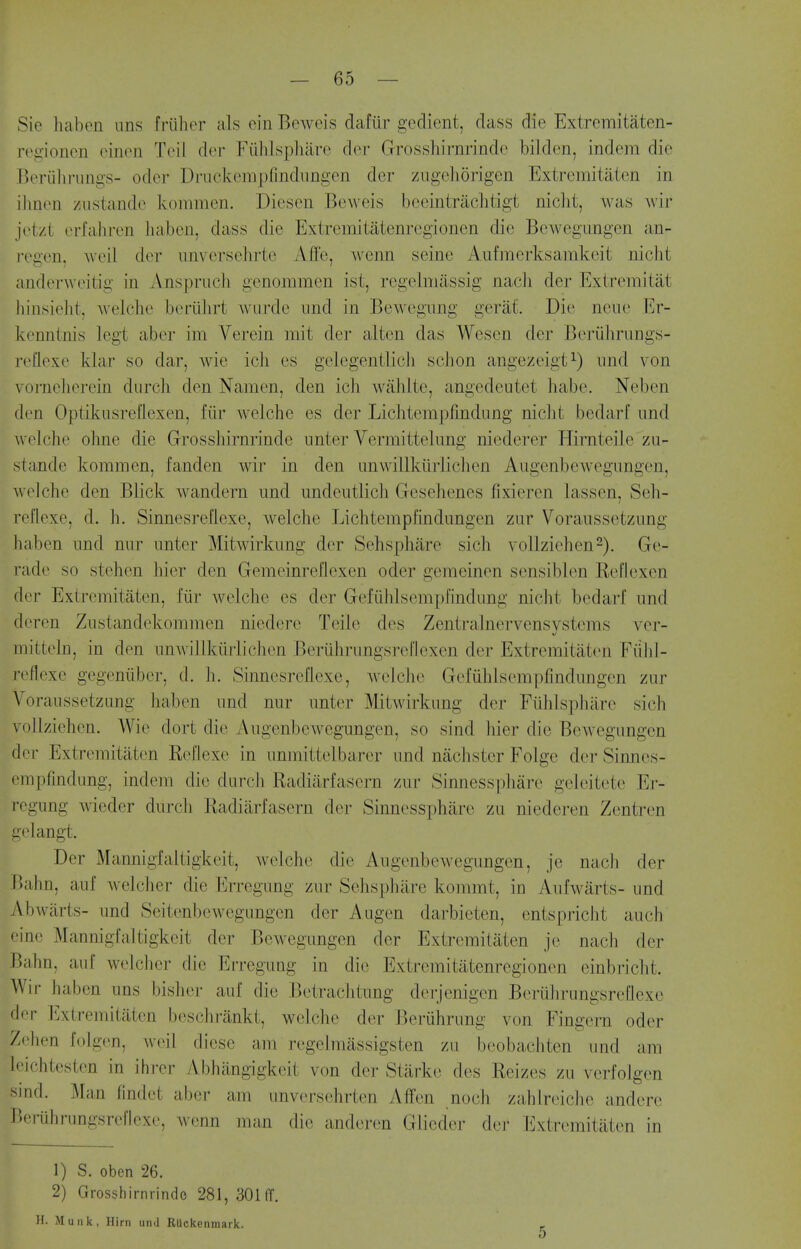 Sie hcaben uns friiher als cin Beweis dafiir gedient, class die Extremitaten- regionen einori Toil d(>r Fiihlspharo dor Grosshirnrinde bilden, indem die Beriilirungs- odcr Druckempfindimgen der ziigehorigcn Extremitaten in ilinen ziistandc kommen. Diescn Beweis bceintrachtigt nicht, was wir jet/l erfahren liaben, dass die Extremitatenregionen die Bewegungen an- regen, Aveil dor unvcrsehrte Affe, wenn seine Aufracrksamkeit nicht anderwoitig in Anspruch genommen ist, regclniassig nach der Exiremitat hinsiolit, Avelcho beriiJirt warde imd in Bewegnng geraf. Die none Er- konnlnis Icgt aber im Verein mit der alten das Wescn der Beriihriings- roUoxo klar so dar, wie ich es gelegentlicli schon angezeigt^) iind von vorncJierein diirch don Namen, den ich wahlte, angcdeutet habe. Neben den Optikusreflexen, fiir welche es der Lichtempfmdimg niclit bedarf nnd wolcho ohne die Grosshirnrinde unter Vermittehmg niederer HirnteiJo zu- standc kommen, fanden wir in den unwillkiirliclien Augenbewegnngen, welche den Blick wandern imd undeutlich Gesehenes fixieren lasson, Seh- reflexe, d. li. Sinnesreflexe, welche Lichtempfindungen zur Voraiissetzung habon imd nar unter Mitwirknng der Sehsphiire sich vollziehen-). Ge- rado so stehen hier don Gemoinreflexen oder gemeinen sensiblen RoHexen dor Extremitaten, liir welche es der Gefiihlsemphndung nicht bedarf und doron Zustandekommen niedere Telle des Zentralnervensystems vcr- mittohi, in den unwillkiirlichen Beriihrungsrellexen der Extremitaten Fiihl- roflexc gegeniiber, d. h. Sinnesreflexe, welche Gofuhlsempfindungon zur Voraussetzimg haben imd nur unter Mitwirkung der Fuhlspharc sich voUziehen. Wie dort die Augenbewegnngen, so sind hier die Bewegungen der Extremitaten Reflexo in unmittelbarer und nachster Folge der Sinnes- empfmdung, indem die durch Radiarfasern zur Sinnessphare geleitete Er- rogung wieder durch Radiarfasern der Sinnossphiire zu niederen Zentren gelangt. Der Mannigfaltigkeit, welche die Augenbewegungen, je nach der Bahn, auf welcher die Erregung zur Sehsphiire kommt, in Aufwarts- und Abwiirts- und Seitenbewegungen der Augen darbieten, entspricht auch eino Mannigfaltigkeit der Bewegungen der Extremitaten jo nach der Bahn, auf welcher die Erregung in die Extremitatenregionen einbriclit. Wir haben uns bisher auf die Betrachtung derjenigen Boriihrungsreflexe dor Extremitaten beschrankt, welche der Beruhrung von Fingern oder Zehen folgcn, \v(>il. dicse am regclmassigsten zu beobaciitcn und am leichtesten in ihrcr Abhangigkoit von der Stark(> dos Reizos zu verfolgen smd. Man findet aber am unversehrten Affen noch zahiroicJie anderc Beruhrungsreflcxo, wenn man die anderen Glicder der Extremitaten in 1) S. obcn 26. 2) Grosshirnrinde 281, 301 ff. H. Muiik, Hirn und RUckenraark. -
