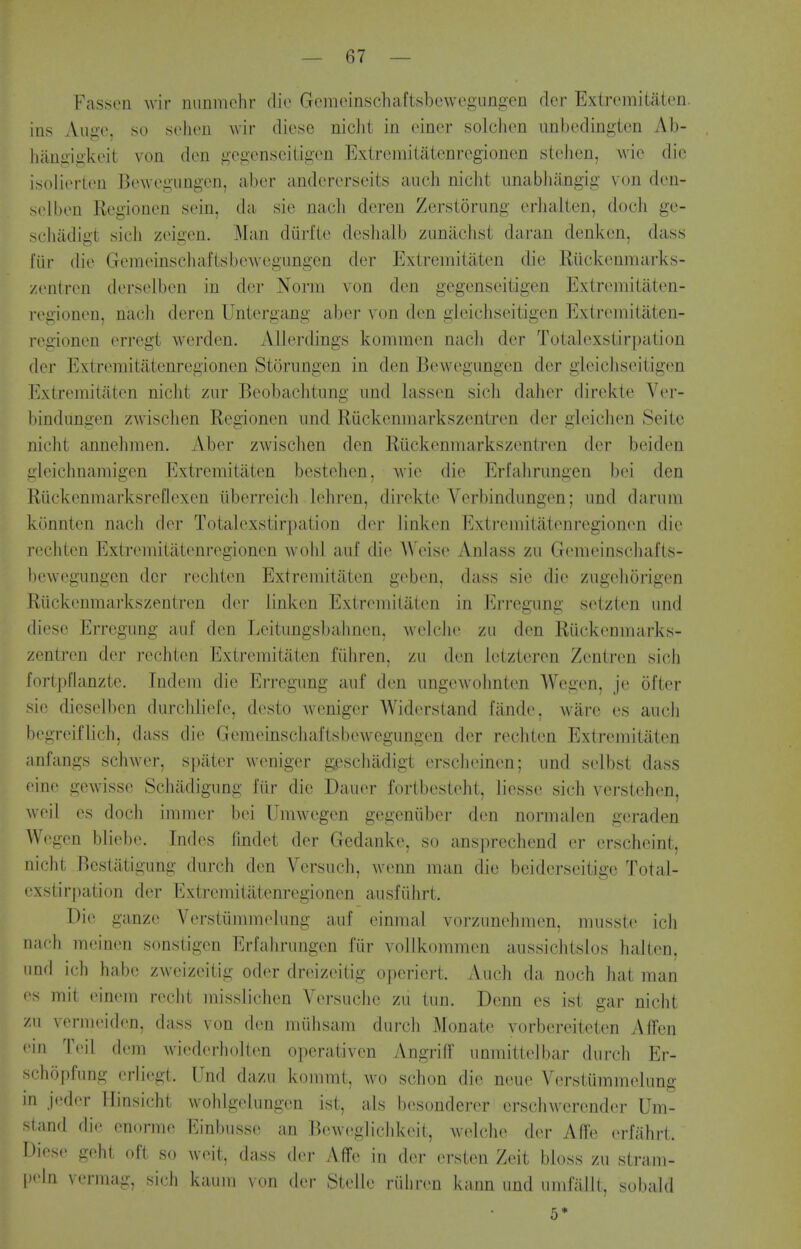Fasseii wir minmchr die Gcinoinschaftsbowegangen clcr Extremitaten. ias Auge, so selicn wir diese niclit in einer solchen imbedingten Ab- haugigkeit von don gegensoiligen Exiremitaienregionen stehen, wie die isoliorten Bewogiingcn, aber andcrcrseits aiich nicht iinabliangig von den- sol ben Eegionon sein, da sie nach deren Zerstorung orhalien, doch go- scliiidigt sich zoigen. Man diiii'le deshalb ziinachst daran denken, dass fiir die GoinoinschaftsboAvegungen dor Extremitaten die Riickenmarks- zontron dorselbon in dor Norm von den gegenseitigen Extromitaton- rogionon, nach deren Untorgang aber von don gieichseitigen Extremitiiten- regionen errogt werden. AUerdings kommen nacli dor Totalexstirpation dor Extromitatenregionen Storungon in den Bowegungon dor gieicJiseitigon Extremitaten nicht ziir Beobaclitung iind lassen sich daher dirckte Vor- bindungon zwisclien Regionen imd Riickenmarkszentren dor gioichen Seite nicht annelimen. Aber zwisclien den Ruckenmarkszentron dor beiden gloichnamigen Extremitaten bestehon, wie die Erfahrungen boi den Riickenmarksrofiexen iiberroich lehron, direkte Verbindimgon; imd darum konnten nach dor Totalexstirpation dor linkon Extromitatenregionen die rochton Extromitatenregionen wolil anf die A\'eiso Anlass zu Gomeinschafts- bewogungen dor rechten Extremitaten goben, dass sie die ziigchorigen Riickenmarkszentren dor linkon Extremitaten in Erregung sotzten nnd dieso Erregung auf den Leitungsbahnon, welcho zii don Ruckenmarks- zentron dor rochton Extremitaton fiiliren, zu den letztoron Zentren sich fortpfianztc. Indem die Erregung auf den ungowohnten Wegon, je ofter sio diesolbon durcliliofo, desto wonigor Widorstand fande, ware os audi begreiflich, dass die GemeinschaftsboAvegungou dor rochton Extremitaten anfangs schwer, spiiter wonigor gescluidigt erscheinon; und solbst dass eine gewisse Scliadigung fiir die Dauer fortbestoht, liesso sich verstohon, woil OS docli immer boi Umwogen gogeniibor don normalen geradon Wegon bliebo. Indos findot dor Gedanke, so ansprechend or orscheint, nicht Bcstatigung durch den Vorsuch, wenn man die boidersoitigo Total- ex8tir|)ation dor Extromitatonregionon ausfiihrt. Die ganze Verstiimmelung auf einmal vorzunehmen, mussto icli nacfi meinen sonstigon Erfahrungen fiir vollkommon aussichtslos halton, und ich babe zwcizeitig odor drcizoitig operiert. Auch da noch hat man <'s mit einem recht inisslichen Versuche zu tun. Dcnn es ist gar nicht zu vormeidon, dass von den miihsam durcli Monate vorbereiteten Affen • in l\'i[ dem wiederholten operativen Angriff unmitteibar durch Er- schopfung erli(igt. Und dazu kommt, wo schon die neue Verstummelung m jeder Hinsicht wohlgolungon ist, als bosonderer erschwerender Um- stand die onormo Einbusso an Boweglichkoit, welcho dor Affo erfiihrt. Dieso geht oft so woit, dass dor Affe in dor orsten Zeit bloss zu stram- pHn vf'rmag, sich kaum von drr StoUo riiiiren kann und umfallt, sobaid 5*