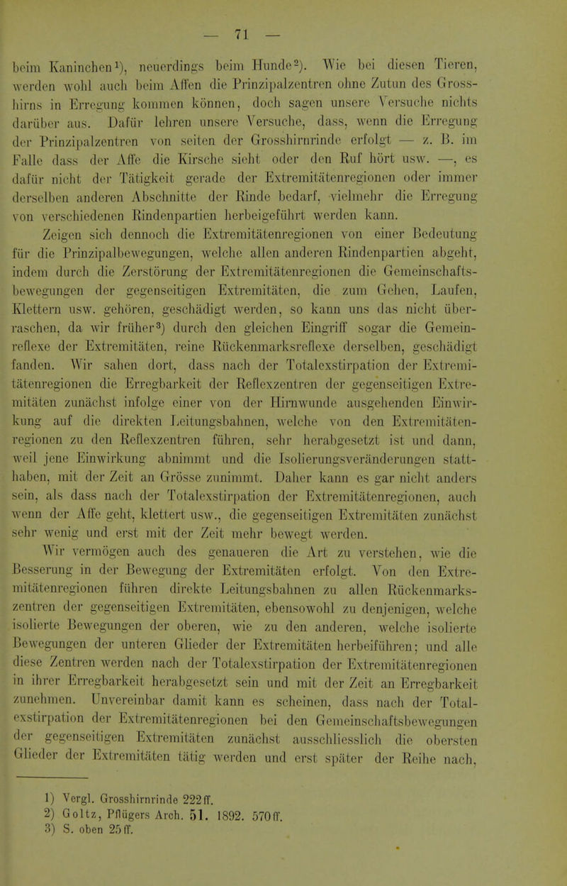 beim Kaninchon i), neuerclings beim HundoS). ^vVie bei diesen Tieren, werden wolil audi beim Aflen die Prinzipalzentren oline Zutun des Gross- hirns in Erregung kommen konnen, doch sagen unsere Versuche nichts dariiber aus. Dafiir leliren unserc Versuche, dass, wenn die Erregung der Prinzipalzentren von seiten der Grosshirnrinde erfolgt — z. B. im Falle dass der Affe die Kirsche sieht oder den Ruf hort usw. —, es dal'iir nicht der Tiitigkeit gerade der Extremitiitenregionen oder immer derselben anderen Abschnitte der Rinde bedarf, vielmehr die Erregung von verschiedenen Rindenpartien lierbeigefiihrt werden kann. Zeigen sich dennoch die Extremitatenregionen von einer Bedeutung fiir die Prinzipalbewegungen, welche alien anderen Rindenpartien abgeht, indeni durch die Zerstorung der Extremitatenregionen die Gemeinschafts- bewegungen der gegenseitigen Extremitaten, die zum Gchen, Laufen, Ivlettern usw. gehoren, geschadigt werden, so kann uns das nicht liber- raschen, da wir friiher^) durch den gleichen Eingriff sogar die Gemein- I'oflexe der Extremitaten, reine Riickenmarksreflexe derselben, gescluidigt fanden. Wir sahen dort, dass nach der Totalexstirpation der Extremi- tatenregionen die Erregbarkeit der Reflexzentren der gegenseitigen Extre- mitaten zunachst infolge einer von der Hirnwunde ausgelienden Einwir- kung auf die direkten Leitungsbahnen, Avelche von den Extremitaten- regionen zu den Reflexzentren fiihren, sehi- herabgesetzt ist und dann, weil jene Einwirkung abnimmt und die Isolierungsveranderungen statt- liaben, mit der Zeit an Grosse zunimmt. Daher kann es gar nicht anders sein, als dass nach der Totalexstirpation der Extremitatenregionen, auch wenn der Affe geht, klettert usw., die gegenseitigen Extremitaten zunachst sehr wenig und erst mit der Zeit mehr bcwegt werden. Wir vermogen auch des genaueren die Art zu verstehen, wie die Besserung in der Bewegung der Extremitaten erfolgt. Von den Extre- mitatenregionen fiihren direkte Leitungsbahnen zu alien Riickenmarks- zentren der gegenseitigen Extremitaten, ebensowohl zu denjenigen, welche isolierte Bewegungen der oberen, wie zu den anderen, welche isolierte Bewegungen der unteren Glieder der Extremitaten herbeifiihren; und alle diese Zentren werden nach der Totalexstirpation der Extremitatenregionen in ihrer Erregbarkeit herabgesetzt sein und mit der Zeit an Erregbarkeit zunehmen. Unvereinbar damit kann es scheincn, dass nach der Total- • 'xstirpation der Extremitatenregionen bei den Gemeinschaftsbewegungen der gegenseitigen Extremitaten zunachst ausschlicsslicJi die obersten Glieder der Extremitaten tatig werden und erst spater der Reihe nach, 1) Vergl. Grosshirnrinde 222ff. 2) Goltz, PflQgers Arch. 51. 1892. 570(r. 3) S. oben 25 (T.