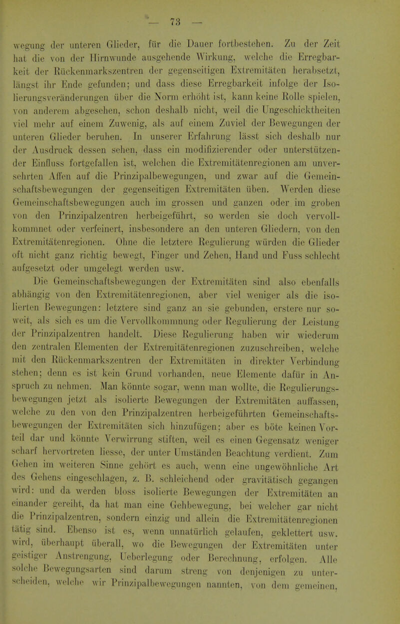 weiruaa- der unteren Glicder, fiir die Daiier fortbestehcn. Zu der Zeit hat die von der Hirnwiinde ausgchende Wii-kiiiig, welclie die Erregbar- keit der Riickenmarkszentren der gegenseitigen Extremiiaten hei'absetzt, liingst ihr Ende gefunden; imd dass diese Erregbarkeit iiifolge der Iso- lierungsveranderimgen iiber die Norm erlioht ist, kann keine Rolle spielcn, \ on aiidereni abgeselien, schon deshalb nicht, weil die Ungeschicktheiteu viol mcln- aiif einem Zuwenig, als aiif einem Zuviel der Bewegimgen der imteren Glieder berulien. In unserer Erfahrung liisst sich deshalb nur der Ausdruck dessen selien, dass ein modifizierender oder unterstiitzen- der EinQiiss fortgefallen ist, welchen die Extremitatenregionen am unver- sehrten Affen auf die Prinzipalbewegungen, und zwar auf die Gemein- schaftsbewegungen der gegenseitigen Extremitaten iiben. Werden diese Gemeinschaftsbewegungen auch im grossen und ganzen oder im groben von den Prinzipalzentrcn herbeigefiihrt, so werden sie doch vervoll- komnmet oder verfeinert, insbesondere an den imteren Gliedern, von den Extremitatenregionen. Olmc die letztere Eegiilierung wiirden die Glieder oft nicht ganz richtig bewegt, Finger und Zehcn, Hand und Fuss schleclit atifgesetzt oder umgelegt werden usw. Die Gemeinschaftsbewegungen der Extremitaten sind also ebenfalls abliiingig von den Extremitatenregionen, aber viel Aveniger als die iso- lierten Bewegungen: letztere sind ganz an sie gebunden, crstere nur so- weit, als sich es um die Vervollkommnung oder Eegidierung der Leistuug der Prinzipalzentrcn handelt. Diese Regulierung liaben wir wiederum den zcntralen Elementen der Extremitatenregionen zuzuschreiben, welche mit den Riickenmarkszentren der Extremitaten in direkter Verbindung stehen; denn es ist kein Grund vorhanden, neue Elemente dafiir in An- spruch zu nehmen. Man konnte sogar, wenn man wollte, die Regulierungs- bewegungen jetzt als isolierte Bewegungen der Extremitaten auffassen, welche zu den von den Prinzipalzentrcn herbeigefiihrten Gemeinschafts- bewegungen der Extremitaten sich hinzufiigen; aber es bote keinen Vor- teil dar und konnte Verwirrung stiften, weil es cinen Gegensatz weniger scharf hervortreten liesse, der unter Umstiinden Beachtung verdient. Zum Gehen im weiteren Sinne gehort es auch, wenn eine ungewohnliche Art des Gchens eingeschlagen, z. B. schleichend oder gravitatisch gegangen wird: und da werden bloss isolierte Bewegungen der Extremitaten an oinander gereiht, da hat man eine Gelibewegung, bei welcher gar nicht die Prinzipalzentrcn, sondern einzig und allein die Extremitatenregionen tatig sind. Ebenso ist es, wenn unnaturlich gelaufen, geklettert usw. wird, iiberhaupt iiberall, wo die Bewegungen der Extremitaten unter geistigcr Anstrengung, Uebcrlegung oder Bereclmung, erfolgen. Alle solche Bewegungsarten sind darum strong von denjcnigon zu unter- sclieiden, welche wir Prinzipalbewegungen nannten, von dem gemoini^n.