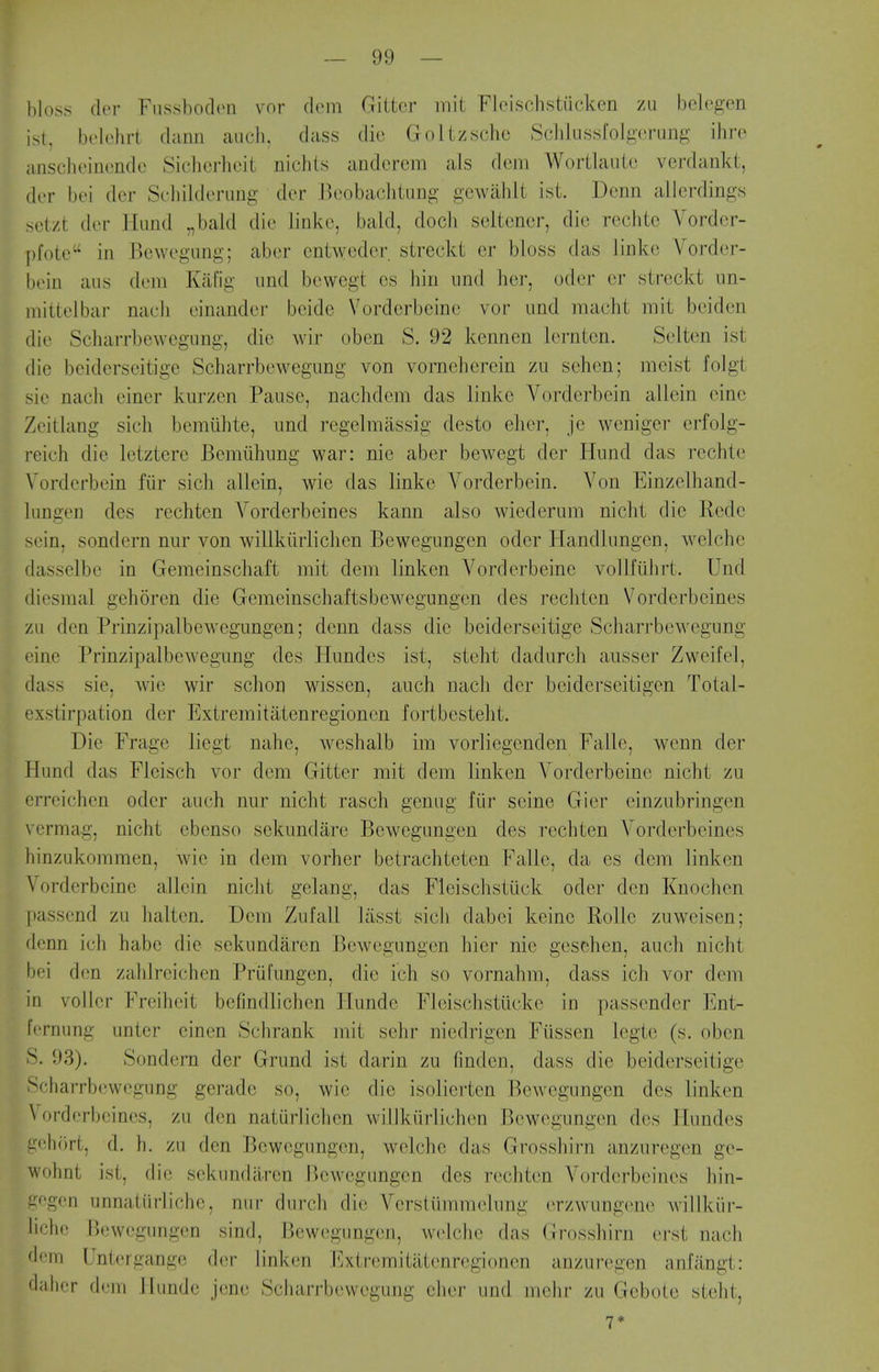 bloss cler Fiissbodcn vor dcm Gittcr mit Fleischstiicken zu belcgen ist, belehrt dann audi, dass die Golizschc Schlussfolgerung ihrc anscheinonde Siclicrhcit nichts andcrcm als dcni Wortlautc verdankt, dcr l)(M dcr Schilderung dcr Bcobachtnng gcwabit ist. Donn aJlerdings sotzt dor Hund ,,bald die linko, bald, docli scltencr, dio rcchtc Vordcr- pfote in P^owegnng; aber cntwcdcr streckt cr bloss das linko Vorder- \mn aus (kun Kalig iind bowegt cs hiii iind her, oder or streckt un- niittelbar nacli einander bcidc Vorderbeine vor und maclit mit beiden die Scharrbewcgiing, die wir oben S. 92 kennen iornten. Selten ist dio boiderseitigo Scharrbewegung von vornehercin zii sohon; mcist folgt sie nach eincr kurzen Pause, nachdem das linko Vorderboin allein oino Zeitlang sich bemiihte, und regelmassig desto eher, jo weniger erfolg- reich die letztere Bemiihnng war: nie aber bowegt dor Hnnd das rcchte Vorderboin fiir sich allein, wie das linko Vordorbein. Von Einzolhand- hingen des rechton Vordorbeines kann also wiederum nicht dio Rode sein, sondern nur von willkiirlichen Bewogungen oder Handlungon, welcho dasselbo in Gemeinschaft mit dom linkcn Vorderbeine vollfiihrt. Und diesmal gehoren die Gemeinschaftsbowegungon des rechton Vordorbeines zu den Prinzipalbewegimgon; donn dass die boiderseitigo Scharrbewegung eine Prinzipalbewegung des Himdos ist, steht dadurch ausser Zweifel, dass sie, wie wir schon wissen, anch nach dor boidorseitigen Total- exstirpation dor Extremitatenregioncn fortbesteht. Die Frage licgt naho, woshalb im vorliogendon Falle, wenn dor Hund das Fleisch vor dom Gittor mit dem linkon Vorderbeine nicht zu erreichen odor auch nur nicht rasch genug fiir seine Gier einzubringen vermag, nicht ebonso sokundaro Bewogungen des rochten Vordorbeines hinzukommen, wie in dom vorhor bctrachtoten Falle, da os dem linkon Vorderbeine allein nicht gelang, das Floischstiick oder don Knochen passond zu halten. Dem Zufall lasst sich dabci koine Rollc zuwoisen; donn ich habe die sekundaren Bewogungen hier nie gosohon, auch nicht bei den zahlrcichen Priil'ungon, die ich so vornahm, dass ich vor dem in vollor Freiheit befindlichen Ilunde Fleischstucko in passondor Ent- fernung untor cinen Schrank mit sohr niedrigen Fusson logto (s. oben S. 93). Sondern der Grund ist darin zu fmdon, dass die boiderseitigo Scharrbewegung gerade so, wie dio isoliorten Bewogungen des linken Vordorbeines, zu don natiirlichcn willkiirlichen Bewogungen dos Hundcs i?eh(')rt, d. h. zu don Bewogungen, welcho das Grosshii-n anzuregen ge- wohnt ist, die sekundaren Bewogungen des rechton Vordorbeines hin- gegon unnatiirliche, nur durch die Verstiimmolung (Tzwungeni^ willkiir- lich(! Bewegiuigen sind, Bewogungen, welcho das (irosshirn oj-st nach dem Untergange der linkon Extremitiitenrogionen anzuregen anfiingt: dahcr dem Ilunde jono Scharrbewegung eher und mchr zu Goboio steht, 1*