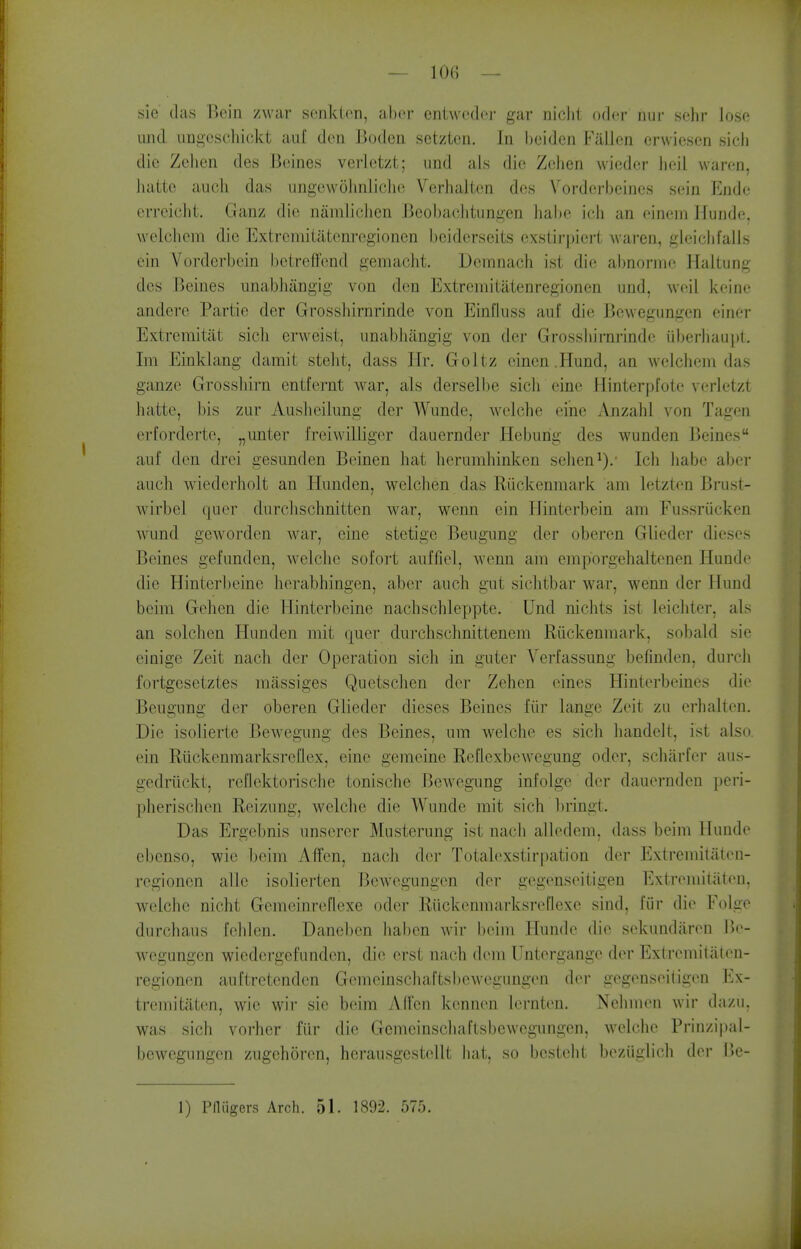 sie das Bein /war senklon, ahcr entwodw- gar niclit odcr mii- solir Jose imd imgescliiokt au[ den Boden setzten. In l)eiden Fallen erwiesen sicli die Zehen des Beines verletzt; und als die Zelien wiedcr lieil waren, liatte audi das iingcwolinliche Verhaltcn des Vorderbcines sein Ende erreichi. Ganz die naniliclien Bcobachtungcn liahe ieli an eineiii Hunde, welcliem die Extremiiatenregionen bciderseits cxstirpiert waren, gieiclifalls ein Vorderbein betreffend gemacht. Demnacli ist die al)norme Haltung des Beines unabhangig von den Extremiiatenregionen und, weil keine andere Partie der Grosshirnrinde von Einfluss auf die Bewegungen einer Extreraitiit sicli erweist, unabhangig von der Grossln'rni-inde uberliaupt, Im Einklang damit steht, dass Hr. Goltz einen .Plund, an welchem das ganze Grossliirn entfernt war, als derselbe sich eine Hinterpfote verletzt hatte, bis zur Ausheilung der Wunde, welche eine Anzabl von Tagen erfordertc, „unter freiwilliger dauernder Hebung des wunden Beines auf don drei gesunden Beinen hat herumhinken sehen^)/ Ich liabc aber auch wiederholt an Hunden, welchen das Riickenmark am letzten Brust- wirbel quer durclischnitten war, wenn ein Ilinterbein am Fussriicken Avund geworden war, eine stetige Beugung der oberen Glieder dieses Beines gefunden, welclic sofort aufllel, wenn am emporgehaltenen Hunde die Hinterbeine herabhingen, aber auch gut siclitbar war, wenn der Hund beim Gehen die Hinterbeine nachschleppte. Und nichts ist leichter, als an solchen Hunden mit quer durchschnittenem Riickenmark, sobald sie einige Zeit nach der Operation sich in guter Verfassung befinden, durch fortgesetztes massiges Quetschen der Zehen eines Hinterbeines die Beugung der oberen Glieder dieses Beines fiir lange Zeit zu crhalten. Die isolierte Bewegung des Beines, um welche es sich handeU, ist also ein RiickenmarksrcElex, eine gemcine Reflexbewegung odor, schiirfer aus- gedriickt, reflektorische tonische Bewegimg infolge der dauernden peri- pherischen Reizung, welche die Wunde mit sich l)ringt. Das Ergebnis unscrer Musterung ist nach alledem, dass beim Hunde cbcnso, wic beim Affen, nach der Totalexstirpation der Extremiiaten- regionen alle isolierten Bewegungen der gcgenseitigen lilxtremitaten. welche nicht Gemcinreflexe oder Riickenmarksrefiexe sind, fiir die Folge durchaus fchlen. Daneben ]ial)en wir beim Hunde die sekundjiren Be- wegungen wiedorgefundcn, die erst nach dem Untcrgangc der Extremitjiten- regionen auftretenden Gemeinschaftsbewegungen der gcgenseitigen Ex- tremitaten, wie wir sie beim Alfen kcnnen lernten. Nehmen wir dazu. was sich vorher fiir die Gemeinschaftsbewegungen, welclie Prinzipal- bewegungen zugehoren, hei-ausgestellt luit, so besteht beziiglich der Be-