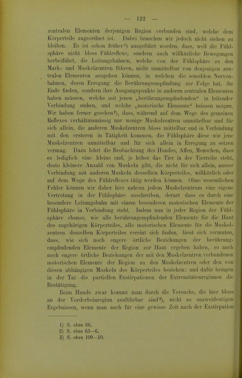 zentralen Elemonton dcrjonigon Reaion vcrbuuden sind, wcdcho dein K()rperteile zugeordnct isi. Dabei brauclicn wir jedocli nicJit stelicn zu bleiben. Es ist sclion friiher^) ausgefiilirl worden, dass, woil din Fi'dd- sphiire niclit bloss Fuhlrel'lcxe, sondcrn audi willkiirlicho J3ewegungeij herbeifiihi-t, die Leitungsbalm(m, weichc! von der Fiihlspliare zu den Mark- imd Muskelzentren fiihren, niclit unmilteibar von denjenigi'n zen- tralen Elementen ausgelien konnen, in welchen die sensibl(;n Nerven- balinen, deren Erregung die Beruhrungsempfindang zur Folge hat, ilir Ende finden, sondern ihre Ausgangspiinkle in anderen zentralen Elejnenten liaben miissen, welclie niit jenen „berLihrungempfindenden in leitender Verbindiing stehen, und welche „moto]-isclie Eleniente heissen iiKigen. AVir liaben ferner gesehen^), dass, wahrend auf dem Wege des gemeinen Reflexes verlialtnismassig nur wenige Muskelzentren unmittelbar und fur sicli allein, die anderen ]\Iuskelzentren bloss mittelbai- und in Verbindung mit den ersteren in Tiitigkeit kommen, die Fiihlspliiire diesc Avie jene Muskelzentren unmittelbar und fiir sicli allein in Erregung zu setzen vermag. Dazu lelirt die Beobachtung des Hundes, Affen, Menschen, dass es lediglicli eine kleine und, je hoher das Tier in der Tierreilie stelit. desto kleinere Anzalil von Muskeln gibt, die niclit fiir sich allein, ausser Verbindung uiit anderen Muskeln desselben Korperteiles, willkiirlicli oder auf dem Wege des FiihlreOexcs tatig werden kiinnen. Oline wesentliclien Fehler konnen wir dalier hiej- naliezu jedem Muskelzentrum eine eigene Vertretung in der Fiihlspliarc zusclireiben, derart dass es durch eine besondere Leitungsbahn mit einem besonderen motorischen Elemente der Fiihlsphare in Verbindung stelit. Indem nun in jeder Region der Fiilil- spliare ebenso, wie alle beriihrungempfindenden Elemente fiir die Haul des zugehorigen Korperteiles, alio motorischen Elemente fiii- die Muskel- zentren desselben Kdrperteiies vereint sich finden, lasst sich vermuten. dass, wie sich noch engere ortliche Bezichungen der beriihrung- cmplindenden Elemente der Region zur Ifaut ergeben haben, so aucli noch engere ortliche Beziehungcn der mit den Muskelzentren verbundenen motorischen Elemente der Region zu den Muskelzentren oder den von diesen abhangigen Muskeln des Korperteiles bestehen: und daftir bringen in der Tat die partiellen Exstirpationen der Extreniitatenregionen die Bestatigung. Beim Hundc zwar kommt man durch die Versuche, die hier bloss an der Vorderbeinregion ausfiihrbar sind 3), niclit zu unzweideutigen Ergebnissen, wenn man audi fiir eine gewissc Zeit nach der Exstirpation 1) S. oben 66. 2) S. oben 63-6. 3) S. oben 109-10.