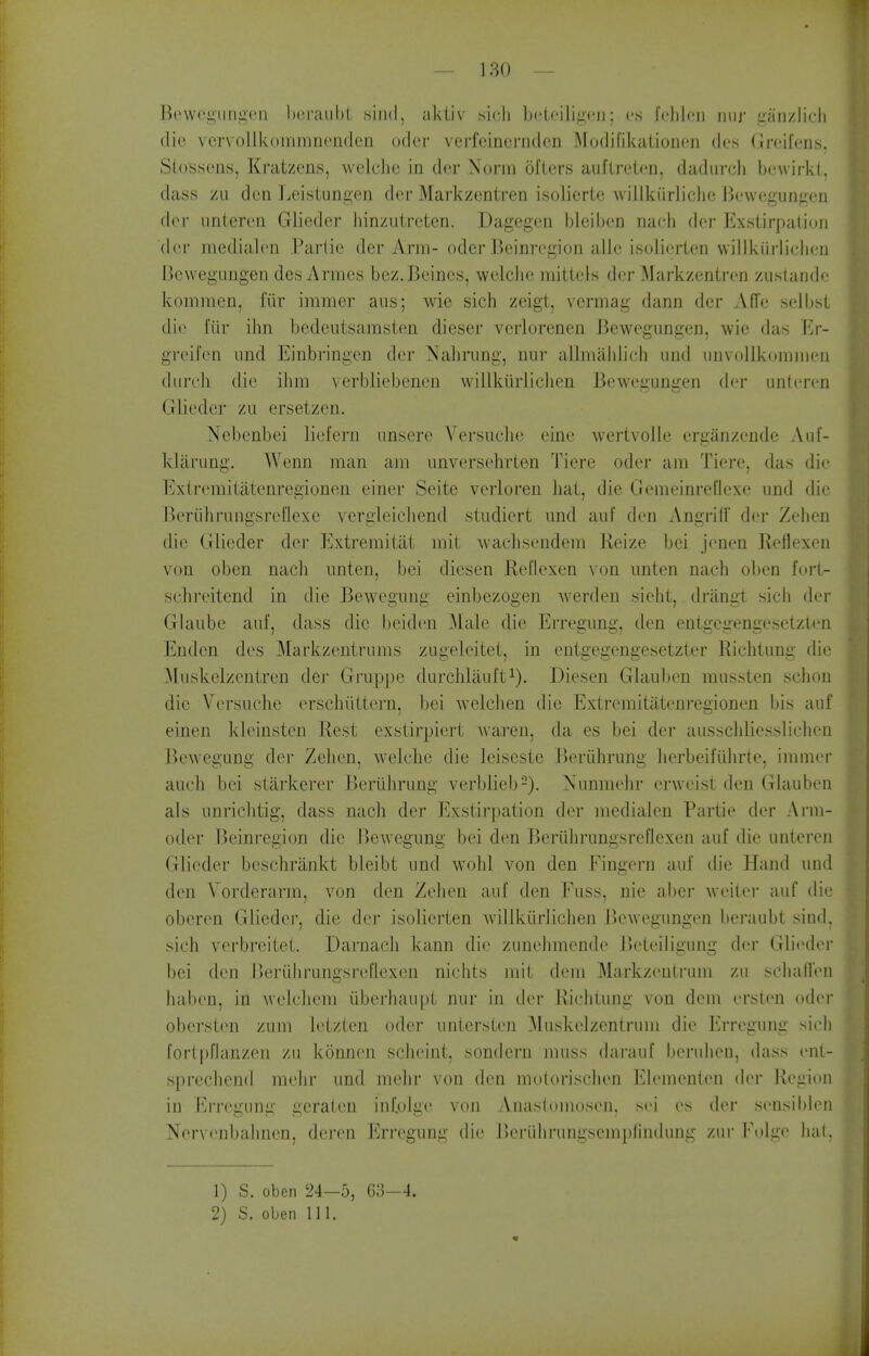 Bt'wegimA'eii IxM'aiibl siiid, aktiv sicli b('teilig(!ii; es fehleii niir dinzlicli (lie vcrvollkommncnden oder vei-fcinci-ndcn l\Fodifikaiionon des Greifens, SLossens, Kratzens, welche In der Norm oilers auflrelcn, dadurcli bewirkt, dass zu dcQ ]jcistungen dor Markzentren isolicrtc wiJlkiirliclie Jiewcguniien der iinteren Glieder liinzutreten. Dagegon bleiben nacb dor Exstirpalion (lor medialon Partic der Arm- oder Beim'ogion alio isoliorlen willkiirlidiou Bewegungen des Armes bez.Beines, welche mittels der Markzentren zustando kommen, fiir immer aus; wie sich zeigt, vermag dann der Affe solbsl die fiir ilin bodeiitsamsten dieser vcrlorenen Bewegungen, wie das Er- greii'en imd Einbringen der Nabnmg, niir allmahlich und unvoUkommen duroh die ihm verbliebenon willkiirlichen Bewegungen der untcron Glieder zu ersetzen. Xebenbei liefern unsere Versuche eine wertvolle erganzonde Aut- klarung. Wenn man am imversehrten Tiere oder am Tiere, das die Extromitatenregionen einer Seite verloren hat, die Gemeinreflexe und die IkTuhriingsrefiexe vergleichend studicrt imd auf den Angriff dor Zehen die Glieder der Extremitiit mil wachsendem Reize bei jonen Reflexen von oben nach unten, bei diesen Rellexen von unten nach oben forl- schreitend in die Bewegung einbezogen werden sieht, driingt sich der Glaube auf, dass die l)eidon Male die Erregung, den entgegengesetzlen Endcn dos Markzcntrums zugeleiteL, in ontgogongesetzter Richtung die ^luskelzentren der Gruppe durchlaul't^). Diesen Glauben mussten schon die \orsuche orschilttern, bei welclien die Extremitatenregionen bis auf einen kleinsten Rest exstirpiert Avai'en, da es bei der ausschlicsslichen Bewegung der Zehen, welche die leiseste Beriihrung herbeifiihrte, immor auch bei starkerer Beriihrung verblieb-). Nunmehr erweist den Glauben als unrichtig, dass nach der Exstirpalion der medialon Parlio der Arm- oder Beinregion die Bewegung bei den BertilirungsreUexen auf die unteren Glieder beschriinkt bleibt und M'ohl von den Fingern auf die Hand und den Vordcrarm, von den Zolion auf den Fuss, nie aber weiloi- auf dii; oboron Glieder, die der isoliorlen willkiirlichen Bewegungen beraubt siud. sich vorbreitel. Darnacli kann die zunelimendo Beleiligung dor Gli<'dor bei don IJeriihrungsrefloxon nichts mil doni Markzonlrum zu scliall'on haben, in welcliem iiberliaupl nur in ilvr Riclilung von dem orslon odor oberston zum lotzten oder iinlersten Muskelzenlrum die Erregung sicli forlpHanzen zu konnon schoint, sondern muss darauf boruhou, dass cnl- sprechend mohr und mehr von den molorisclien EK'menton dor Region in Erregung geraten inf.olg(^ von Anasloinosen. sci es (h>r sonsiblon Nervonbahnon, deren Erregung die Boriihrungscmplinduug zur lM)Igo liat, 1) S. oben 24—5, 63-4. 2) S. oben 111.