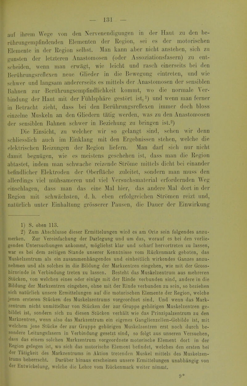 aiif ilironi Wege von den Xorvonondigiingen in dor Tfaui zu don be- riihningonipfindcnden Elementen der Region, sei os dor motorischen I'Uenientc in der Region selbsl. Man kann abcr nicht anslehen, sicb zu uimsion der letzteren Anastomosen (oder Assoziationsfasern) zu oni- solieidon, wenn man erwiigt, \vi(^ leiclit iind rascli eincrscits bci den Boriiliriingsrellexen neuc Glieder in die Bewegung eintrelen, iind Avie sclnver und langsani andererseits es mittels der Anastomosen der sensiblen Indinen zur Bcriiliriingsempfiiidlicldveit kommt, wo die normale Ver- l)indung der Haut mit der Fiihlsphar-e gestiirt ist, ^) und wenn man fcrner in Betracht zielit, dass bei den Berulinmgsrcllexeu immcr doch bloss oinzelne Muskeln an den Gliedern tatig wci-don, Avas zu den Anastomosen der sensiblen Bahnen schwer in Ikziehung zu bringen ist.^) Die Einsicht, zu welcher wir so gelangt sind, sell en wir denn schliesslich aiicli im Einklang mit den Ergebnissen stehen, welche die elektrischen Reizimgen der Region liefern. Man darf sich nur nicht damit begniigen, wie es moistens gescliehon ist, dass man die Region abtastet. indera man schwaclic reizonde Strome mittels diclit bei einander bofindlicli(>r Elektroden dor Oborllacho zuleitet, sondern man muss den allerdings viol miihsameren und viol Vorsuchsmaterial erfordernden AVeg einsclilagen, dass man das eine Mai hier, das andero Mai dort in dor Region mit scliwachsten, d. h. eben erfolgroicben Stromen reizt und, natiirlich unter Einbaltung grosserer Pauson, die Daucr der Einwirkung 1) S. oben 113. 2) Zum Abschlusse dieser Ermitteluiigen wird es am OrLe scin folgendes anzu- merkcn. Zur Vercinfachung der Darlegung und um das, worauf cs bci den vorlie- genden Untersucbungen anliommt, moglichst klar und scharf hervortretcn zu lassen, war es bei dem zeiligen Slande unserer Kenntnisse vom Riickcnmark gebolen, das Musliclzentrum als ein zusammenhangendcs und einheitlich wirkendes Ganzes anzu- nehmen und als solches in die Bildung der Markzentren eingehen, wie mit der Gross- hirnrindc in Verbindung trcten zu lassen. Besteht das Muskelzentrum aus mehreren Stiickcn, von welchen eines oder einigo mit der Rindc vcrbunden sind, andere in die Bildung der Markzentren eingehen, olino mit der llinde verbundcn zu scin, so beziehen sich natiirlich unsere Ermittelungen auf die motorischen Elemente der Region, welche jenen ersteren Stiicken des Muskelzentrums vorgeordnet sind. Und wenn das Mark- zentrum nicht unmittelbar von Stiicken der zur Gruppe gehorigon Muskelzentren ge- bildet ist, sondern sich zu diesen Siiickcn verhiilt wie das Prinzipalzentrum zu den Markzentren, wenn also das Markzentrum ein eigenes Ganglienzcllen-Gebilde ist, mit welchem jene Stucke der zur Gruppe gehorigen Muskelzentren erst noch durch bc- sondere Leitungsfasern in Verbindung gcsetzt sind, so folgt aus unseren Vcrsuchen, dass das einem solchcn Markzentrum vorgcordneto niotorische Element dort in der Region gelegen ist, wo sich das niotorische Element bcfindet, welches den ersten bei der Tatigkeit des Markzentrums in Aktion trclenden Muskel mittels des Muskelzen- trums beherrscht. Dariiber hinaus erscheinen unsere Ermittelungen unabhangig von der Entwickelung, welche die Lehre vom Riickenmark weitcr nimait. 9*