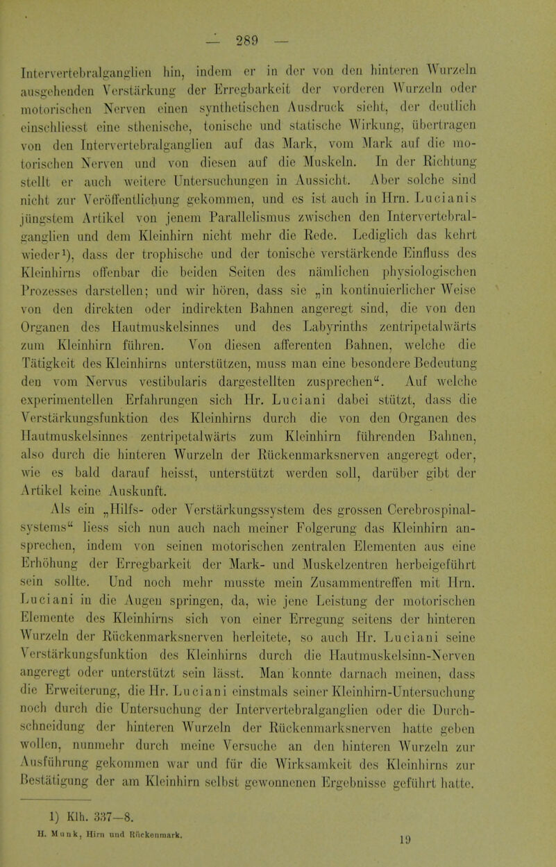 Intervertebral^;an^>lieti hiii, indem cr in dor von dcri hinteren Wurzeln ausgeheuden Vensiiirkiing der Errcgbai'keit dor vordcrcn WurzeJn odcr motorischon Norven einen syntlioiischon Ausdruck sicht, der douilich einscliliesst cine sthenischc, tonisciio imd siatische Wirkiing, ubcrti'agen von don Intervertcbralganglien auf das Mark, vom Mark auf die mo- torischon Nerven and von diesen auf die Muskeln. In der Richtung stelit er audi weitere Untersuchungon in Aussicht. Aber solche sind nicht zur VerofToniiicluing gekommen, und es ist auch in Hrn. Lucianis jiingstera Artikcl von jenem Parallclismus zwischen den Intervertcbral- ganglien und dem Kleinhirn nicht mehr die Ecde. Lediglicli das kohrt wiedor^), dass der trophische und der tonische verstarkende Einfluss des Kloiniiirns oflfonbar die boiden Seiten dcs namlichen physiologischon Prozesses darstellen; und wir horen, dass sic „in kontinuierlicher Weise von den dirokten odor indirekten Bahnen angeregt sind, die von den Organen des Hautrauskelsinnes und des Labyrinths zentripctahvarts zum Kleinhirn fiihren. Von diesen afferenten Bahnen, welche die Tiitigkeit des Kleinhirns unterstiitzen, muss man eine besondere Bedeutung den vom Nervus vestibularis dargestcUten zusprechen. Auf welchc experimentellen Erfahrungen sich Hr. Luciani dabei stiitzt, dass die Verstiirkungsfunktion des Kleinhirns durch die von den Organen des Hautmuskelsinnes zentripetalwarts zum Kleinhirn fiihrenden Bahnen, also durch die hinteron Wurzeln der Riickenmarksnerven angeregt odor, wie es bald darauf heisst, unterstutzt werden soil, dariiber gibt der Artikcl keine Auskunft. Als ein „Hilfs- odor Verstarkungssystem des grossen Cerebrospinal- systems liess sich nun auch nach meiner Folgerung das Kleinhirn au- sprechen, indem von seinen motorischen zentralen Elementen aus oine Erhohung der Erregbarkeit der Mark- und Muskelzentren herbeigefiihrt sein sollte. Und noch mehr musste mein Zusammentreffen mit Ilrn. Luciani in die Augen springen, da, wie jene Leistung der motorischen Elementc des Kleinhirns sich von einer Errcgung seitens der hinteron Wurzeln der Riickenmarksnerven herleitete, so auch Hr. Luciani seine Verstarkungsfunktion des Kleinhirns durch die Hautmuskelsinn-Ncrvcn angeregt odor unterstutzt scin lasst. Man konnte darnach meinen, dass die Erweiterung, die Hr. Lu ciani einstmals seiner Kloinhirn-Untersuchung noch durch die Untersuchung der Intervertebralganglien odcr die Durch- schneidung dor liintoren Wurzeln der Riickenmarksnerven hattc geben wollon, nunmehr durch meine Vcrsuchc an don hinteron Wurzeln zur Ausfuhrung gekommen war und fiir die Wirksamkeit des Kleinhirns zur Bestatigung der am Kleinhirn sclbst gewonnonon Ergebnisse gefiilirt luitte. 1) Klh. 337-8. H. Miink, Him und Ri'ickotimark. 19
