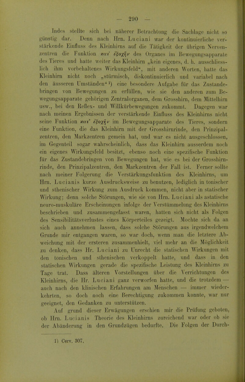Indes siellke sicli bei niilicrer HcLracliliing die Saclilugc niclit so gunstig diir. Denn nach Jlrn. Luciani war dor kontinuierlichc ver- siiirkcnde Einfliiss des Kieinliirns auf die Tiitigkeit dor ubrigon Ncrven- zentren die Funktion xai s^oxrji' des Organes im ]3ewegungsai)parate des Tieres und liaite weiter das Kleinliirn „kein eigenes, d. h. ausschiioss- Jich ihm vorbchaltenes Wirkimgsfeld, mit anderen Worten, hatie das Kleinhirn nicht noch „stunTiiscl), diskontinuierlich und variabel nach den ausseren Umstanden cine besondere Aufgabe fur das Zustande- bringen von Bewegungen zu erfiillen, wie sie den anderen zum Be- wegungsapparate gehorigen Zentralorganen, dera Grosshirn, dem Mittelhirn usw., bei den ReUex- und Willkiirbewegungen zukommt. Dagegen war nach meinen Ergebnissen der verstarkcnde Einfluss des Kleinhirns nicht seine Funktion xaz i'^ox^^^ im Bewegungsapparate des Tieres, sondern eine Funktion, die das Kleinhirn mit der Grosshirnrinde, den Prinzipal- zentren, den Markzentren gemein hat, und war es nicht ausgeschlossen, im Gegenteil sogar wahrsclieinlich, dass das Kleinhirn ausserdem noch eiu eigenes Wirkungsfeld besitzt, ebenso noch eine spezifische Funktion fiir das Zustandobringen von Bewegungen hat, wie es bei der Grosshirn- rinde, den Prinzipalzentren, den Markzentren der Fall ist. Ferner sollte nach meiner Folgerung die Verstarkungsfunktion des Kleinhirns, um Hrn. Lucianis kurze Ausdrucksweise zu benutzen, lediglich in tonischer und sthenischer Wivkung zum Ausdruck kommen, nicht aber in statischer Wirkung; denn solche Storungen, wie sie von Hrn. Luciani als astatische neuro-muskulare Erscheinungen infolge der Verstiimmelung des Kleinhirns beschriebcn imd zusammengefasst waren, batten sich nicht als Folgen des Sensibilitatsverlustes eines Korperteiles gezeigt. Mochte sich da an sich auch annelimen lassen, dass solche Storungen aus irgendwelchem Grunde mir entgangen waren, so war doch, wenn man die letztere Ab- weichung mit der ersteren zusammenhielt, viel mehr an die Moglichkeit zu denken, dass Hr. Luciani zu Unrecht die statischen Wirkungcn mit den tonischen und sthenischen verkoppclt hatte, und dass in den statischen Wirkungen gerade die spezifische Leistung des Kleinhirns zu Tage trat. Dass alteren Vorstellungen iiber die Yerrichtungen des Kleinhirns, die Hr. Luciani ganz verworfen hatte, und die trotzdem — auch nach den klinischen Erfalirungen am Menschen — immer wieder- kehrten, so doch noch eine Berechtigung zukommen konnte, war nur geeignet, den Gedanken zu unterstiitzen. Auf grund dieser Erwagungen erschien mir die Priifung geboten, ob Hrn. Lucianis Thoorie des Kleinhirns zureichend war oder ob sie der Abiinderung in den Grundzugen bedurfte. Die Folgen der Durch-