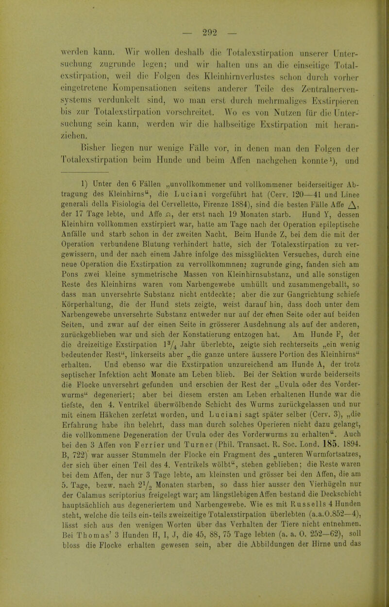 werdeQ kann. AVir wollcii deslialb die Totalexstirpation unser-or Unler- suohung zui^Tundc Icgcn; mid wir liaKcn ims an die einseitige Total- exstirpatioii, weil die Folgen dcs Kleinliirnverlustes sclion durcii vorher eingetretene Kompensationcn seitens anderer Teile dcs Zentralnervcn- systems vcrdunkolt sind, wo man erst diirch melirmaiigos Exstirpieren bis ziir Totalexstirpalion vorsciircitot. Wo es von Nutzen fur die Unler- suciiung scin kann, wcrden wir die halbseitige Exstirpation rait licran- ziehen. Bisher liegcn nur wenige Fallc vor, in denen man den Folgen der Totalexstirpalion beim Hiinde und beim Affen nacligehen konnte^), und 1) Unter den 6 Fallen „unvollkommenor und volllvommener beiderseitiger Ab- tvagung des Kleinhirns, die Luciani vorgcfiilirt hat (Cevv. 120—41 und Linee generali della Fisiologia del Cervelletto, Firenze 1884), sind die besten Falle Affe der 17 Tage lebte, und Affe n, der erst nach 19 Monaten starb. Hund Y, dcssen Kieinhirn voUkommen exstirpiert war, hatte am Tage nach der Operation epileptische Anfalle und starb schon in der zweiten Nacht. Beim Hunde Z, bei dem die mit der Operation verbundene Blutung verhindert hatte, sich der Totalexstirpation zu ver- gewissern, und der nach einem Jahre infolgo des missgluclvten Versuches, durch eine neue Operation die Exstirpation zu vervoUkommnen,* zugrunde ging, fanden sich am Pons zwei kleine symmotrische Massen von Kleinhirnsubstanz, und alle sonstigen Reste des Kleinhirns waren vom Narbengewebe umhiillt und zusammengeballt, so dass man unversehrte Substanz nicht entdeckte: aber die zur Gangrichtung schiefe Kiirperhaltung, die der Hund stets zeigte, weist darauf hin, dass doch unter dem Narbengewebe unversehrte Substanz entweder nur auf der etncn Seite oder au( beiden Seiten, und zwar auf der einen Seite in grosserer Ausdehnung als auf der anderen, zuriickgeblieben war und sich der Konstatierung entzogen hat. Am Hunde F, der die dreizeitige Exstirpation Jahr iiberlebtc, zeigte sich rechterseits „ein wenig bedoutender Rest, linkerseits aber „die ganze untere aussere Portion des Kleinhirns erhalten, Und ebenso war die Exstirpation unzureichend am Hunde A, der trotz septischer Infektion acht Monate am Leben blieb. Bei der Scktion wurde beiderseits die Flocke unversehrt gefunden und erschien der Rest der „Uvula oder des Vorder- wurms degeneriert; aber bei diesem ersten am Leben erhaltenen Hunde war die tiefste, den 4. Ventrikel iiberwolbende Schicht des Wurms zuriickgelassen und nur mit einera Hakchen zerfetzt worden, und Luciani sagt spater selber (Cerv. 3), „die Erfahrung habe ihn belehrt, dass man durch solches Operieren nicht dazu gelangt, die vollkommene Degeneration der Uvula oder des Vorderwurms zu erhalten, Auch bei den 3 Aflfen von Ferrier und Turner (Phil. Transact. R. Soc. Lond, 185. 1894. B, 722) war ausser Stummeln der Flocke ein Fragment des „untercn Wurmfortsatzes, der sich iiber einen Teil des 4, Ventrikels wolbt, stehen geblieben; die Reste waren bei dem Aden, der nur 3 Tage lebte, am kleinsten und grosser bei den Affen, die am 5, Tage, bezw. nach 2Y2 Monaten starben, so dass hier ausser den Vierhiigeln nur der Calamus scriptorius freigelegt war; am langstlebigen AlTen bestand die Deckschicht hauptsiichlich aus degeneriertem und Narbengewebe. Wie es mit Russolls 4 Hunden steht, welche die teils ein-teils zweizeitige Totalexstirpation (iberlebten (a.a.0.852—4), lasst sich aus den wenigen Worten iiber das Verhalten der Tiere nicht entnehmen. Bei Thomas' 3 Hunden H, I, J, dio 45, 88, 75 Tage lebten (a. a. 0. 252—62), soil bloss die Flocke erhalten gewesen soin, aber die Abbildungen der Hirne und das