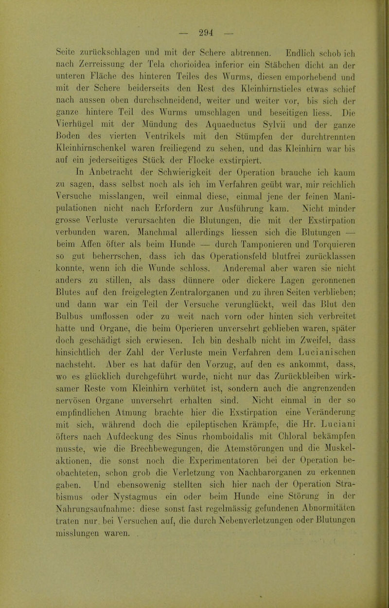 Seite 7Airiicksclilagen iind init der Scherc ablrennen. Endlich scliob icli nach ZerrcissLing der Tela chorioidea inferioi- ein Siabchen dicbt an der unteren Fladie des hinteren Teiles des Wurms, diesen emporbebend und mit der Scbere beiderseits den Rest des Kleinbirnsiieles etwas scliief nacb aussen obcn durcbsclineidend, welter und weiter vor, bis sicli der ganze hintere Toil des Wurms umsddagcn und beseitigen liess. Die Vierhiigel mit der Mundung des Aquaeductus Sylvii und der ganze Boden des vierten Ventrikels mit den Stiimpfen der durcbtrennten Kleinbirnsclienkel waren freiliegend zu sehen, und das Kleinliirn war bis auf ein jederseitiges Stiick der Flockc exstirpiert. In Anbetracbt der Scbwierigkeit der Operation brauche icb kaum zu sagen, dass selbst noch als ich im Verfahren geiibt war, mir reicblich Versuche misslangen, weil einmal diese, einmal jene der feinen Mani- pulationen nicbt nacli Erfordern zur Ausfiihrung kara. Nicbt minder grosse Verluste verursacbten die Blutungen, die mit der Exstirpation verbunden waren. Manciimal allerdings liessen sich die Blutungen — beim AiTen ofter als beim Hunde — durch Tamponicren und Torquieren so gut beberrschen, dass icb das Operationsfeld blutfrei zuriicklassen konnte, wenn ich die Wunde scbloss. Anderemal aber waren sie nicbt anders zu stillen, als dass diinnere oder dickere Lagen geronncnen Blutes auf den freigelegten Zentralorganen und zu ibren Seiten verblieben; und dann war ein Teil der Versuche veruneliickt, weil das Blut den Bulbus umflossen oder zu weit nach vorn oder hinten sich verbreitet hatte und Organe, die beim Operieren unvcrsehrt geblieben waren, spater doch geschadigt sich crwiesen. Ich bin deshalb nicbt im Zweifel, dass hinsichtlich der Zahl der Verluste mein Verfahren dem Lucianischen nachsteht. Aber es hat dafiir den Vorzug, auf den es ankommt, dass, wo es gliicklich durchgefiihrt wurde, nicbt nur das Zuriickbleiben Avirk- saraer Reste vom Kleinhirn verhiitet ist, sondern auch die angrenzenden nervosen Organe unversehrt erhalten sind. Nicbt einmal in der so empfindlichen Atmung brachte bier die Exstirpation eine Yeranderung mit sich, wahrend doch die cpileptischen Krampfe, die Hr. ]juciani ofters nach Aufdeckung des Sinus rhpmboidalis mit Chloral bekiimpfen musste, wie die Brcchbewegungen, die Atemstorungen und die Muskcl- aktioncn, die sonst nocli die Experimentatoren bei der Operation be- obachteten, schon grob die Verletzung von Nachbarorganen zu erkenneu gaben. Und ebensowenig stellten sich bier nach der Operation Stra- bismus oder Nystagmus ein oder beim Hunde eine Storung in der Nahrungsaufnahme: diese sonst fast regelmassig gefundenen Abnormitaien traten nur. bei Versuchen auf, die durcli Nebenverletzungen oder Blutungen misslungen waren. .