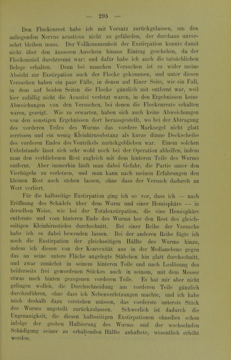 Den Flockenrest habe icli mit Vorsat/ zuruckgelassen, um den anliegentlon Nervns acusticus niclit zu gefiilirdcn, der durchaus unver- sehrt bleibcn muss. Der Vollkommenheit der Exstirpation konntc damit nicht iiber den iiusseren Anscbein binaus Eintrag gescbehen, da der Flockcnstiel durclitrennt war: iind dafiir liabc icb auob die tatsacblicben Bek^ge erbalten. Denn bei niancben Versuchen ist es wider meine Absicbt zur Exstirpation aucb der Flocke gekommen, und unter diesen Versuchen baben ein paar FiiHe, in denen auf Einer Seite, wie ein Fall, in deni auf beiden Seiten die Flocke giinzlicb mit entfernt war, weil bier zufaUig nicbt die Acustici verletzt waren, in den Ergebnissen keine Abwoieliungen von den Versncbcn, bei denen die Flockenreste erbalten waren, gezeigt. Wie zu erwarten, baben sicb audi keine Abweicbungen von den sonstigen Ergebnissen dort berausgestellt, wo bei der Abtragung des vorderen Teiles des Wnrms das vordere Marksegel nicbt glatt zerrissen und ein wenig Kleinbirnsubstanz als kurze diinne Deckscbeibe des vorderen Endes des Ventrikels zuriickgeblieben war. Einem solcben Uebelstande liisst sicJi sebr wobl nocli bei der Operation abbelfen, indem man den verbliebenen Rest zugleicb mit dem binteren Teile des Wurms entfernt. Aber immerbin lauft man dabei Gefabr, die Partie imter den Vierbiigeln zu verletzen, und man kann nacb meiuen Erfabrungen den kleinen Rest aucb steben lassen, olme dass der Versucb dadurcb an Wert verliert. Fiir die balbseitige Exstirpation ging icb so vor, dass icb — nach Eroffnung des Scbadels iiber dem Wurra und einer Hemispbare — in derselben Weise, wie bei der Totalexstirpation, die eine Hemispbare entfernte und vom liinteren Ende des Wurms her den Rest des gleich- seitigen Kleinbirnstieles durcbscbnitt. Bei einer Reibe der Versucbe habe icb es dabei bewenden lassen. Bei der anderen Reibe fugte icb nocb die Exstirpation der gleicliseitigen Halfte des Wurms liinzu, indeni icli diesen von der Konvcxitat aus in der Mcdianebene gegen das an seine untere Fliicbe angelegte Stabclien bin glatt durcbscbnitt, und zwar zunaclist in seinem binteren Teile und nacb Loslosung des bciderscits frei gewordenen Stuckes aucb in seinem, mit dem Messer etwas nacb liinten gezogenen vorderen Teile. Es bat mir aber nicbt geli ngen wollen, die Durcbsclmeidung am vorderen Teile giinzlicb durchzufiiliren, oime dass icb Ncbenverletzungen macbte, und icb babe micli dcsbaib dazu versteben mussen, das vorderste unterste Stuck des Wurms ungeteilt zuruckzulassen. Scbwerlicli ist dadurcli die Ungenauigkeit, die diesen lialbseitigen Exstirpationen obnedies schon infoigo der groben Halbierung des Wurms und der wechselnden 8(!liadigimg seiner zu erhaltcnden Halfte anbaftete, wesentlicb erbobt word en.