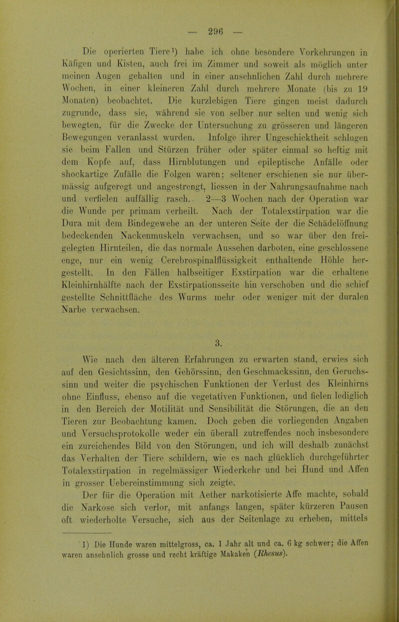 Die operierLen Tierc^) habe ich oline bosonderc Vorkehrungcn in Kafigen und Kistcn, aucii frci im Zinimcr und soweit als moglicli unter iiieinen Augen gehalton und in einer ansohnliclien Zahl durch mehrere Woclicn, in eincr kleineren Zalil durcli mehrere Monate (bis zu 19 Monaten) beobaclitet. Die kurzlebigen Tiere gingen nricist dadurcli zugrundc, dass sic, Avahrend sie von selber nur seltcn und wenig si(;li bewegtcn, fiir die Zwecke dcr Untersuchung zu grosscrcn und langeren Bewegungen veranlasst wurden, Infolge ihrer Ungeschicktheit sclilugen sie beira Fallen und Stiirzen friiher oder spater einmal so heftig mit dem Kopfe auf, dass Hirnblutungcn und cpileptische Anfalle oder shockartige Zufalle die Folgen waren; seltener erschienen sie nur iiber- miissig aufgeregt und angcstrengt, liessen in der Nahrungsaufnahme nacli und vcrfielen auffiillig rasch. 2—3 Wochen nacli der Operation war die Wunde per priraam verheilt. Nach der Totalexstirpation war die Dura mit dem Bindegewebe an der unteren Seite der die Scliadeloffnung bedeckenden Nackenmuskeln verwachsen, und so war iiber den frei- gelegten Hirnteilen, die das normale Aussehen darboten, eine geschlossene enge, nur ein wenig Cerebrospinalfliissigkeit entlialtende Hohle her- gestellt. In den Fallen halbseitiger Exstirpation war die erlialtene Kleinhirnhalfte nacli der Exstirpationsseite bin verschoben und die schief gestellte SchnittDacbe dcs Wurms mebr oder weniger mit der duralcn Narbe verwachsen. 3. Wie nach den illteren Erfahrungen zu erwarten stand, crwies sich auf den Gesichtssinn, den Gehorssinn, den Geschmackssinn, den Geruchs- sinn und weiter die psychischen Funktionen der Verlust des Kleinhirns obnc Einfluss, ebenso auf die vegetativen Funktionen, und fielen Icdiglich in den Bereich der Motilitiit und Sensibilitat die Storungcn, die an den Tieren zur Beobachtung kamen. Dock gcben die vorliegenden Angabon und Vcrsuchsprotokolle weder ein (iberall zutrcffendes noch insbesonderc ein zureichendcs Bild von den Storungen, und ich will deshalb zunachst das Verhalten der Tiere schildern, wie es nach glucklich durchgcfiihrter Totalexstirpation in regelmassiger Wiederkehr und bei Hund und Affcn in grosser Uebereinstimmung sich zeigte. Der fiir die Operation mit Aether narkotisierte Affe machte, sobald die Narkose sich vcrlor, mit anfangs langen, spater kiirzeren Pausen oft wiederholte Versuche, sich aus der Seitenlage zu erheben, mittcls 1) Die Hunde waron mittelgross, ca. 1 Jahr alt und ca. G kg schwer; dio AITen waren ansehnlich grosse und recht kraftige Makaken (Rhesus).