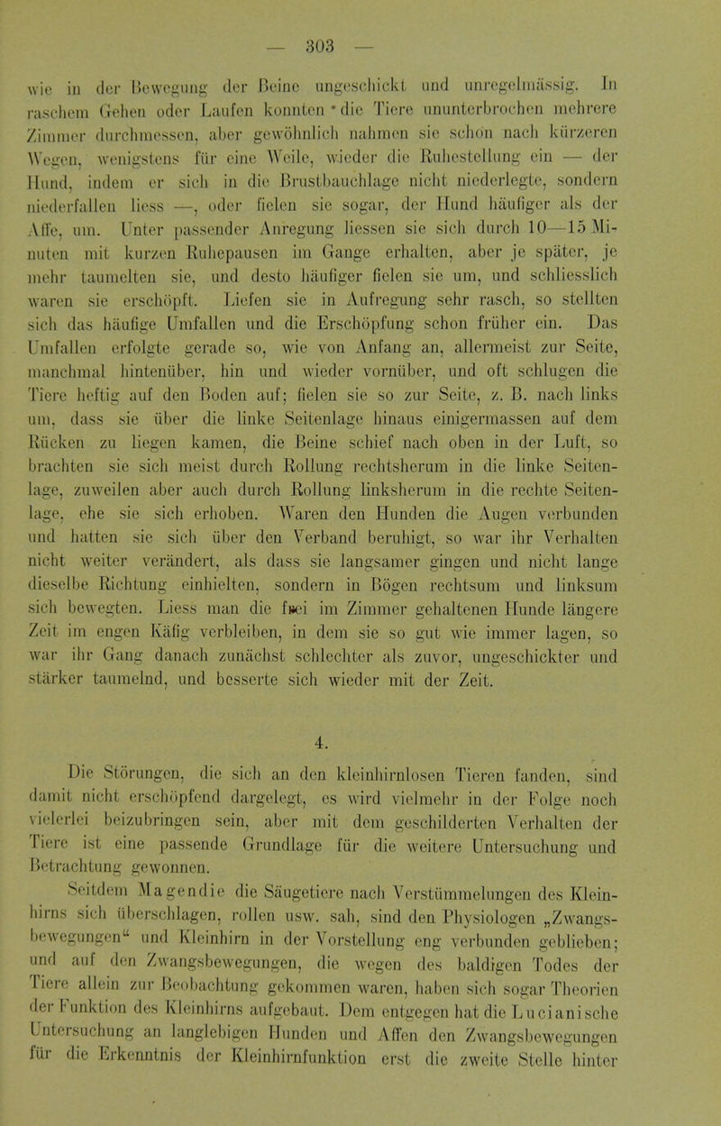 wie in dur IJevvegiiiig iler r)cinc uiigescliickl Lind unregclnuissig. In raschem Geheti odcr Laufcn konntcn • die Tiore imuntcrbrochen mehrere Zimmer durchmessen, aber gewolmlicii nahmcn sic schon nacli kiirzeren Wegon, wonigstens fiir cine Weile, wicder die Ruhcstellimg cin — der flund, indem er sich in die Brustbauchlage nicht niederlegte, sondern niederfalien liess —, oder fielen sic sogar, der Hund haufigcr als der Affe, nm. Unter passender Anregung liessen sie sicli durch 10—15 Mi- niiten mit kiirzen Euhcpauscn im Gange erhaltcn, aber je spiiter, je niehr taumelten sie, und desto hiiufiger fielen sie um, und schliesslich warcn sie erschopl't. Lief en sie in Aufregung sehr rasch, so stellten sich das haufige Umfallen und die Erschopfung schon fruher cin. Das Unifallen erfolgte gerade so, wie von Anfang an, allermeist zur Seite, manchmal liinteniiber, hin und wieder vorniiber, und oft sclilugen die Tiere heftig auf den Boden auf; fielen sie so zur Seite, z. B. nach links um, dass sie iiber die linke Seitenlage hinaus einigermassen auf dem Riicken zu liegen kamen, die Beine schief nach oben in der Luft, so brachten sie sich meist durch Rollung rechtsheram in die linke Seiten- lage, zuweilen aber auch durch Rollung linksherum in die rechte Seiten- lage, ehe sie sich erhoben. Waren den Hnnden die Augen vtirbunden und hatten sie sich iiber den Verband beruhigt, so war ihr Verhalten nicht weiter verandert, als dass sie langsaraer gingen und nicht lange dieselbe Richtung einhielten, sondern in Bogen rechtsum und linksum sich bewegten. Liess man die f»ei im Zimmer gehaltenen Hunde langere Zeit im engen Kafig verbleiben, in dem sie so gut wie immer lagen, so war ihr Gang danach zuniichst schlechter als zuvor, ungeschickter und starker tauraelnd, und besserte sich wieder mit der Zeit. 4. Die Storungen, die sich an den kleinhirnlosen Tieren fanden, sind damit nicht erschOpfend dargelegt, es wird vielmehr in der Folge noch vielerlei beizubringcn sein, aber mit dem geschilderten Verhalten der Tiere ist eine passende Grundlage fur die weitere Untersuchung und Betrachtung gewonnen. Seitdem Magendie die Saugetiere nach Verstiimi-nelimgen des Klein- hirns sich uberschlagen, rollen usw. sah, sind den Physiologen „Zwangs- bewegungen und Kleinhirn in der Vorstellung eng verbunden geblieben; und auf den Zwangsbewegungen, die wegen des baldigen Todes der Tiere allein zur Beobachtung gekommen waren, haben sich sogar Theorien der Funktion des Kleinhirns aufgebaut. Dem entgegen hat die Lucianische Untersuchung an langlebigen Ilunden und Affen den Zwangsbewegungen fur die Erkenntnis der Kleinhirnfunktion erst die zweite Stelle hinter
