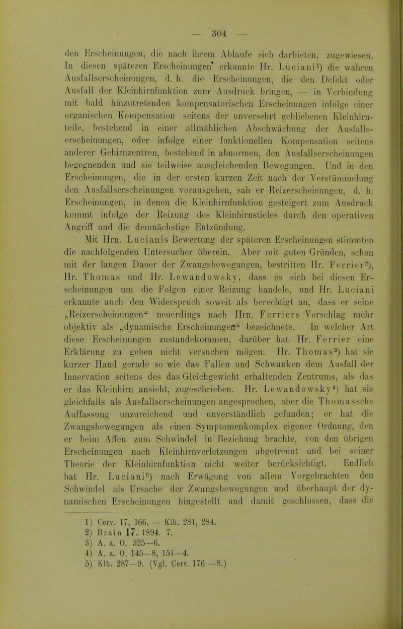 den Ersclieirmngcn, die riach ilirem Ablaufe sicli darbieicn, zugewiesen. In dicsen spiitercn Erseheinungen' crkannLe llr. Luciani^) die waliren Ausfallserseheinungon, d. li. die Erscheinungen, die den Defckt odor Ausfall dor Kloinliirnl'iinkLion ziinv Ausdnick bringen, — in Verbindung mit bald liinziitrctenden koni[)ensaiorisclicn Erscheinungen infolge einer organisclien Kompcnsaiion scitens der unversehrt gebliebenen Kleinhirn- teile, bestehend in einer allmahlichen Abschwachung der Ausfails- erscheinnngen, oder infolge einer funktionellen Kompensaiion seitens anderer Gehirnzentren, bestehend in abnormen, den Ausfallserscheinungen begegnenden und sie teilweise ausgleichenden Bcwegungcn. Und in den Erscheinungen, die in der ersten kurzen Zeit nach der Verstiimmehing den Ausfallserscheinungen vorausgehen, sah er Reizerscheinungcn, d, h. Erscheinungen, in denen die Kleinhirnfunktion gestcigert zum Ausdruck kommt infolge der Reizung des Klcinhirnstieles durch den operativen Angriff und die demnachstige Entziindung. Mit Hrn. Lucianis Bewertung der spateren Erscheinungen stimmtcn die nachfolgenden Untersucher iiberein. Aber mit guten Griindcn, schon mit der langen Dauer der Zwangsbewegungen, bestritten Hr. Ferrier-), Hr. Thomas und Hr. Lcwandowsky, dass es sich bei diesen Er- scheinungen um die Folgen einer Reizung handele, und Hr. Luciani erkannte auch den Widerspruch soweit als berechtigt an, dass er seine „Reizerscheinungen neuerdings nach Hrn. Ferriers Vorschlag mehr objektiv als „dynamische Erscheinungefl bezeichnete. In welcher Art diese Erscheinungen zustandekommcn, dariiber hat Hr. Ferrier eine Erklarung zu geben nicht versuchcn raogen. Hr. Thomas^) hat sie kurzer Hand gerade so wie das Fallen und Scliwanken dem Ausfall der Innervation seitens des das Gleichgewicht erhaltenden Zentrums, als das er das Kleinhirn ansieht, zugeschrieben. Hr. Lewandowsky*) hat sie gleichfalls als Ausfallserscheinungen angesprochen, aber die Thomassche Auffassung unzureichend und unverstandlich gefunden; or hat die Zwangsbewegungen als einen Symptomenkomplex eigener Ordnung, den er beim Affen zum Schwindel in Beziohung brachte, von den ubrigen Erscheinungen nach Kleinhirnverletzungen abgetrennt und bei seiner Theorie der Kleinhirnfunktion nicht weiter beriicksichtigl. Endlich hat Hr. Luciani^) nach Erwagung von allem Vorgebrachtcn den Schwindel als Ursache der Zwangsbewegungen und iiberhaupt der dy- namischen Erscheinungen hingestellt und damit geschlosseu, dass die 1) Cerv. 17, 166. - Klh. 281, 284. 2) Brain 17. 1894. 7. 3) A. a. 0. 325-6. 4) A. a. 0. 145-8, 151—4. 5) Klh. 287-9. (Vgl. Cerv. 176 -8.)