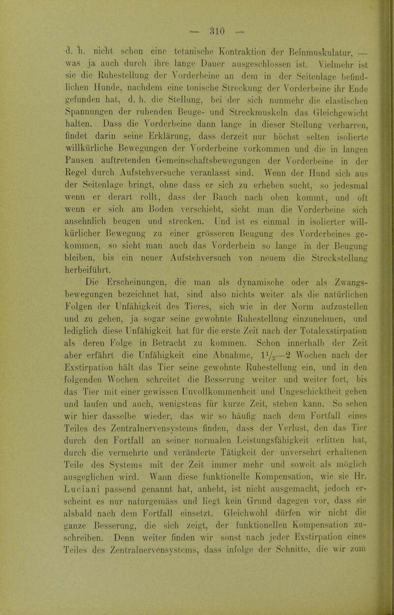 cl. li. nicht sdion einc tctanisclic Kontraktion der Beinnmskulatur, — Avas ja audi (lurch ihro lange Dau(3r aii.sgcschlossen ist. Vielirielir ist sie die Rulicsteliung der Vorderlx-iin! an d(!iii in der Soilenlagc hefind- lidien Hunde, nadidem eine toniscJie Streckiing der Vorderbeine ihr linde gefunden hat, d. li. die Stellung, bei der sidi nunniehr die elasiisdien Spannimgen der riilicnden Beuge- und Streckmuskeln das Gleichgewidit halten. Dass die Vorderbeine dann lange in dieser Stellung verl)arren, findet darin seine Erklarung, dass derzeit nur liodist selten isolierte willkmiiche Bewegungen der Vorderbeine vorkommen und die in langen Pausen auftretendeu Gemeinsdiaftsbewegungen der Vorder))eine in dei- Kegel durdi Aufstehversudie veranlasst sind. VVenn der Hund sidi aus der Seitenlage bringt, ohne dass er sicli zu erheben sudit, so jedesmal wenn er derart rollt, dass der Baudi nach oben kommt, und oft wenn er sidi am Boden versdiiebt, sieht man die Vorderbeine sich ansehnlidi beugen und stred^en. Und ist es einmal in isolierter will- kiirlidier Bewegung zii einer grosseren Beugung des Yorderbeines ge- kommcn, so sieht man audi das Vorderbein so lange in der Beugung bleiben, bis ein neuer Aufstehversudi von neuem die Streckstellung herbeifiilirt. Die Erscheinungcn, die man als dynamische oder als Zwangs- bewegungen bezeidmet liat, sind also nidits weiter als die natiirlichen Folgen der Unfahigkeit des Tieres, sidi wie in der Norm aufzustellen und zu gehen, ja sogar seine gewolinte Ruhestellung einzunehmen, und lediglich diese Unfahigkeit hat fiir die erste Zeit nach der Totalexstirpation als deren Folge in Betraclit zu kommen. Schon innerhalb der Zeit aber erfilhrt die Unfahigkeit eine Abnahme, l^o—2 Wodien nadi der Exstirpation hiilt das Tier seine gewohnte Ruhestellung ein, und in den folgenden Wodien schreitet die Besserung weiter und weiter fort, bis das Tier mit einer gewissen Unvollkommenheit und Ungeschicktheit gehen und laufen und audi, wenigstens fiir kurze Zeit, stelien kann. So sehen wir hier dasselbe wieder, das wir so hiiufig nadi dem Fortfall eines Teilcs des Zentralnervensystems linden, dass der Verlust, den das Tier durdi den Fortfall an seiner norraalen Lcistungsfahigkeit crlitten hat. durdi die vermehrte und veranderte Tiitigkeit der unversehrt erhaUenen Telle des Systems mit der Zeit immer mehr und soweit als moglidi ausgeglidien wird. Wann diese funktionelle Kompensation, wie sie Hr. Luciani passend genannt hat, anhebt, ist nidit ausgemadit, jedodi er- sdieint es nur naturgemass und liegt kein Grund dagegen vor, dass sie alsbald nach dem Fortfall einsetzt. Gleichwohl diirfen Avir nicht die ganze Besserung, die sich zeigt, der funktionellen Kompensation zu- schreiben. Denn Aveiter finden Avir sonst nach jedor Exstirpation eines Teiles des Zentralnervensystems, dass infolge der Schnitte. die wir zuiii