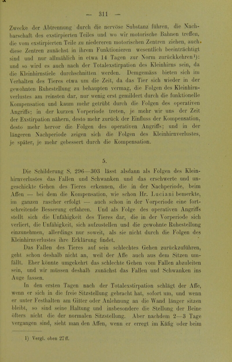 Zwecke der Abtrennung durcli die norvosc Siibstanz fuhron, die Nacli- barschaft des exstirpierten Teiles iind wo wir motorisclie J]aliiien troffeu, die vom exstirpierlen Telle zu niedereren moiorisciien Zenii-en zieiien, audi, diese Zentren zunachst in ilirem Funktionieren wesentlicJi beeintriichtigt sind und nur allmiihlicli in ctwa 14 Tagen zur Norm zuriickkehren i): und so Avird es auch nacli der Totalexstirpation des Kleinhirns sein, da die Kleinliirnstiele durchschuitten werden. Demgemass bieten sich ini Verlialten des Tieres etwa iini die Zeit, da das Tier sich wieder in der gowolmten Ruliestellung zu beliaupten vermag, die Folgen des Kleinhirn- verlustes am reinsten dar, nur wenig erst gemildert durch die funktionelle Kompensation und kaum melir geirubt durch die Folgen des operativen Angriffs; in der kurzen Vorperiode treten, je mehr wir uns der Zeit der Exstirpation nahern, desto mehr zuriick der Einfluss der Kompensation, desto melir hervor die Folgen des operativen Angriffs; und in der liingeren Xachperiode zeigen sich die Folgen des Kleinhirnverlustes, je spater, je mehr gebessert durch die Kompensation. 5. Die Schilderung S. 296—303 lasst alsdann als Folgen des Klein- hirnverlustes das Fallen und Schw^anken und das erschwerte und un- geschickte Gehen des Tieres erkennen, die in der Nachperiode, beira Affen — bei dem die Kompensation, wie schon Hr. Luciani bemerkte, im ganzen rascher erfolgt — auch schon in der Vorperiode eine fort- schreitende Besserung erfahren. Und als Folge des operativen Angriffs stellt sich die Unfahigkeit des Tieres dar, die in der Vorperiode sich verliert, die Unfahigkeit, sich aufzustellen und die gewohnte Ruhestellung einzunehmen, alierdings nur sow^eit, als sie nicht durch die Folgen des Kleinhirnverlustes ihre Erklarung hndet. Das Fallen des Tieres auf sein schlechtes Gehen zuriickzufiihren, geht schon deshalb nicht an, weil der Affe auch aus dem Sitzen um- fallt. Eher konnte umgekehrt das schleclite Gehen vom Fallen abzuleiten sein, und wir mussen deshalb zumichst das Fallen und Schw^anken ins Auge fassen. In den ersten Tagen nach der Totalexstirpation schlagt der Affe, wenn er sich in die freie Sitzstellung gebracht hat, sofort um, und wenn er unter Festhalten am Gitter oder Anlehnung an die Wand langer sitzen bleibt, so sind seine Haltung und insbesondere die Stellung der Beine ofters nicht die der normalen Sitzstellung. Aber nachdem 2—3 Tage vergangen sind, sielit man den Affen, Avenn er erregt im Kafig oder beira 1) Vergl. oben 27 (T.