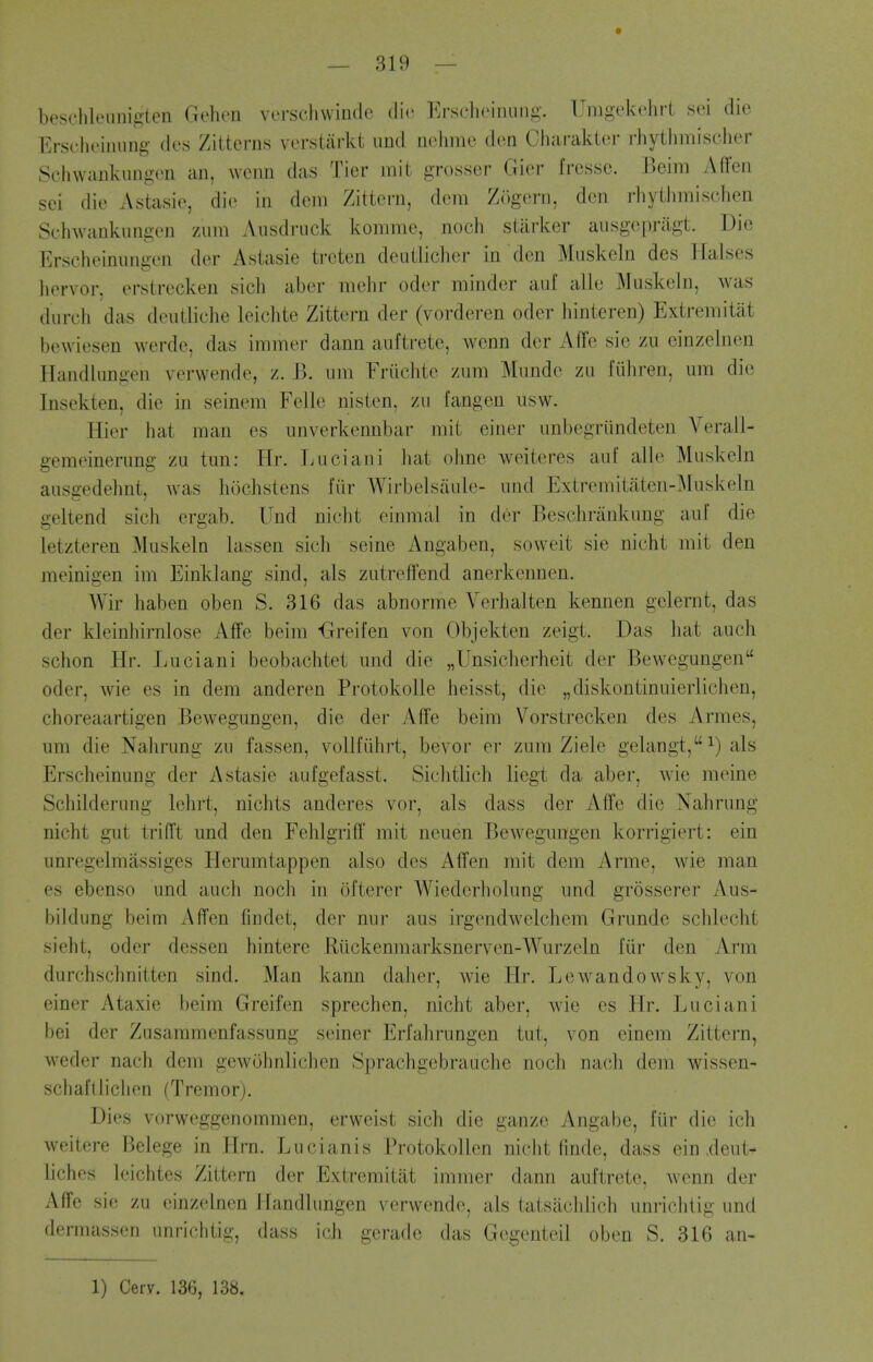 beschleiinigten Gehen vei-scliwiudc die Erscheiniiiig. Umgt'kolirl sei die Erscheiniing- des Zitterns vorstarkt imd nohme den Chai'akier rhythmischer Schwanlviingeii an, wenn das Tier mit grosser Gier fressc. Jkim A (Ten sei die Astasie, die in dcni Zittern, dem Z()gern, den rliyilimischen Scluvankungen zum Ausdruck komme, noch starker ausgepnigt. Die Erscheinungen der Asiasie treten deuilicher in den Muskeln des liaises hervor, erstrecken sich aber melir oder minder auf alle Muskeln, was durcli das deutliclie leichte Zittern der (vorderen oder liinteren) Extremitiit bewiesen werde, das immer dann auftrete, wenn der AfFe sie zu einzelnen Handliingen verwende, z. B. urn Friichte zum Mnndc zu fiihren, um die Insekten, die in seinem Felle nisten, zu fangen usw. Hier hat man es nnverkennbar mit einer unbegriindeten Verail- gemeinerung zu tun: Ilr. Luciani Jiat ohne weiteres auf alle Muskeln ausgedehnt, was hochstens fiir Wirbelsaule- und Extremitaten41uskeln geltend sich ergab. Und nicht einmal in der Beschriinkung auf die letzteren Muskeln lassen sich seine Angaben, sovveit sie nicht mit den meinigen im Einklang sind, als zutreflfend anerkennen. Wir haben oben S. 316 das abnorme Verbal ten kennen gelernt, das der kleinhirnlose Affe beim Greifen von Objekten zeigt. Das hat auch schon Hr. Luciani beobachtet und die „Unsicherheit der Bewegungen oder, wie es in dem anderen ProtokoUe heisst, die „diskontinuierlichen, choreaartigen Bewegungen, die der AfTe beim Vorstrecken des Armes, um die Nahrung zu fassen, vollfilhrt, bevor er zum Ziele gelangt,^) als Erscheinung der Astasie aufgefasst. Sichtlich liegt da aber, Avie meine Schilderung lehrt, nichts anderes vor, als dass der Affe die Nahrung nicht gut trifft und den Fehlgriff mit neuen Bewegungen korrigiert: ein unregelmassiges Herumtappen also des Affen mit dem Arme, wie man es ebenso und auch noch in ofterer Wiedcrholung und grosserer Aus- bildung beim Affen findet, der nur aus irgendwelchem Grunde schlecht sieht, oder dessen hintere Riickenmarksnerven-Wurzeln fiir den Arm durchschnitten sind, Man kann daher, wie Hr. Lewandowsky, von einer Ataxic beim Greifen sprechen, nicht aber, wie es Hr. Luciani bei der Zusammenfassung seiner Erfahrungen tut, von einem Zittern, weder nach dem gewohnlichen Sprachgebrauche noch nach dem wissen- schafllichon (Tremor). Dies vorweggenommen, erweist sich die ganze Angabe, fiir die ich weitere Belege in Hrn. Lucianis Protokollen nicht finde, dass ein xleut- liches leichtes Zittern der Extremitat immer dann auftrete, Avonn der Affe sie zu einzelnen Handlungen verwende, als tatsachlich unrichtig und demiassen unrichtig, dass i(;h geradc das Gegenteil oben S. 316 an- 1) Cerv. 136, 138.