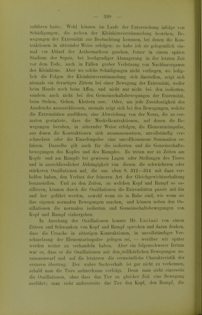 zul'iiliiTii liatlt'. Wolil koiineii im Laiifi! der Uutersuchun^' infolge voii ScJi;Uli^unii,eji, clio iiobcn der Kleinliii-iivcrsiiiniineliiiiL^- bostelicn, \\v- wegungcn der Exlremitat ziir Jieoljaclitung kommen, bei denen die Koii- traktionen in /iiternder Wcise crfolgeri: so Jiabe ich sie gelegentlieJi eiii- mal \'or Ablaul der Acihernarkose geselieri, ferncr in einem spateii Stadium der Sepsis, bei liochgradiger Abraagcrung in der lelzten Zeil vor dein Tode, audi in Fallen grober Vcrleizung von Nachbarorganeii des Kleinhirns. Aber wo solciic Sehiidigungen nicht vorliegen, wo ](;dig- liuh die Folgen der Klcinliirnverstummelung sich darstellen, zeigt sich niemals ein dcrartiges Zittern bei einer Bewcgiing der Extremitat, weder beim Hunde noch beira AfFen, nnd nicht nur nicht bei den isolierten. sondern auch nicht bei den Gemeinschaftsbewegungen der Extremitat. beim Stehen, Gehen, Klettern iisw. Oder, um jede Zweideutigkeit des Ausdrucks ansziischhesscn, niemals zeigt sich bei den Bewegungen. welche die Extremitiiten ausfiihren, eine Abweichung von der Norm, die zu ver- miiten gestattete, dass die Muskelkontraktionen, auf denen die Be- wegungen beruhen, in zitternder Weise erfolgen, die Elementat-impulse, aiis denen die Kontraktioiien sich zusammensetzen, unvolistandig ver- schmelzen oder die EiDzelimpiilse eine unvollkommene Summation cr- fahren. Dasselbe gilt auch fiir die isolierten und die Gemeinschafts- beAvegungen des Kopfes und des Rumpfes. Es treten nur zu Zeiten am Kopfe und am Rumpfe bei gewissen Lagen oder Stellungen des Tieres und in ausschliesslicher Abhangigkeit von diesen die schwacheren oder stiirkeren Oszillationen auf, die uns oben S. 312—314 mit dazu ver- holfen haben, den Verlust der leinercn Art der Gleichgewichtserhaltung festzustellen. Und zu den Zeiten, zu welchen Kopf und Rumpf so os- zilliei-en, konnen durch die Oszillationen die Extremitaten passiv mit bin und her gefiihrt werden, sowohl wcnn sie in Ruhe sind, wie wenn sie ihre eigenen normalen Bewegungen machen, und konnen neben den Os- zillationen die normalen isolierten und Gemeinschaftsbewegungen von Kopf und Rumpf einhergehen. In Ansehung der Oszillationen konnte Mr. Luciani von einem Zittern und Schwanken von Kopf und Rumpf sprechen und daran denken. dass die Ursache in zitterigen Kontraktionen, in unvollstilndigcr Yer- schmelzung der Elementarimpulse gelegen sei, — woriiber wir spater werden welter zu vfirhandeln liaben. Aber ein folgenschwerer Irrtum war es, dass cr die Oszillationen mit den willkiirlichen Bewegungen zu- sammenwarf und auf die letzteren die vermeinllichc Charakteristik der ersteren iibertrug. Der walire Sachverha.lt ist gar nicht zu verkennen, sobaid man die Tiere aufmerksam verfolgt. Deim man sieht einerseits die Oszillationen, ohne dass das Tier zu gleicher Zeit eine Bewegung ausliihrt; man sieht andererseits das Tier den Kopf, den Rumpf, die