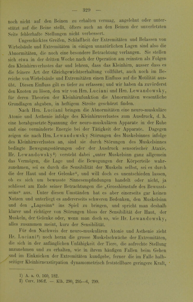noch nicht auf den Beinen zii erhalten verma^^-, angelehnt odor imter- stiitzt auf die Beine stellt, oftcrs audi an den Beinen der unverletzten Seite fehlerliafte Stellungen niclit verbessei't. Ungeschicktes Greifen, Sclilafriieit der Extremitiiten und Belassen von Wirbelsaule und Extremitiiten in einigen unnatiirliclicn Lagen sind also die Abnormitaten, die noch eine besondere Betrachtung verlangen. Sie stellen sich etwa in der dritten Woche nach der Operation am reinsten als Foigen des Kleinhirnverlustes dar und lehren, dass das Kleinlrirn, ausser dass es die feinere Art der Gleichgewichtserhaltung voUfiilirt, auch noch ira Be- reiche von Wirbelsaule nnd Extremitaten einen EinClu ss auf die Motilitat aus- libt. Diesen Einfluss gilt es tiefer zu erfassen; und wir haben da zuvorderst denKnoten zu losen, den wir vonHrn. Luciani undHrn. Lewandowsk)^, fiir deren Theorien der Kleinhirnfunktion die Abnormitaten wesentliche Grundlagen abgaben, in heftigem Streite geschiirzt finden. Nach Hrn. Luciani bringen die Abnormitaten eine neuro-muskulare Atonie und Asthenie infolge des Kleinhirnverlustes zum Ausdruck, d. h. eine herabgesetzte Spannung der neuro-muskularen Apparate in der Ruhe und eine verminderte Energie bei der Tatigkeit der Apparate. Dagegen zeigen sie nach Hrn. Lewandowsky Storungen des Muskelsinnes infolge des I^leinhirnverlustes an, sind sie durch Storungen des Muskelsinnes bedingte Bewegungsstorungen oder der Ausdruck sensorischer Ataxic, Hr. Lewandowsky^) versteht dabei „unter Muskelsinn ganz allgeraein das A^ermogen, die Lage und die Bewegungen der Korperteile wahr- zunehmen, sei es durch die Sensibilitiit der Muskeln selbst, sei es durch die der Haut und der Gelenke, und will doch es unentscliieden lassen, ob es sicJi um bewusste Sinnesempfindungen handelt oder nicht, ja schlicsst am Ende seiner Bctraclitungen die „Grosshirnstufe des Bewusst- seins aus. Unter diesen Umstanden hat es aber einerseits gar keinen Nutzen und unterliegt es andererseits schweren Bedenken, den Muskelsinn und den „Lagesinn ins Spiel zu bringen, und spricht man deshalb klarer und richtiger von Storungen bloss der Sensibilitat der Haut, der Muskeln, der Gelenke oder, wenn man doch so, Avie Hr. Lewandowsky, alles zusammen meint, kurz der Sensibilitat. Fiir den Nachweis der neuro-muskuliiren Atonie und Asthenie zieht Hr. Luciani2) noch heran die grosse Muskelschwache der Extremitaten, die sich in der anfiinglichen Unfiihigkeit der Tiere, die aufrechte Stellung anzunchmen und zu erhalten, wie in ihrcm hiiufigen Fallen beim Gehen und im Einknicken der Extremitaten kundgebe, ferner die im Falle halb- seitiger Kleinhirnexstirpation dynamometrisch feststcllbare geringere Kraft, 1) A. a. 0. 160, 182. 2) Cerv. 186(r. — Klh. 290, 205-G, 299.