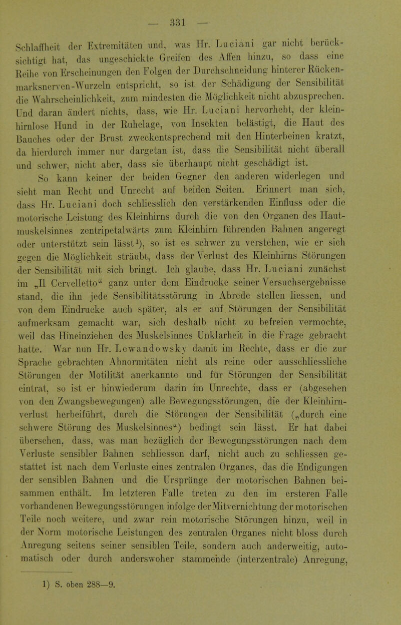 Schlafriieit dcv Extremitiiien und, was Ur. Luciani gar niclit beruck- sichtigt hat, das ungeschickte Greifen des Affen Jiinzii, so dass eine Reilie von Erscheinimgen den Foigen dor Durchsclmeidung liintcrcr Riicken- marksnerven-Wurzeln entspriclit, so ist dor Schiidigung der Sensibilitat die Wahrscheinliclikeit, znm mindesten die Mogliclikeit niclit abzusprcchen. Und daran andert niclits, dass, wie Hr. Luciani hervorhebt, der klein- hirnlose Hund in der Ruhelage, von Insekten belastigt, die Haut des Bauches oder der Brust zweckentsprechend mit den Hinterbeinen kratzt, da hierdiirch immer nur dargetan ist, dass die Sensibilitat nicht uberall imd schwer, niclit aber, dass sie iiberhaupt nicht geschadigt ist. So kann keiner der beiden Gegner den anderen widerlegen und sieht man Recht und Unrecht auf beiden Seiten. Erinnert man sich, dass Hr. Luciani doch scliliesslich den verstarkenden Einfluss oder die motorische Leistung des Kleinhirns durch die von den Organen des Haut- muskelsinnes zentripetalwarts zum l^leinhirn fiihrenden Bahnen angeregt oder unterstiitzt sein liisst^), so ist es schwer zu verstehen, wie er sich gegen die Moglichkeit striiubt, dass der Verlust des Kleinhirns Storungen der Sensibilitat mit sich bringt. Ich glaube, dass Hr. Luciani zunachst im „I1 Cervelletto ganz unter dem Eindrucke seiner Versuchsergebnisse stand, die ihn jede Sensibilitiitsstorung in Abrede stellen liessen, und von dem Eindrucke auch spater, als er auf Storungen der Sensibilitat aufmerksam gemacht war, sich deshalb nicht zu befreien vermochte, weil das Hineinziehen des Muskelsinnes Unklarheit in die Frage gebracht hatte. War nun Hr. Lewandowsky damit im Rechte, dass er die zur Sprache gebrachten Abnormitaten nicht als reine oder ausschliessliche Storungen der Motilitat anerkannte und fiir Storungen der Sensibilitat eintrat, so ist er hinwiederum darin im Unrechte, dass er (abgesehen von den Zwangsbewegungen) alle Bewegungsstorungen, die der Kleinhirn- vcrlust herbeifiihrt, durch die Storungen der Sensibilitat („ durch eine schwcre Storung des Muskelsinnes) bedingt sein liisst. Er hat dabei iibersehen, dass, was man beziiglich der Bewegungsstorungen nach dem Verluste sensibler Bahnen schliessen darf, nicht auch zu schlicssen ge- stattet ist nach dem Verluste eines zentralen Organes, das die Endigungen der sensiblen Bahnen und die Urspriinge der motorischen Bahnen bei- sammen enthalt. Im letzteren Falle treten zu den im ersteren Falle vorhandenen Bewegungsstorungen infolge derMitvernichtung der motorischen Teile noch wcitere, und zwar rein motorische Storungen hinzu, weil in der Norm motorische Leistungen des zentralen Organes nicht bloss durch Anregung seitens seiner sensiblen Teile, sondern auch anderweitig, auto- matisch oder durch andcrswoher stammehde (intcrzcntralc) Anregung,
