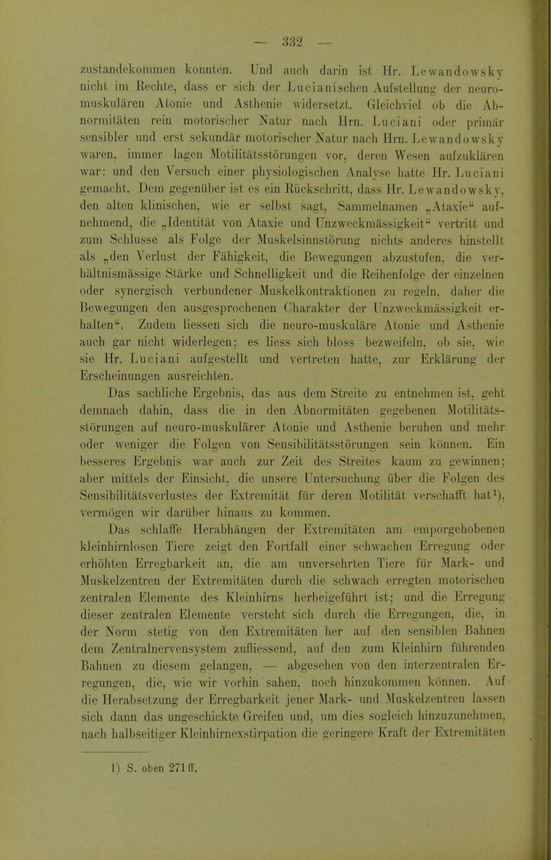zustandckomraen koEntcri. Und aiich dariii ist Jfr. Lcwandowsky niclit im Eechie, dass er sich der Lucianischen Aufsiellung dcr ncuro- miiskularen Atonie imd Asthenic widersetzt. Gieicliviel ob die Ab- norniiUlten rein raotorisclier Natur nacli llrn. Luciani odcr priinar gensibler und erst sekimdiir motorisclier Naturnach Hrn. Lcwandowsky waren, iramer lagen Motilitatsstorungcn vor, deren Wesen aufzuklaron war: und den Versuch einer physiologisclien Analyse hatte Hr. Luciani gemacht. Dem gegeniiber ist es ein Riickschritt, dass Hr. Lcwandowsky, den altcn klinischen, wie er selbst sagt, Sammclnamen „Ataxic auf- nehmend, die „Identitat von Ataxic und Unzwcckmassigkcit vertritt und zum Schlusse als Folgc der Muskelsinnstbrung nichts andcrcs hinsteiit als „den Verlust der Fahigkeit, die Bewegungen abzustufen, die ver- haltnismassige Starke und Schnelligkeit und die Reihcnfolge der cinzclnen oder synergisch verbundener Muskelkontraktionen zu regeln, dahcr die Bewegungen den ausgesproclienen Charakter der Unzweckmassigkeit er- halten. Zudem licssen sicli die neuro-muskulare Atonic und Asthenic auch gar nicht widerlegen; es licss sich bloss bezwcifeln, ob sic, wie sic Hr. Luciani aufgestellt und vertreten hatte, zur Erklarung dor Erscheinungen ausreichten. Das sachliche Ergebnis, das aus dem Streitc zu entnelimen ist, geht deranach dahin, dass die in den Abnormitatcn gegebenen Motilitats- storungcn auf neuro-muskularer Atonie und Asthenic beruhen und mehr oder weniger die Folgen von Sensibilitatsstorungen scin konnen. Ein bcsscres Ergebnis war auch zur Zeit des Streites kaura zu gcwinnen; aber mittels der Einsicht, die unserc Untersucliung ubcr die Folgen des Sensibilitatsverlustes der Extremitat fiir dcrcn Motilitiit verschafft hat^), verraijgen wir dariibcr Jiinaus zu kommen. Das schlaife Herabhangen der Extreraitatcn am eniporgehobcnon kleinliirnloscn Tiere zeigt den Fortfall ciner schAvachen Erregung oder erh5hten Erregbarkeit an, die am unversehrten Tiere fiir Mark- und Muskelzentrcn der Extremitaten durch die scliwach erregtcn motorischcn zcntralcn Elcmentc des Kleinhirns herbeigefiihrt ist; und die Erregung dieser zentralen Elemente versteht sich durch die Erregungcn, die, in der Norm stetig von den Extremitaten her auf den sensiblen Balmen dem Zentralnervensystem zufliessend, auf den zum Kleinliirn fiihrendeu Bahnen zu dicsem gclangcn, — abgcsehen von den interzentralen Er- regungcn, die, wie wir vorhin' sahen, noch hinzukommen konnen. Auf die Herabsetzung dcr Erregbarkeit jencr Mark- und ^luskelzentreu lassen sich dann das ungeschicktc Greifcn und, um dies sogieich liinzuzunchmen. nach halbseitigcr Klcinhirncxstirpation die geringerc Kraft der Extremitaten